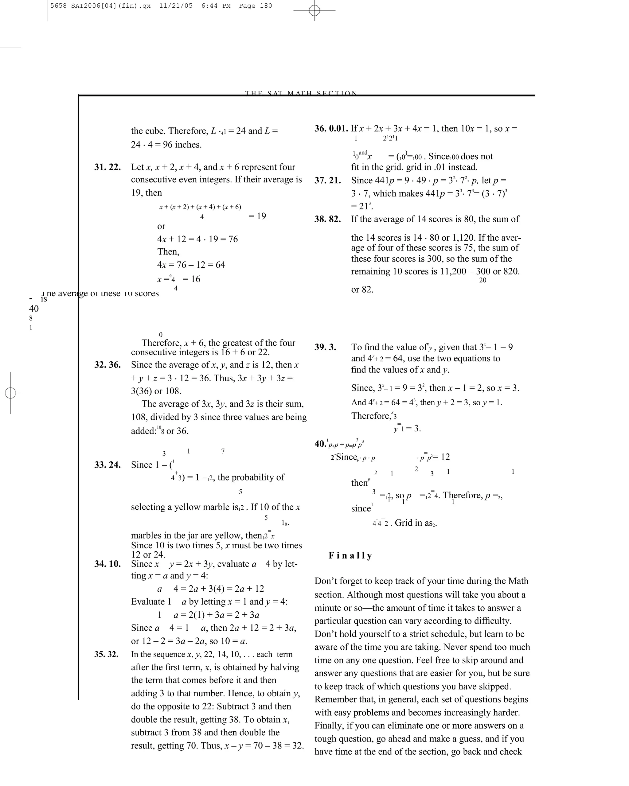 5658 SAT2006[04](fin).qx   11/21/05       6:44 PM        Page 180




                                                               –T H E S AT M AT H S E C T I O N–



                         the cube. Therefore, L        41   = 24 and L =           36. 0.01. If x + 2x + 3x + 4x = 1, then 10x = 1, so x =
                                                                                              1       21211
                         24 4 = 96 inches.
                                                                                             1 and
                                                                                              0 x       = (10)=100 . Since100 does not
               31. 22.   Let x, x + 2, x + 4, and x + 6 represent four                       ﬁt in the grid, grid in .01 instead.
                         consecutive even integers. If their average is            37. 21.   Since 441p = 9 49 p = 32 72 p, let p =
                         19, then                                                            3 7, which makes 441p = 33 73= (3 7)3
                                x + (x + 2) + (x + 4) + (x + 6)                              = 213.
                                                4                 = 19             38. 82.   If the average of 14 scores is 80, the sum of
                                or
                                4x + 12 = 4 19 = 76                                          the 14 scores is 14 80 or 1,120. If the aver-
                                Then,                                                        age of four of these scores is 75, the sum of
                                                                                             these four scores is 300, so the sum of the
                                4x = 76 – 12 = 64
                                   6
                                                                                             remaining 10 scores is 11,200 – 300 or 820.
                                x = 4 = 16                                                                                     20
                                     4                                                       or 82.
- The average of these 10 scores
   is
40
8
1
                                0
                            Therefore, x + 6, the greatest of the four       39. 3.      To ﬁnd the value ofxy , given that 3x– 1 = 9
                         consecutive integers is 16 + 6 or 22.
                                                                                         and 4y+ 2 = 64, use the two equations to
               32. 36.   Since the average of x, y, and z is 12, then x
                                                                                         ﬁnd the values of x and y.
                         + y + z = 3 12 = 36. Thus, 3x + 3y + 3z =
                         3(36) or 108.                                                   Since, 3x– 1 = 9 = 32, then x – 1 = 2, so x = 3.
                            The average of 3x, 3y, and 3z is their sum,                  And 4y+ 2 = 64 = 43, then y + 2 = 3, so y = 1.
                                                                                                        x
                         108, divided by 3 since three values are being                  Therefore, 3
                                                                                                           =
                                 10
                         added: 8 or 36.                                                                  y 1 = 3.
                                                                                1         3
                                                                             40. p+p + p=p p3
                                    3      1         7                             .                               =
                                                                                  2 Sincep p p                    p p = 12
                                                                                                                  2


                         Since 1 – (
                                      1
               33. 24.                                                                                          2
                                        +                                                         2    1             3   1              1
                                      4 3) = 1 –12, the probability of                        p
                                                                                         then
                                                          5                                      3                   =
                                                                                                    =11, so p =12 4. Therefore, p =2,
                                                                                                      2
                                                                                                1            1             1
                         selecting a yellow marble is12 . If 10 of the x                 since
                                                                   5                                =
                                                                        1 0.                     4 4 2 . Grid in as2.
                                                                    =
                         marbles in the jar are yellow, then12 x
                         Since 10 is two times 5, x must be two times
                         12 or 24.                                               Finally
               34. 10.   Since x y = 2x + 3y, evaluate a 4 by let-
                         ting x = a and y = 4:
                                                                             Don’t forget to keep track of your time during the Math
                                 a 4 = 2a + 3(4) = 2a + 12
                                                                             section. Although most questions will take you about a
                         Evaluate 1 a by letting x = 1 and y = 4:
                                                                             minute or so—the amount of time it takes to answer a
                                 1 a = 2(1) + 3a = 2 + 3a
                                                                             particular question can vary according to difﬁculty.
                         Since a 4 = 1 a, then 2a + 12 = 2 + 3a,
                                                                             Don’t hold yourself to a strict schedule, but learn to be
                         or 12 – 2 = 3a – 2a, so 10 = a.
                                                                             aware of the time you are taking. Never spend too much
               35. 32.   In the sequence x, y, 22, 14, 10, . . . each term
                                                                             time on any one question. Feel free to skip around and
                         after the ﬁrst term, x, is obtained by halving
                                                                             answer any questions that are easier for you, but be sure
                         the term that comes before it and then
                                                                             to keep track of which questions you have skipped.
                         adding 3 to that number. Hence, to obtain y,
                                                                             Remember that, in general, each set of questions begins
                         do the opposite to 22: Subtract 3 and then
                                                                             with easy problems and becomes increasingly harder.
                         double the result, getting 38. To obtain x,
                                                                             Finally, if you can eliminate one or more answers on a
                         subtract 3 from 38 and then double the
                                                                             tough question, go ahead and make a guess, and if you
                         result, getting 70. Thus, x – y = 70 – 38 = 32.
                                                                             have time at the end of the section, go back and check
 