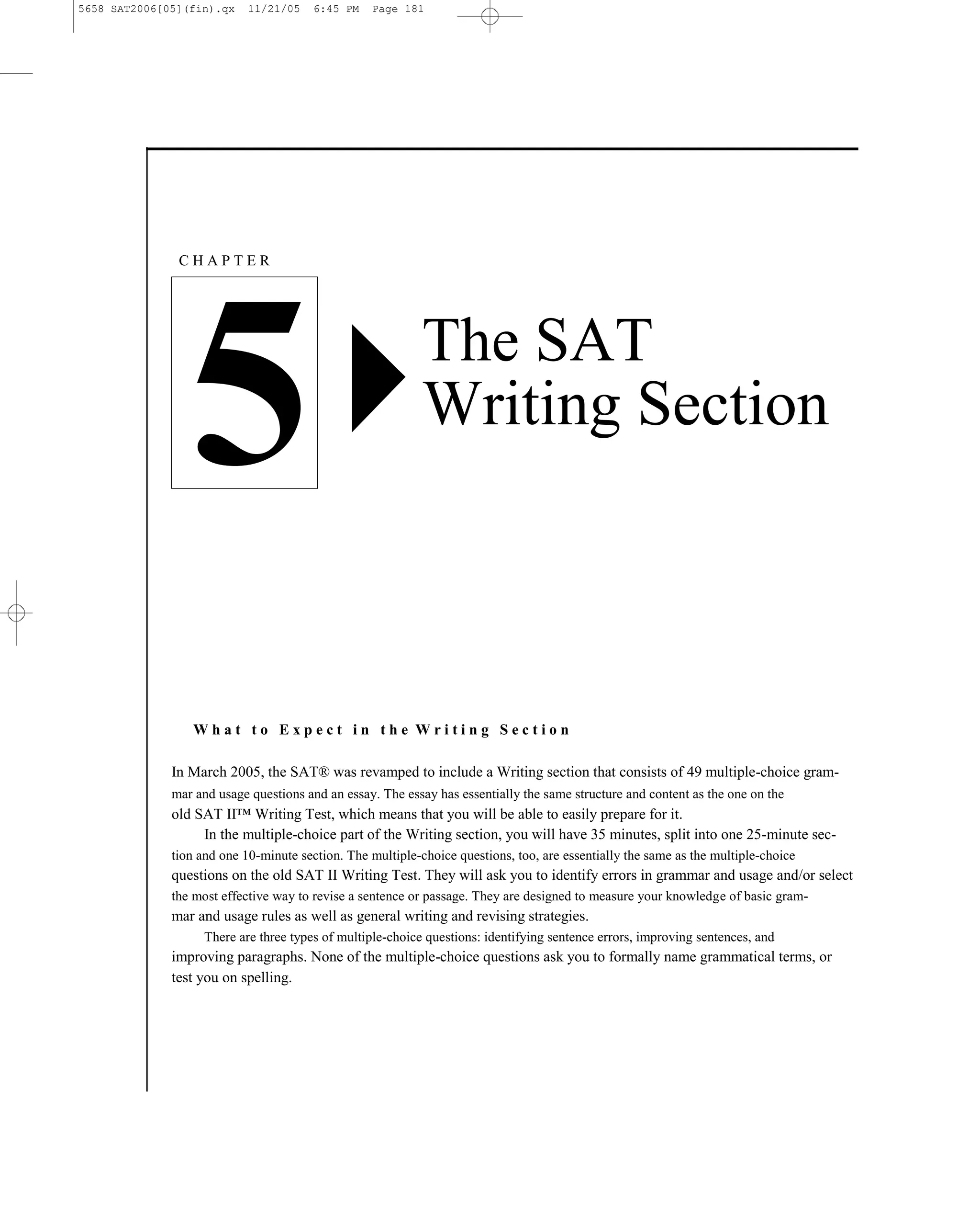 5658 SAT2006[05](fin).qx    11/21/05    6:45 PM   Page 181




               CHAPTER




                 5                                          The SAT
                                                            Writing Section



                  What to Expect in the Writing Section

              In March 2005, the SAT® was revamped to include a Writing section that consists of 49 multiple-choice gram-
              mar and usage questions and an essay. The essay has essentially the same structure and content as the one on the
              old SAT II™ Writing Test, which means that you will be able to easily prepare for it.
                   In the multiple-choice part of the Writing section, you will have 35 minutes, split into one 25-minute sec-
              tion and one 10-minute section. The multiple-choice questions, too, are essentially the same as the multiple-choice
              questions on the old SAT II Writing Test. They will ask you to identify errors in grammar and usage and/or select
              the most effective way to revise a sentence or passage. They are designed to measure your knowledge of basic gram-
              mar and usage rules as well as general writing and revising strategies.
                    There are three types of multiple-choice questions: identifying sentence errors, improving sentences, and
              improving paragraphs. None of the multiple-choice questions ask you to formally name grammatical terms, or
              test you on spelling.




                                                                        181
 