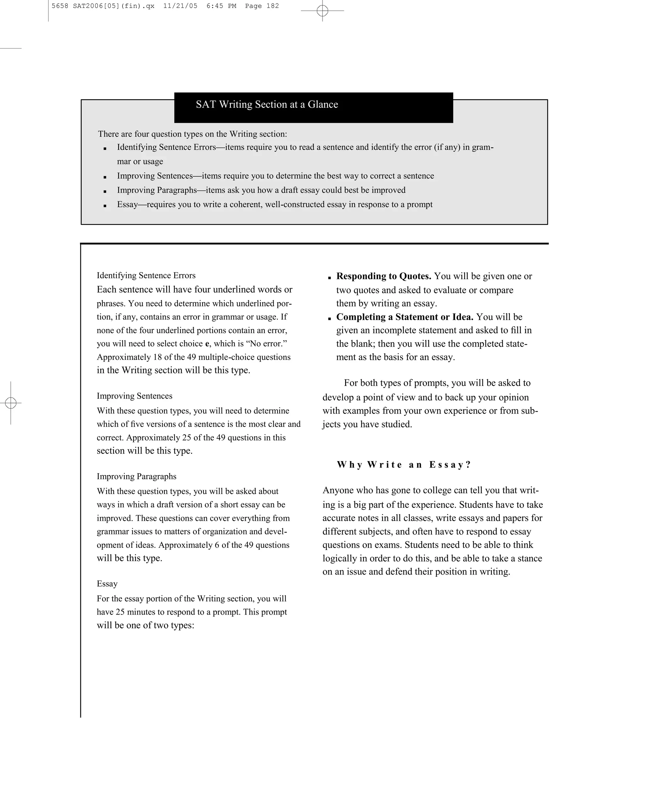 5658 SAT2006[05](fin).qx       11/21/05   6:45 PM   Page 182




                                        SAT Writing Section at a Glance

          There are four question types on the Writing section:
           ■   Identifying Sentence Errors—items require you to read a sentence and identify the error (if any) in gram-
                mar or usage
            ■   Improving Sentences—items require you to determine the best way to correct a sentence
            ■   Improving Paragraphs—items ask you how a draft essay could best be improved
            ■   Essay—requires you to write a coherent, well-constructed essay in response to a prompt




          Identifying Sentence Errors                                        ■   Responding to Quotes. You will be given one or
          Each sentence will have four underlined words or                       two quotes and asked to evaluate or compare
          phrases. You need to determine which underlined por-                   them by writing an essay.
          tion, if any, contains an error in grammar or usage. If            ■   Completing a Statement or Idea. You will be
          none of the four underlined portions contain an error,                 given an incomplete statement and asked to ﬁll in
          you will need to select choice e, which is ―No error.‖                 the blank; then you will use the completed state-
          Approximately 18 of the 49 multiple-choice questions                   ment as the basis for an essay.
          in the Writing section will be this type.
                                                                                  For both types of prompts, you will be asked to
          Improving Sentences                                               develop a point of view and to back up your opinion
          With these question types, you will need to determine             with examples from your own experience or from sub-
          which of ﬁve versions of a sentence is the most clear and         jects you have studied.
          correct. Approximately 25 of the 49 questions in this
          section will be this type.
                                                                                 Why Write an Essay?
          Improving Paragraphs
          With these question types, you will be asked about                Anyone who has gone to college can tell you that writ-
          ways in which a draft version of a short essay can be             ing is a big part of the experience. Students have to take
          improved. These questions can cover everything from               accurate notes in all classes, write essays and papers for
          grammar issues to matters of organization and devel-              different subjects, and often have to respond to essay
          opment of ideas. Approximately 6 of the 49 questions              questions on exams. Students need to be able to think
          will be this type.                                                logically in order to do this, and be able to take a stance
                                                                            on an issue and defend their position in writing.
          Essay
          For the essay portion of the Writing section, you will
          have 25 minutes to respond to a prompt. This prompt
          will be one of two types:




                                                                      182
 