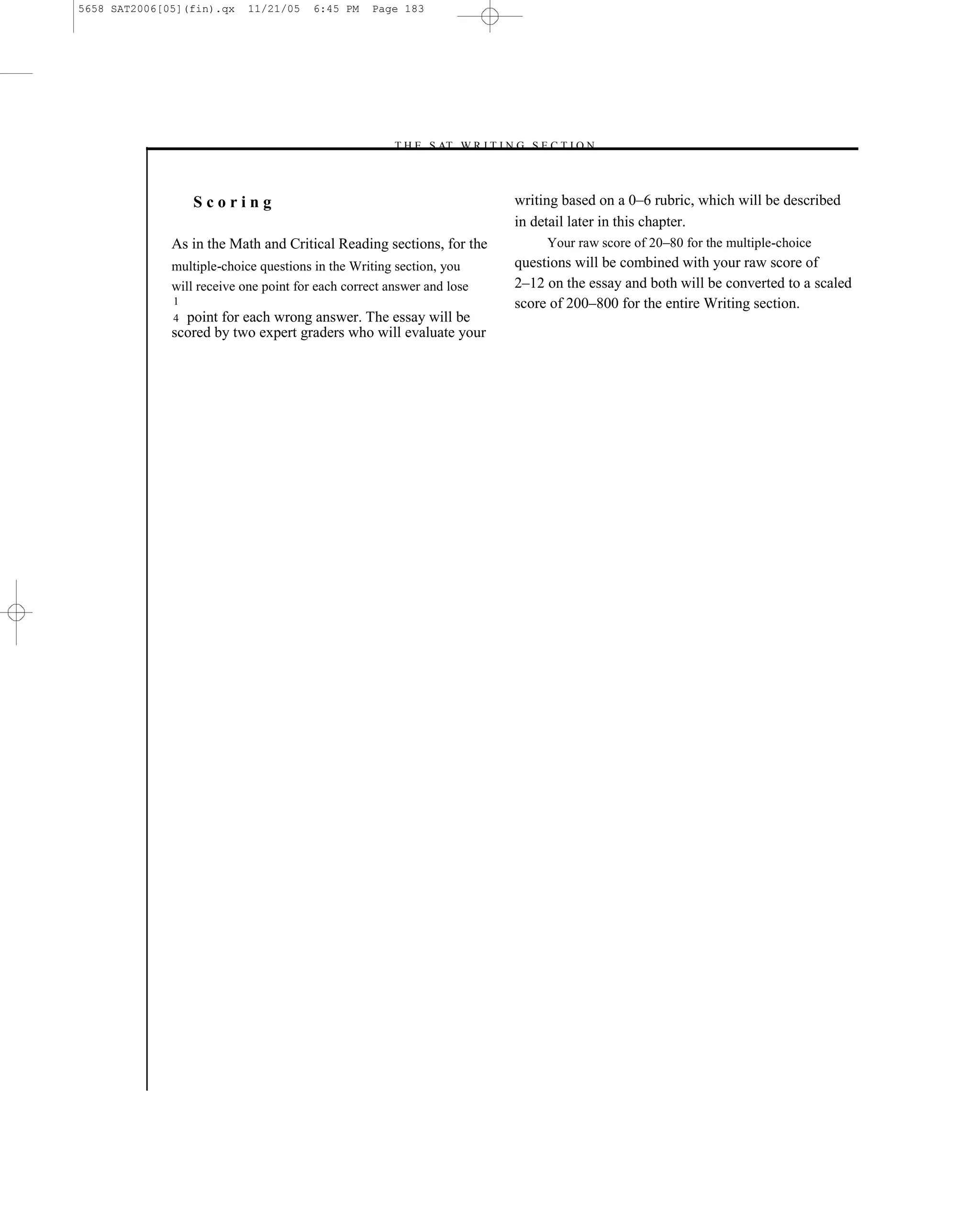 5658 SAT2006[05](fin).qx    11/21/05    6:45 PM    Page 183




                                                      –T H E S AT W R I T I N G S E C T I O N –



                  Scoring                                                      writing based on a 0–6 rubric, which will be described
                                                                               in detail later in this chapter.
              As in the Math and Critical Reading sections, for the                 Your raw score of 20–80 for the multiple-choice
              multiple-choice questions in the Writing section, you            questions will be combined with your raw score of
              will receive one point for each correct answer and lose          2–12 on the essay and both will be converted to a scaled
              1                                                                score of 200–800 for the entire Writing section.
              4 point for each wrong answer. The essay will be
              scored by two expert graders who will evaluate your




                                                                         183
 