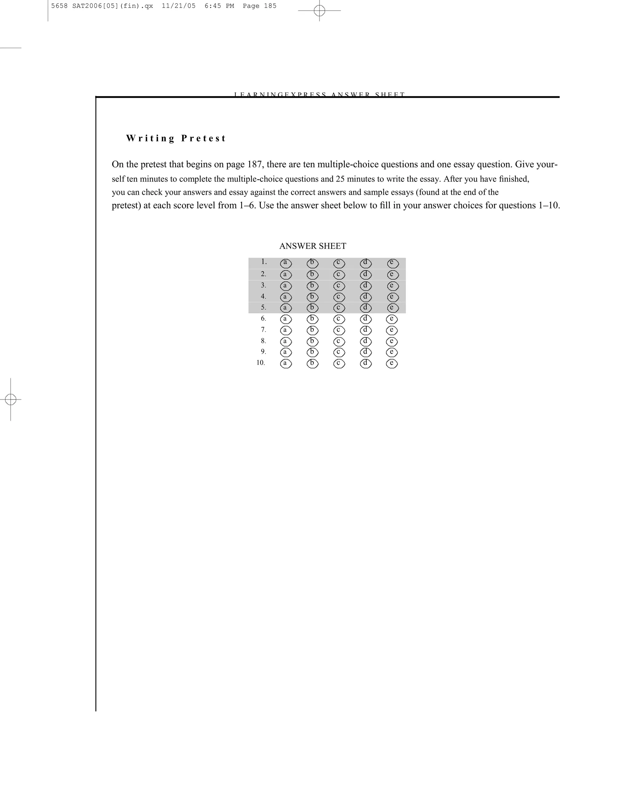 5658 SAT2006[05](fin).qx   11/21/05    6:45 PM    Page 185




                                               –L E A R N I N G E X P R E S S A N S W E R S H E E T –




                 Writing Pretest

              On the pretest that begins on page 187, there are ten multiple-choice questions and one essay question. Give your-
              self ten minutes to complete the multiple-choice questions and 25 minutes to write the essay. After you have ﬁnished,
              you can check your answers and essay against the correct answers and sample essays (found at the end of the
              pretest) at each score level from 1–6. Use the answer sheet below to ﬁll in your answer choices for questions 1–10.



                                                             ANSWER SHEET
                                                        1.     a       b         c     d       e
                                                        2.     a       b         c     d       e
                                                        3.     a       b         c     d       e
                                                        4.     a       b         c     d       e
                                                        5.     a       b         c     d       e
                                                        6.     a       b         c     d       e
                                                        7.     a       b         c     d       e
                                                        8.     a       b         c     d       e
                                                        9.     a       b         c     d       e
                                                      10.      a       b         c     d       e




                                                                           185
 