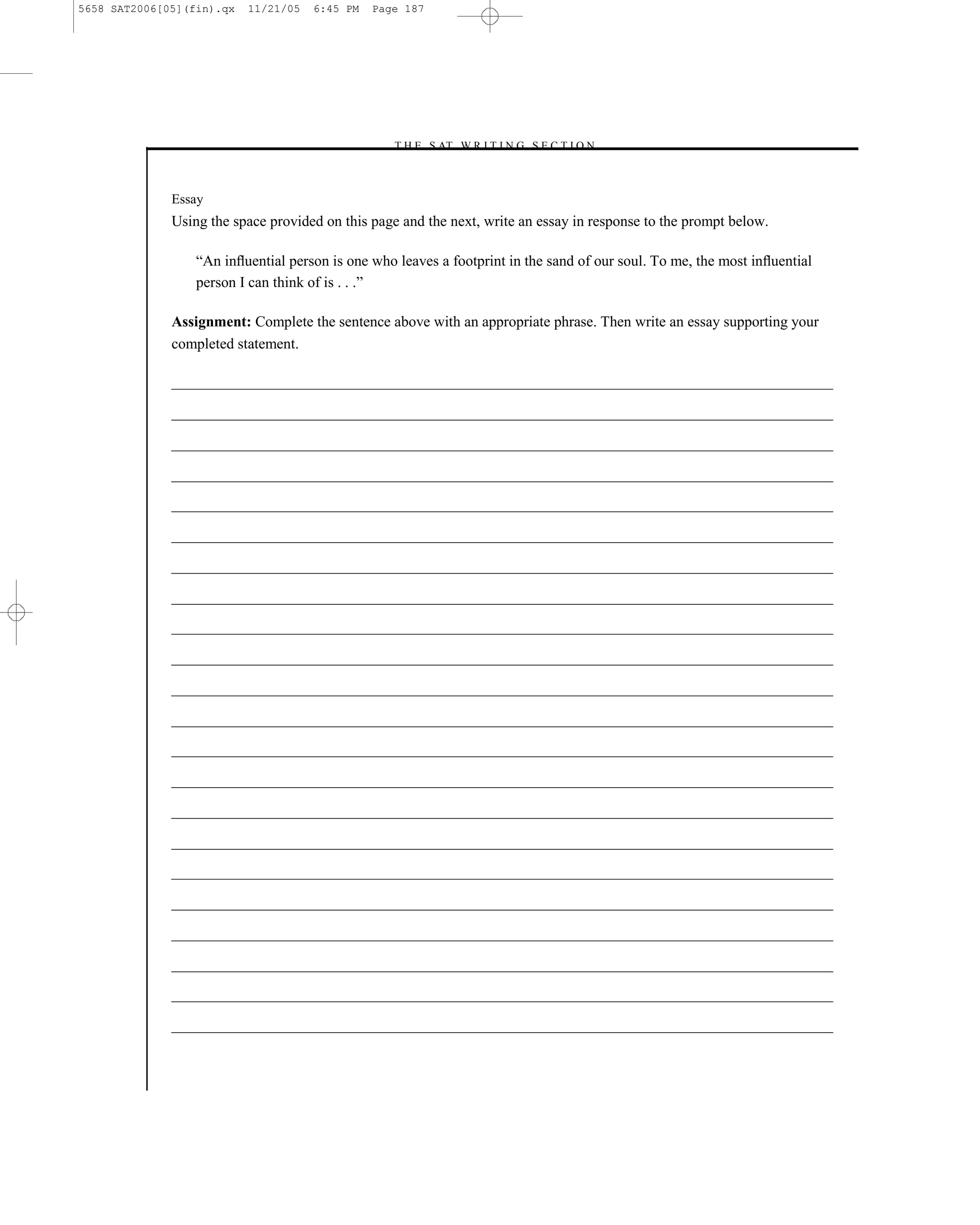 5658 SAT2006[05](fin).qx   11/21/05   6:45 PM   Page 187




                                                  –T H E S AT W R I T I N G S E C T I O N –



              Essay
              Using the space provided on this page and the next, write an essay in response to the prompt below.

                  ―An inﬂuential person is one who leaves a footprint in the sand of our soul. To me, the most inﬂuential
                  person I can think of is . . .‖

              Assignment: Complete the sentence above with an appropriate phrase. Then write an essay supporting your
              completed statement.




                                                                     187
 