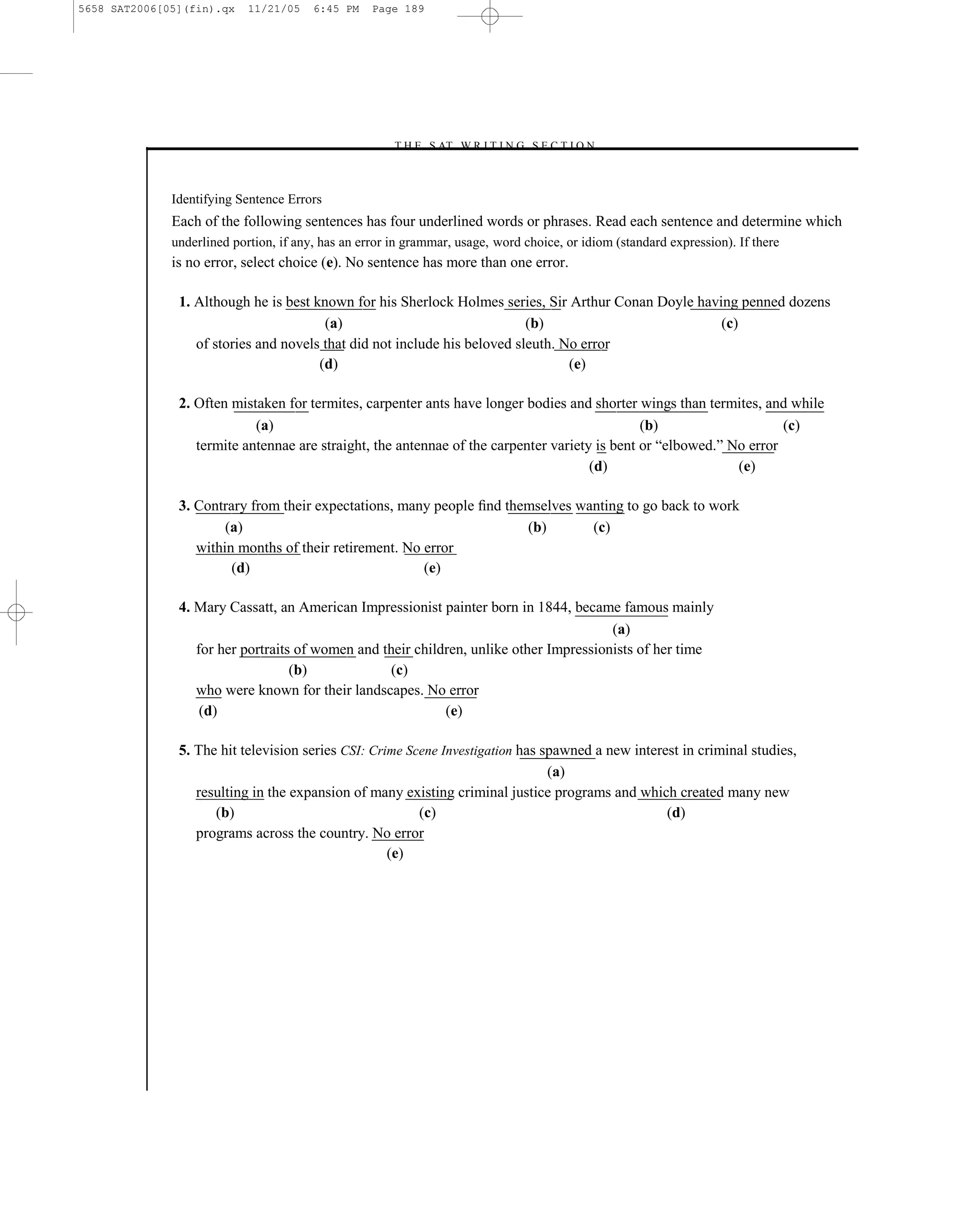 5658 SAT2006[05](fin).qx    11/21/05    6:45 PM    Page 189




                                                      –T H E S AT W R I T I N G S E C T I O N –



              Identifying Sentence Errors
              Each of the following sentences has four underlined words or phrases. Read each sentence and determine which
              underlined portion, if any, has an error in grammar, usage, word choice, or idiom (standard expression). If there
              is no error, select choice (e). No sentence has more than one error.

               1. Although he is best known for his Sherlock Holmes series, Sir Arthur Conan Doyle having penned dozens
                                        (a)                                (b)                         (c)
                  of stories and novels that did not include his beloved sleuth. No error
                                       (d)                                        (e)

               2. Often mistaken for termites, carpenter ants have longer bodies and shorter wings than termites, and while
                            (a)                                                                (b)                    (c)
                  termite antennae are straight, the antennae of the carpenter variety is bent or ―elbowed.‖ No error
                                                                                      (d)                     (e)

               3. Contrary from their expectations, many people ﬁnd themselves wanting to go back to work
                       (a)                                             (b)       (c)
                  within months of their retirement. No error
                        (d)                             (e)

               4. Mary Cassatt, an American Impressionist painter born in 1844, became famous mainly
                                                                                        (a)
                  for her portraits of women and their children, unlike other Impressionists of her time
                                   (b)             (c)
                  who were known for their landscapes. No error
                   (d)                                      (e)

               5. The hit television series CSI: Crime Scene Investigation has spawned a new interest in criminal studies,
                                                                                (a)
                  resulting in the expansion of many existing criminal justice programs and which created many new
                     (b)                                 (c)                                       (d)
                  programs across the country. No error
                                                    (e)




                                                                        189
 