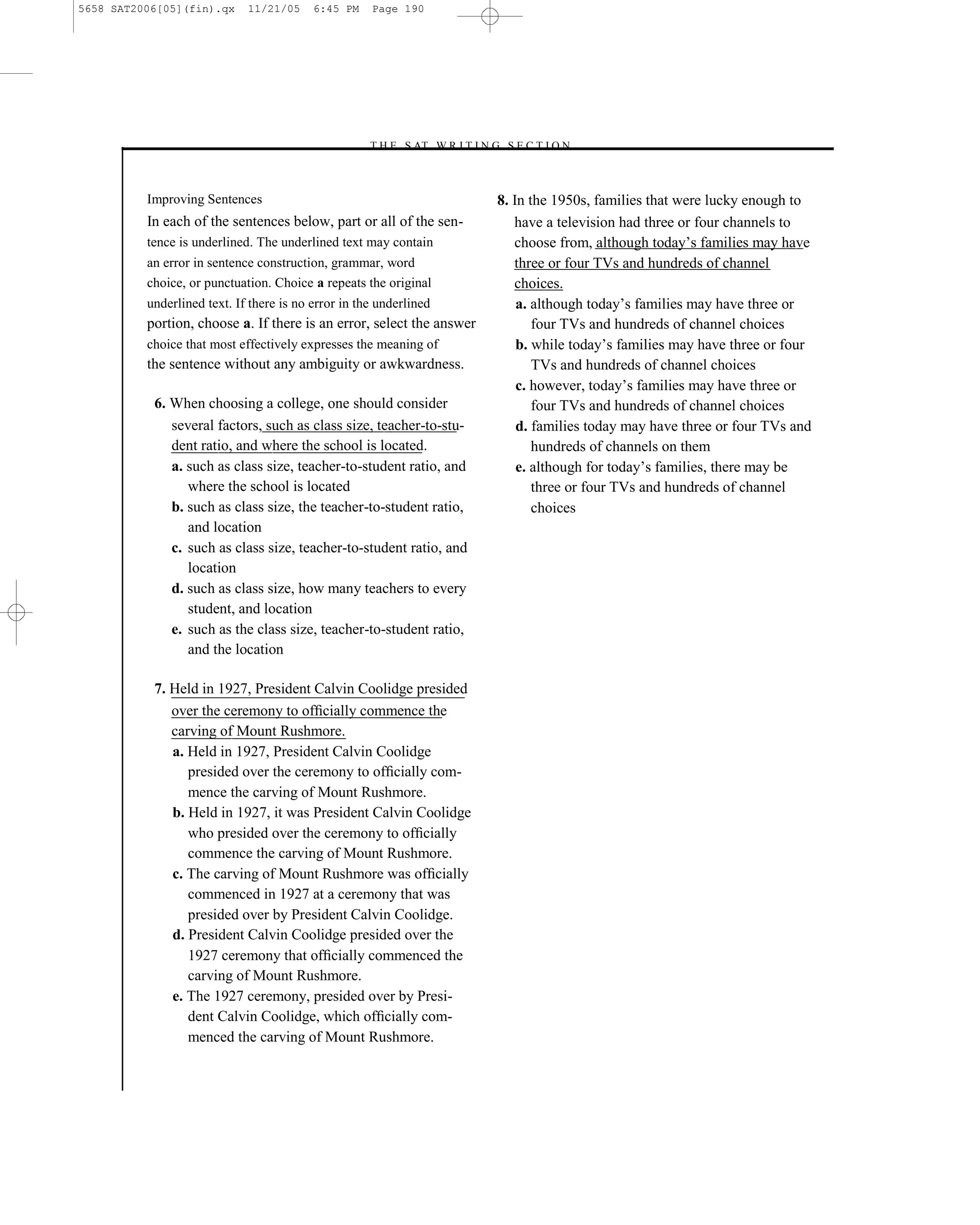5658 SAT2006[05](fin).qx     11/21/05     6:45 PM    Page 190




                                                    –T H E S AT W R I T I N G S E C T I O N –



          Improving Sentences                                                8. In the 1950s, families that were lucky enough to
          In each of the sentences below, part or all of the sen-               have a television had three or four channels to
          tence is underlined. The underlined text may contain                  choose from, although today’s families may have
          an error in sentence construction, grammar, word                      three or four TVs and hundreds of channel
          choice, or punctuation. Choice a repeats the original                 choices.
          underlined text. If there is no error in the underlined                a. although today’s families may have three or
          portion, choose a. If there is an error, select the answer                four TVs and hundreds of channel choices
          choice that most effectively expresses the meaning of                  b. while today’s families may have three or four
          the sentence without any ambiguity or awkwardness.                        TVs and hundreds of channel choices
                                                                                 c. however, today’s families may have three or
           6. When choosing a college, one should consider                          four TVs and hundreds of channel choices
              several factors, such as class size, teacher-to-stu-               d. families today may have three or four TVs and
              dent ratio, and where the school is located.                          hundreds of channels on them
              a. such as class size, teacher-to-student ratio, and               e. although for today’s families, there may be
                 where the school is located                                        three or four TVs and hundreds of channel
              b. such as class size, the teacher-to-student ratio,                  choices
                 and location
              c. such as class size, teacher-to-student ratio, and
                 location
              d. such as class size, how many teachers to every
                 student, and location
              e. such as the class size, teacher-to-student ratio,
                 and the location

           7. Held in 1927, President Calvin Coolidge presided
              over the ceremony to ofﬁcially commence the
              carving of Mount Rushmore.
              a. Held in 1927, President Calvin Coolidge
                 presided over the ceremony to ofﬁcially com-
                 mence the carving of Mount Rushmore.
              b. Held in 1927, it was President Calvin Coolidge
                 who presided over the ceremony to ofﬁcially
                 commence the carving of Mount Rushmore.
              c. The carving of Mount Rushmore was ofﬁcially
                 commenced in 1927 at a ceremony that was
                 presided over by President Calvin Coolidge.
              d. President Calvin Coolidge presided over the
                 1927 ceremony that ofﬁcially commenced the
                 carving of Mount Rushmore.
              e. The 1927 ceremony, presided over by Presi-
                 dent Calvin Coolidge, which ofﬁcially com-
                 menced the carving of Mount Rushmore.


                                                                      190
 