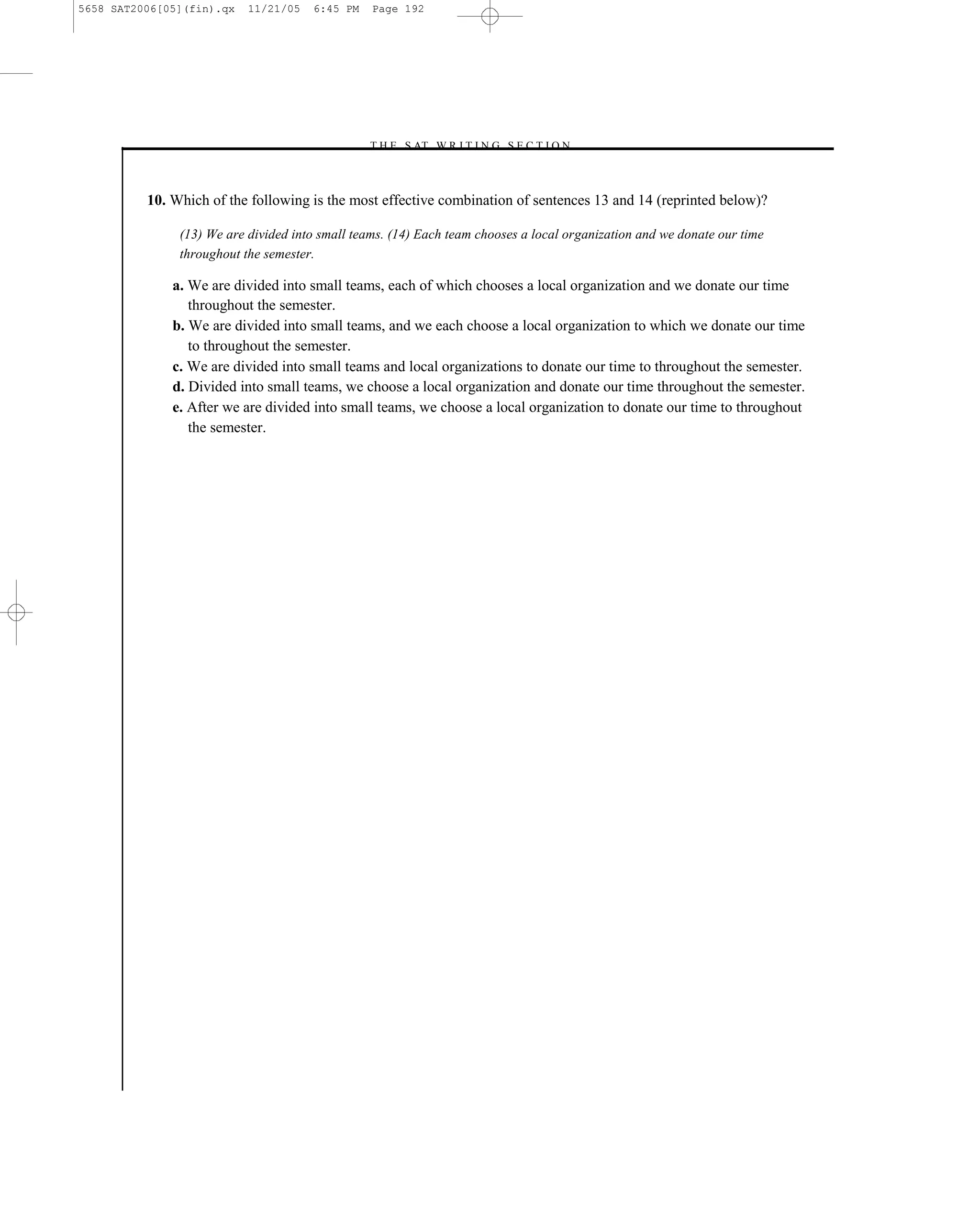 5658 SAT2006[05](fin).qx   11/21/05   6:45 PM    Page 192




                                                –T H E S AT W R I T I N G S E C T I O N –



          10. Which of the following is the most effective combination of sentences 13 and 14 (reprinted below)?

               (13) We are divided into small teams. (14) Each team chooses a local organization and we donate our time
               throughout the semester.

              a. We are divided into small teams, each of which chooses a local organization and we donate our time
                 throughout the semester.
              b. We are divided into small teams, and we each choose a local organization to which we donate our time
                 to throughout the semester.
              c. We are divided into small teams and local organizations to donate our time to throughout the semester.
              d. Divided into small teams, we choose a local organization and donate our time throughout the semester.
              e. After we are divided into small teams, we choose a local organization to donate our time to throughout
                 the semester.




                                                                  192
 