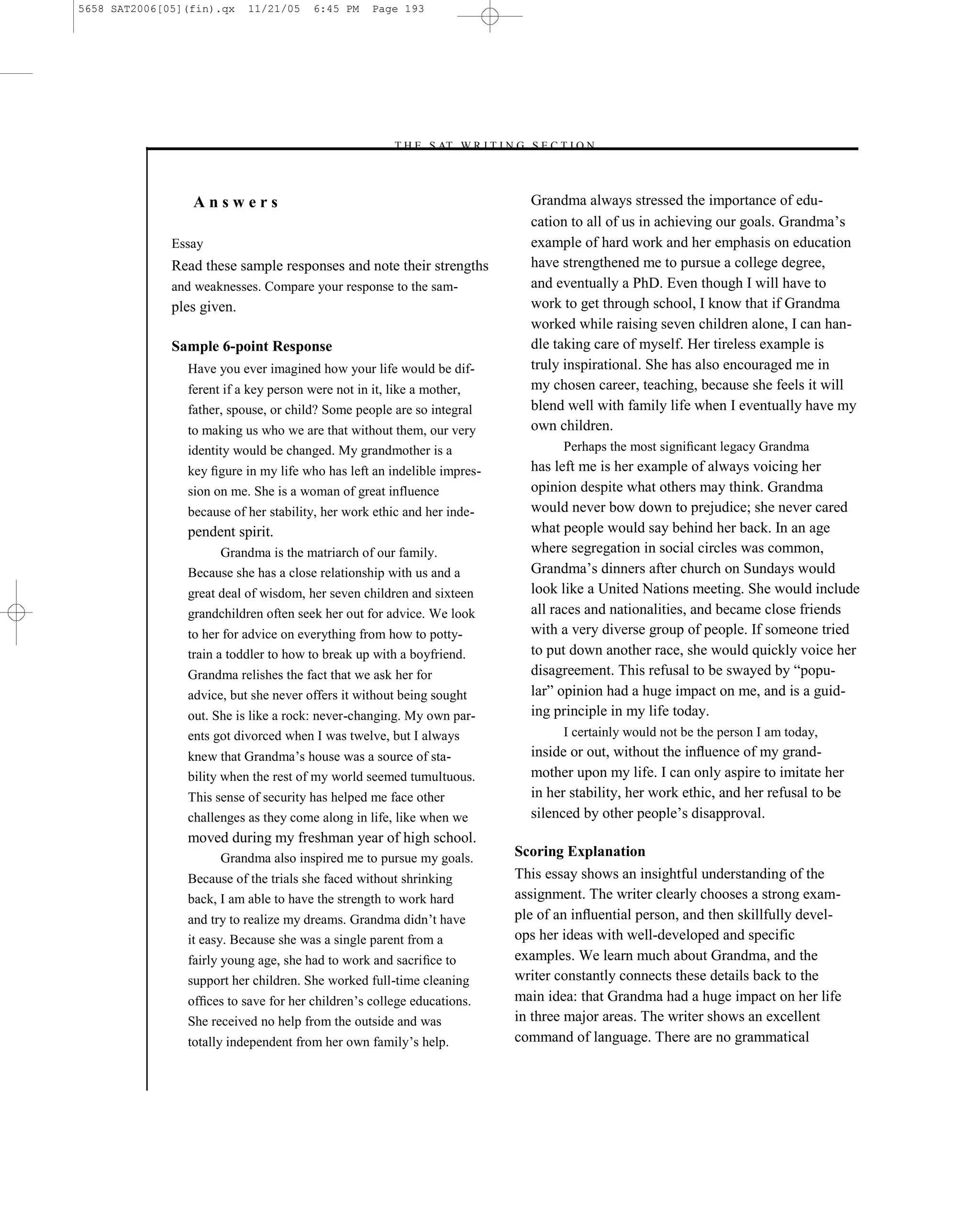 5658 SAT2006[05](fin).qx    11/21/05   6:45 PM    Page 193




                                                     –T H E S AT W R I T I N G S E C T I O N –



                 Answers                                                         Grandma always stressed the importance of edu-
                                                                                 cation to all of us in achieving our goals. Grandma’s
              Essay                                                              example of hard work and her emphasis on education
              Read these sample responses and note their strengths               have strengthened me to pursue a college degree,
              and weaknesses. Compare your response to the sam-                  and eventually a PhD. Even though I will have to
              ples given.                                                        work to get through school, I know that if Grandma
                                                                                 worked while raising seven children alone, I can han-
              Sample 6-point Response                                            dle taking care of myself. Her tireless example is
                Have you ever imagined how your life would be dif-               truly inspirational. She has also encouraged me in
                ferent if a key person were not in it, like a mother,            my chosen career, teaching, because she feels it will
                father, spouse, or child? Some people are so integral            blend well with family life when I eventually have my
                to making us who we are that without them, our very              own children.
                identity would be changed. My grandmother is a                         Perhaps the most signiﬁcant legacy Grandma
                key ﬁgure in my life who has left an indelible impres-           has left me is her example of always voicing her
                sion on me. She is a woman of great influence                    opinion despite what others may think. Grandma
                because of her stability, her work ethic and her inde-           would never bow down to prejudice; she never cared
                pendent spirit.                                                  what people would say behind her back. In an age
                     Grandma is the matriarch of our family.                     where segregation in social circles was common,
                Because she has a close relationship with us and a               Grandma’s dinners after church on Sundays would
                great deal of wisdom, her seven children and sixteen             look like a United Nations meeting. She would include
                grandchildren often seek her out for advice. We look             all races and nationalities, and became close friends
                to her for advice on everything from how to potty-               with a very diverse group of people. If someone tried
                train a toddler to how to break up with a boyfriend.             to put down another race, she would quickly voice her
                Grandma relishes the fact that we ask her for                    disagreement. This refusal to be swayed by ―popu-
                advice, but she never offers it without being sought             lar‖ opinion had a huge impact on me, and is a guid-
                out. She is like a rock: never-changing. My own par-             ing principle in my life today.
                ents got divorced when I was twelve, but I always                      I certainly would not be the person I am today,
                knew that Grandma’s house was a source of sta-                   inside or out, without the inﬂuence of my grand-
                bility when the rest of my world seemed tumultuous.              mother upon my life. I can only aspire to imitate her
                This sense of security has helped me face other                  in her stability, her work ethic, and her refusal to be
                challenges as they come along in life, like when we              silenced by other people’s disapproval.
                moved during my freshman year of high school.
                      Grandma also inspired me to pursue my goals.             Scoring Explanation
                Because of the trials she faced without shrinking              This essay shows an insightful understanding of the
                back, I am able to have the strength to work hard              assignment. The writer clearly chooses a strong exam-
                and try to realize my dreams. Grandma didn’t have              ple of an inﬂuential person, and then skillfully devel-
                it easy. Because she was a single parent from a                ops her ideas with well-developed and specific
                fairly young age, she had to work and sacriﬁce to              examples. We learn much about Grandma, and the
                support her children. She worked full-time cleaning            writer constantly connects these details back to the
                ofﬁces to save for her children’s college educations.          main idea: that Grandma had a huge impact on her life
                She received no help from the outside and was                  in three major areas. The writer shows an excellent
                totally independent from her own family’s help.                command of language. There are no grammatical


                                                                         193
 