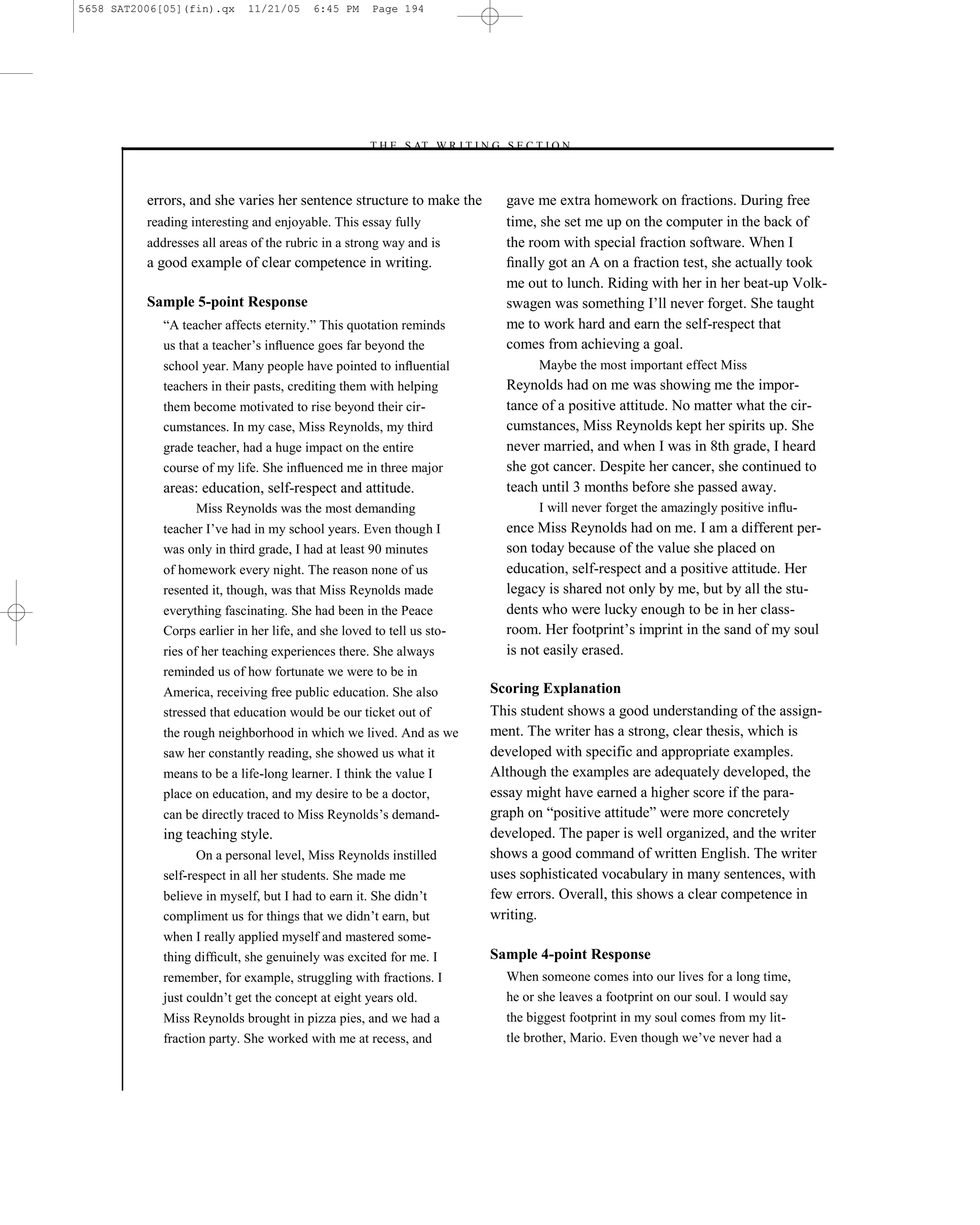 5658 SAT2006[05](fin).qx     11/21/05     6:45 PM     Page 194




                                                    –T H E S AT W R I T I N G S E C T I O N –



          errors, and she varies her sentence structure to make the             gave me extra homework on fractions. During free
          reading interesting and enjoyable. This essay fully                   time, she set me up on the computer in the back of
          addresses all areas of the rubric in a strong way and is              the room with special fraction software. When I
          a good example of clear competence in writing.                        ﬁnally got an A on a fraction test, she actually took
                                                                                me out to lunch. Riding with her in her beat-up Volk-
          Sample 5-point Response                                               swagen was something I’ll never forget. She taught
             ―A teacher affects eternity.‖ This quotation reminds               me to work hard and earn the self-respect that
             us that a teacher’s inﬂuence goes far beyond the                   comes from achieving a goal.
             school year. Many people have pointed to inﬂuential                      Maybe the most important effect Miss
             teachers in their pasts, crediting them with helping               Reynolds had on me was showing me the impor-
             them become motivated to rise beyond their cir-                    tance of a positive attitude. No matter what the cir-
             cumstances. In my case, Miss Reynolds, my third                    cumstances, Miss Reynolds kept her spirits up. She
             grade teacher, had a huge impact on the entire                     never married, and when I was in 8th grade, I heard
             course of my life. She inﬂuenced me in three major                 she got cancer. Despite her cancer, she continued to
             areas: education, self-respect and attitude.                       teach until 3 months before she passed away.
                   Miss Reynolds was the most demanding                               I will never forget the amazingly positive inﬂu-
             teacher I’ve had in my school years. Even though I                 ence Miss Reynolds had on me. I am a different per-
             was only in third grade, I had at least 90 minutes                 son today because of the value she placed on
             of homework every night. The reason none of us                     education, self-respect and a positive attitude. Her
             resented it, though, was that Miss Reynolds made                   legacy is shared not only by me, but by all the stu-
             everything fascinating. She had been in the Peace                  dents who were lucky enough to be in her class-
             Corps earlier in her life, and she loved to tell us sto-           room. Her footprint’s imprint in the sand of my soul
             ries of her teaching experiences there. She always                 is not easily erased.
             reminded us of how fortunate we were to be in
             America, receiving free public education. She also               Scoring Explanation
             stressed that education would be our ticket out of               This student shows a good understanding of the assign-
             the rough neighborhood in which we lived. And as we              ment. The writer has a strong, clear thesis, which is
             saw her constantly reading, she showed us what it                developed with specific and appropriate examples.
             means to be a life-long learner. I think the value I             Although the examples are adequately developed, the
             place on education, and my desire to be a doctor,                essay might have earned a higher score if the para-
             can be directly traced to Miss Reynolds’s demand-                graph on ―positive attitude‖ were more concretely
             ing teaching style.                                              developed. The paper is well organized, and the writer
                    On a personal level, Miss Reynolds instilled              shows a good command of written English. The writer
             self-respect in all her students. She made me                    uses sophisticated vocabulary in many sentences, with
             believe in myself, but I had to earn it. She didn’t              few errors. Overall, this shows a clear competence in
             compliment us for things that we didn’t earn, but                writing.
             when I really applied myself and mastered some-
             thing difﬁcult, she genuinely was excited for me. I              Sample 4-point Response
             remember, for example, struggling with fractions. I                When someone comes into our lives for a long time,
             just couldn’t get the concept at eight years old.                  he or she leaves a footprint on our soul. I would say
             Miss Reynolds brought in pizza pies, and we had a                  the biggest footprint in my soul comes from my lit-
             fraction party. She worked with me at recess, and                  tle brother, Mario. Even though we’ve never had a


                                                                        194
 