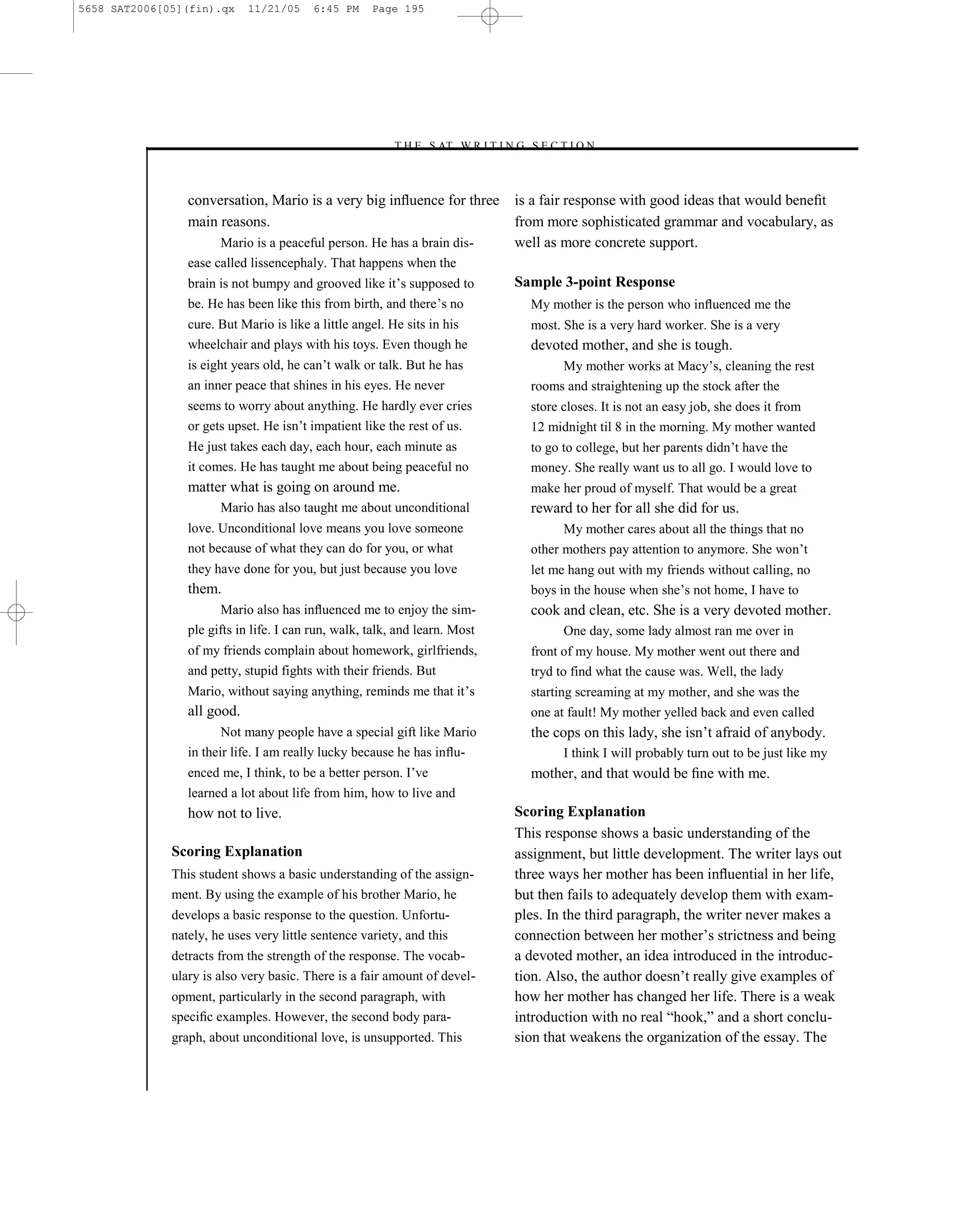 5658 SAT2006[05](fin).qx     11/21/05    6:45 PM     Page 195




                                                        –T H E S AT W R I T I N G S E C T I O N –



                 conversation, Mario is a very big inﬂuence for three              is a fair response with good ideas that would beneﬁt
                 main reasons.                                                     from more sophisticated grammar and vocabulary, as
                       Mario is a peaceful person. He has a brain dis-             well as more concrete support.
                 ease called lissencephaly. That happens when the
                 brain is not bumpy and grooved like it’s supposed to              Sample 3-point Response
                 be. He has been like this from birth, and there’s no                My mother is the person who inﬂuenced me the
                 cure. But Mario is like a little angel. He sits in his              most. She is a very hard worker. She is a very
                 wheelchair and plays with his toys. Even though he                  devoted mother, and she is tough.
                 is eight years old, he can’t walk or talk. But he has                    My mother works at Macy’s, cleaning the rest
                 an inner peace that shines in his eyes. He never                    rooms and straightening up the stock after the
                 seems to worry about anything. He hardly ever cries                 store closes. It is not an easy job, she does it from
                 or gets upset. He isn’t impatient like the rest of us.              12 midnight til 8 in the morning. My mother wanted
                 He just takes each day, each hour, each minute as                   to go to college, but her parents didn’t have the
                 it comes. He has taught me about being peaceful no                  money. She really want us to all go. I would love to
                 matter what is going on around me.                                  make her proud of myself. That would be a great
                       Mario has also taught me about unconditional                  reward to her for all she did for us.
                 love. Unconditional love means you love someone                           My mother cares about all the things that no
                 not because of what they can do for you, or what                    other mothers pay attention to anymore. She won’t
                 they have done for you, but just because you love                   let me hang out with my friends without calling, no
                 them.                                                               boys in the house when she’s not home, I have to
                       Mario also has inﬂuenced me to enjoy the sim-                 cook and clean, etc. She is a very devoted mother.
                 ple gifts in life. I can run, walk, talk, and learn. Most                 One day, some lady almost ran me over in
                 of my friends complain about homework, girlfriends,                 front of my house. My mother went out there and
                 and petty, stupid fights with their friends. But                    tryd to find what the cause was. Well, the lady
                 Mario, without saying anything, reminds me that it’s                starting screaming at my mother, and she was the
                 all good.                                                           one at fault! My mother yelled back and even called
                        Not many people have a special gift like Mario               the cops on this lady, she isn’t afraid of anybody.
                 in their life. I am really lucky because he has inﬂu-                     I think I will probably turn out to be just like my
                 enced me, I think, to be a better person. I’ve                      mother, and that would be ﬁne with me.
                 learned a lot about life from him, how to live and
                 how not to live.                                                  Scoring Explanation
                                                                                   This response shows a basic understanding of the
              Scoring Explanation                                                  assignment, but little development. The writer lays out
              This student shows a basic understanding of the assign-              three ways her mother has been inﬂuential in her life,
              ment. By using the example of his brother Mario, he                  but then fails to adequately develop them with exam-
              develops a basic response to the question. Unfortu-                  ples. In the third paragraph, the writer never makes a
              nately, he uses very little sentence variety, and this               connection between her mother’s strictness and being
              detracts from the strength of the response. The vocab-               a devoted mother, an idea introduced in the introduc-
              ulary is also very basic. There is a fair amount of devel-           tion. Also, the author doesn’t really give examples of
              opment, particularly in the second paragraph, with                   how her mother has changed her life. There is a weak
              speciﬁc examples. However, the second body para-                     introduction with no real ―hook,‖ and a short conclu-
              graph, about unconditional love, is unsupported. This                sion that weakens the organization of the essay. The


                                                                             195
 