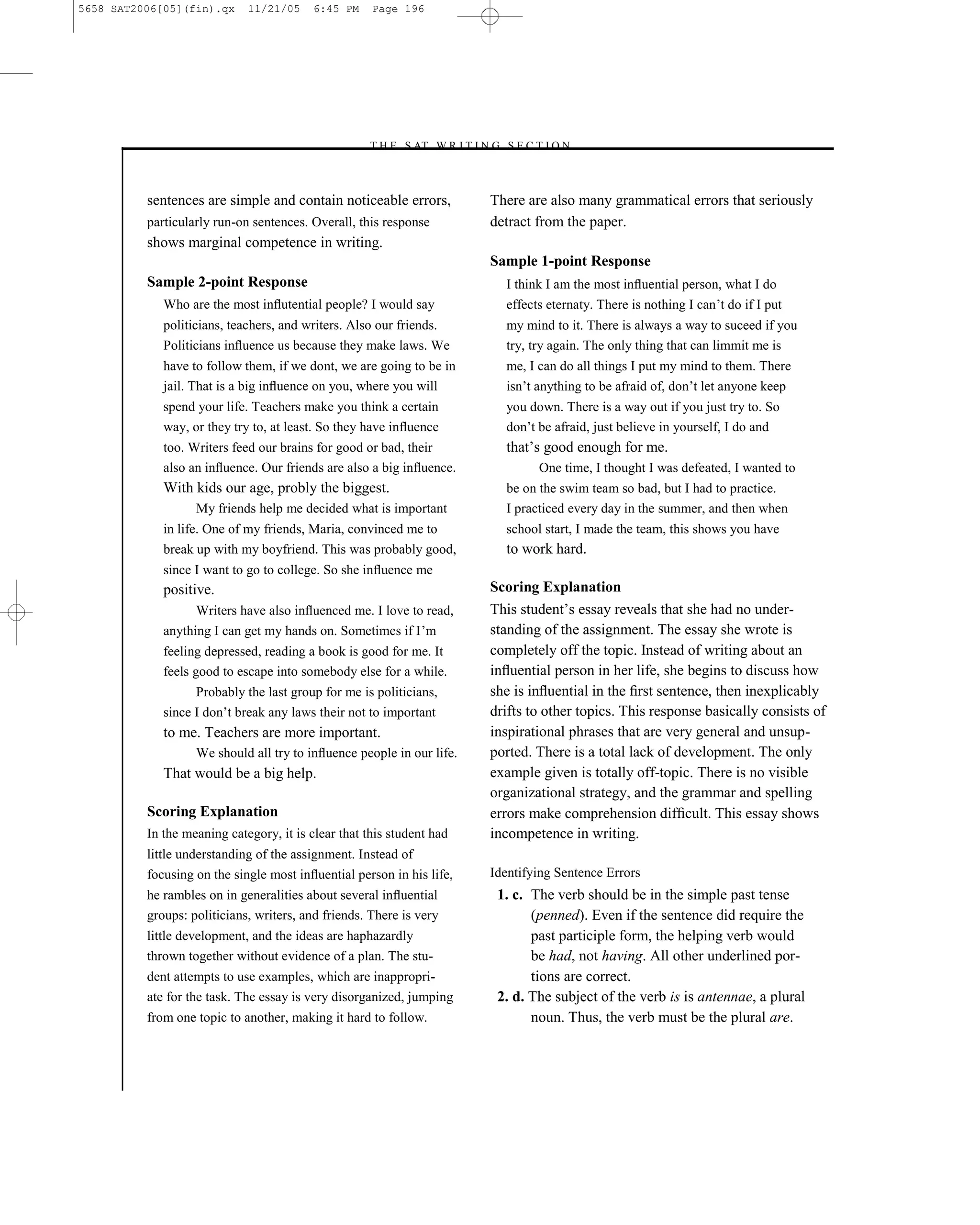 5658 SAT2006[05](fin).qx     11/21/05     6:45 PM    Page 196




                                                    –T H E S AT W R I T I N G S E C T I O N –



          sentences are simple and contain noticeable errors,                There are also many grammatical errors that seriously
          particularly run-on sentences. Overall, this response              detract from the paper.
          shows marginal competence in writing.
                                                                             Sample 1-point Response
          Sample 2-point Response                                              I think I am the most inﬂuential person, what I do
             Who are the most inﬂutential people? I would say                  effects eternaty. There is nothing I can’t do if I put
             politicians, teachers, and writers. Also our friends.             my mind to it. There is always a way to suceed if you
             Politicians inﬂuence us because they make laws. We                try, try again. The only thing that can limmit me is
             have to follow them, if we dont, we are going to be in            me, I can do all things I put my mind to them. There
             jail. That is a big inﬂuence on you, where you will               isn’t anything to be afraid of, don’t let anyone keep
             spend your life. Teachers make you think a certain                you down. There is a way out if you just try to. So
             way, or they try to, at least. So they have inﬂuence              don’t be afraid, just believe in yourself, I do and
             too. Writers feed our brains for good or bad, their               that’s good enough for me.
             also an inﬂuence. Our friends are also a big inﬂuence.                  One time, I thought I was defeated, I wanted to
             With kids our age, probly the biggest.                            be on the swim team so bad, but I had to practice.
                   My friends help me decided what is important                I practiced every day in the summer, and then when
             in life. One of my friends, Maria, convinced me to                school start, I made the team, this shows you have
             break up with my boyfriend. This was probably good,               to work hard.
             since I want to go to college. So she inﬂuence me
             positive.                                                       Scoring Explanation
                   Writers have also inﬂuenced me. I love to read,           This student’s essay reveals that she had no under-
             anything I can get my hands on. Sometimes if I’m                standing of the assignment. The essay she wrote is
             feeling depressed, reading a book is good for me. It            completely off the topic. Instead of writing about an
             feels good to escape into somebody else for a while.            inﬂuential person in her life, she begins to discuss how
                   Probably the last group for me is politicians,            she is inﬂuential in the ﬁrst sentence, then inexplicably
             since I don’t break any laws their not to important             drifts to other topics. This response basically consists of
             to me. Teachers are more important.                             inspirational phrases that are very general and unsup-
                   We should all try to inﬂuence people in our life.         ported. There is a total lack of development. The only
             That would be a big help.                                       example given is totally off-topic. There is no visible
                                                                             organizational strategy, and the grammar and spelling
          Scoring Explanation                                                errors make comprehension difﬁcult. This essay shows
          In the meaning category, it is clear that this student had         incompetence in writing.
          little understanding of the assignment. Instead of
          focusing on the single most inﬂuential person in his life,         Identifying Sentence Errors
          he rambles on in generalities about several inﬂuential              1. c. The verb should be in the simple past tense
          groups: politicians, writers, and friends. There is very                  (penned). Even if the sentence did require the
          little development, and the ideas are haphazardly                         past participle form, the helping verb would
          thrown together without evidence of a plan. The stu-                      be had, not having. All other underlined por-
          dent attempts to use examples, which are inappropri-                      tions are correct.
          ate for the task. The essay is very disorganized, jumping           2. d. The subject of the verb is is antennae, a plural
          from one topic to another, making it hard to follow.                      noun. Thus, the verb must be the plural are.



                                                                       196
 