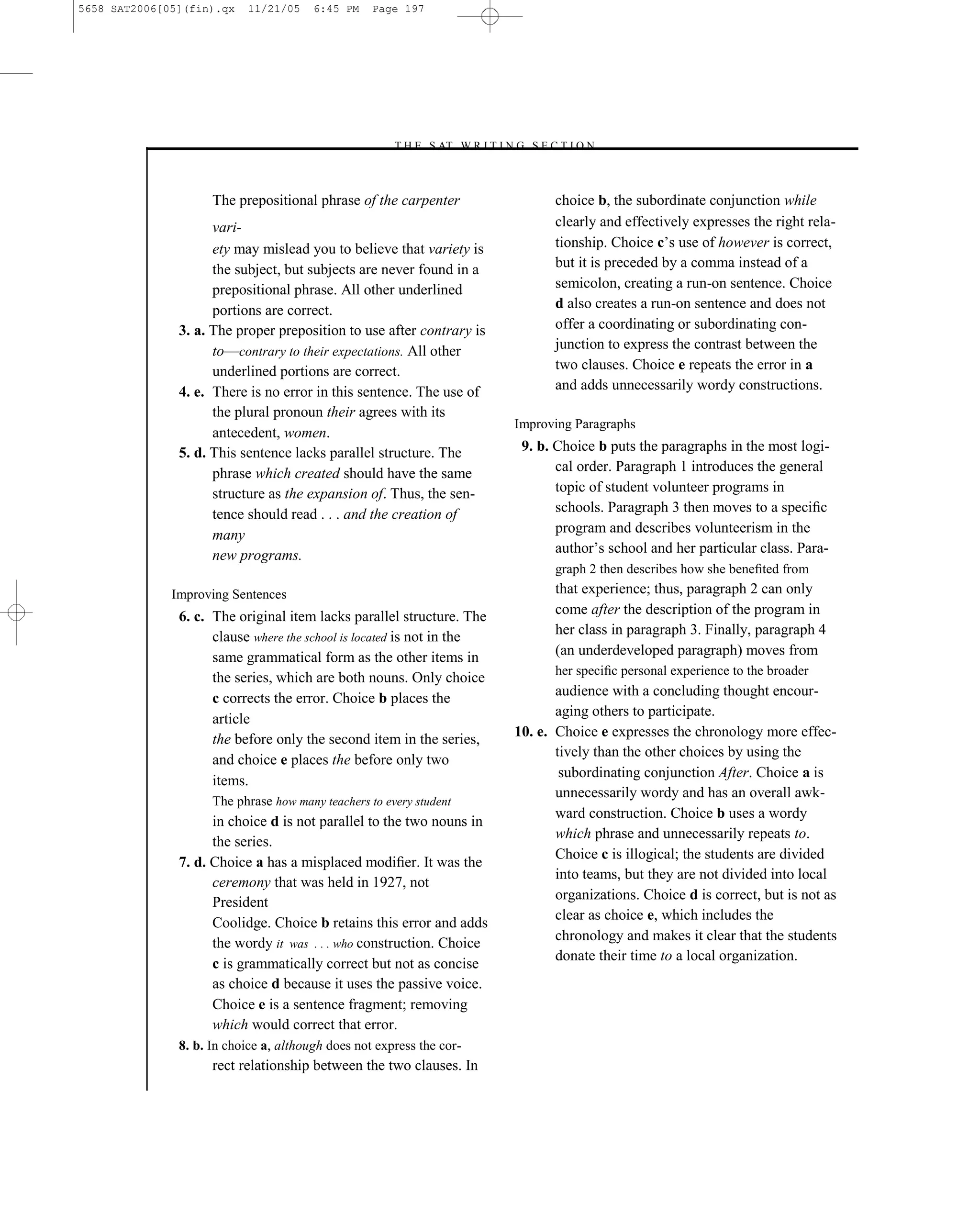5658 SAT2006[05](fin).qx   11/21/05     6:45 PM    Page 197




                                                      –T H E S AT W R I T I N G S E C T I O N –



                     The prepositional phrase of the carpenter                       choice b, the subordinate conjunction while
                     vari-                                                           clearly and effectively expresses the right rela-
                     ety may mislead you to believe that variety is                  tionship. Choice c’s use of however is correct,
                     the subject, but subjects are never found in a                  but it is preceded by a comma instead of a
                     prepositional phrase. All other underlined                      semicolon, creating a run-on sentence. Choice
                     portions are correct.                                           d also creates a run-on sentence and does not
               3. a. The proper preposition to use after contrary is                 offer a coordinating or subordinating con-
                     to—contrary to their expectations. All other                    junction to express the contrast between the
                     underlined portions are correct.                                two clauses. Choice e repeats the error in a
               4. e. There is no error in this sentence. The use of                  and adds unnecessarily wordy constructions.
                     the plural pronoun their agrees with its
                                                                              Improving Paragraphs
                     antecedent, women.
               5. d. This sentence lacks parallel structure. The               9. b. Choice b puts the paragraphs in the most logi-
                     phrase which created should have the same                       cal order. Paragraph 1 introduces the general
                     structure as the expansion of. Thus, the sen-                   topic of student volunteer programs in
                     tence should read . . . and the creation of                     schools. Paragraph 3 then moves to a speciﬁc
                     many                                                            program and describes volunteerism in the
                     new programs.                                                   author’s school and her particular class. Para-
                                                                                     graph 2 then describes how she beneﬁted from
              Improving Sentences                                                    that experience; thus, paragraph 2 can only
               6. c. The original item lacks parallel structure. The                 come after the description of the program in
                     clause where the school is located is not in the                her class in paragraph 3. Finally, paragraph 4
                     same grammatical form as the other items in                     (an underdeveloped paragraph) moves from
                                                                                     her speciﬁc personal experience to the broader
                     the series, which are both nouns. Only choice
                     c corrects the error. Choice b places the                       audience with a concluding thought encour-
                                                                                     aging others to participate.
                     article
                     the before only the second item in the series,           10. e. Choice e expresses the chronology more effec-
                                                                                     tively than the other choices by using the
                     and choice e places the before only two
                                                                                      subordinating conjunction After. Choice a is
                     items.
                                                                                     unnecessarily wordy and has an overall awk-
                     The phrase how many teachers to every student
                                                                                     ward construction. Choice b uses a wordy
                     in choice d is not parallel to the two nouns in
                                                                                     which phrase and unnecessarily repeats to.
                     the series.
                                                                                     Choice c is illogical; the students are divided
               7. d. Choice a has a misplaced modiﬁer. It was the
                                                                                     into teams, but they are not divided into local
                     ceremony that was held in 1927, not
                     President                                                       organizations. Choice d is correct, but is not as
                                                                                     clear as choice e, which includes the
                     Coolidge. Choice b retains this error and adds
                     the wordy it was . . . who construction. Choice                 chronology and makes it clear that the students
                                                                                     donate their time to a local organization.
                     c is grammatically correct but not as concise
                     as choice d because it uses the passive voice.
                     Choice e is a sentence fragment; removing
                     which would correct that error.
               8. b. In choice a, although does not express the cor-
                     rect relationship between the two clauses. In
                                                                        197
 