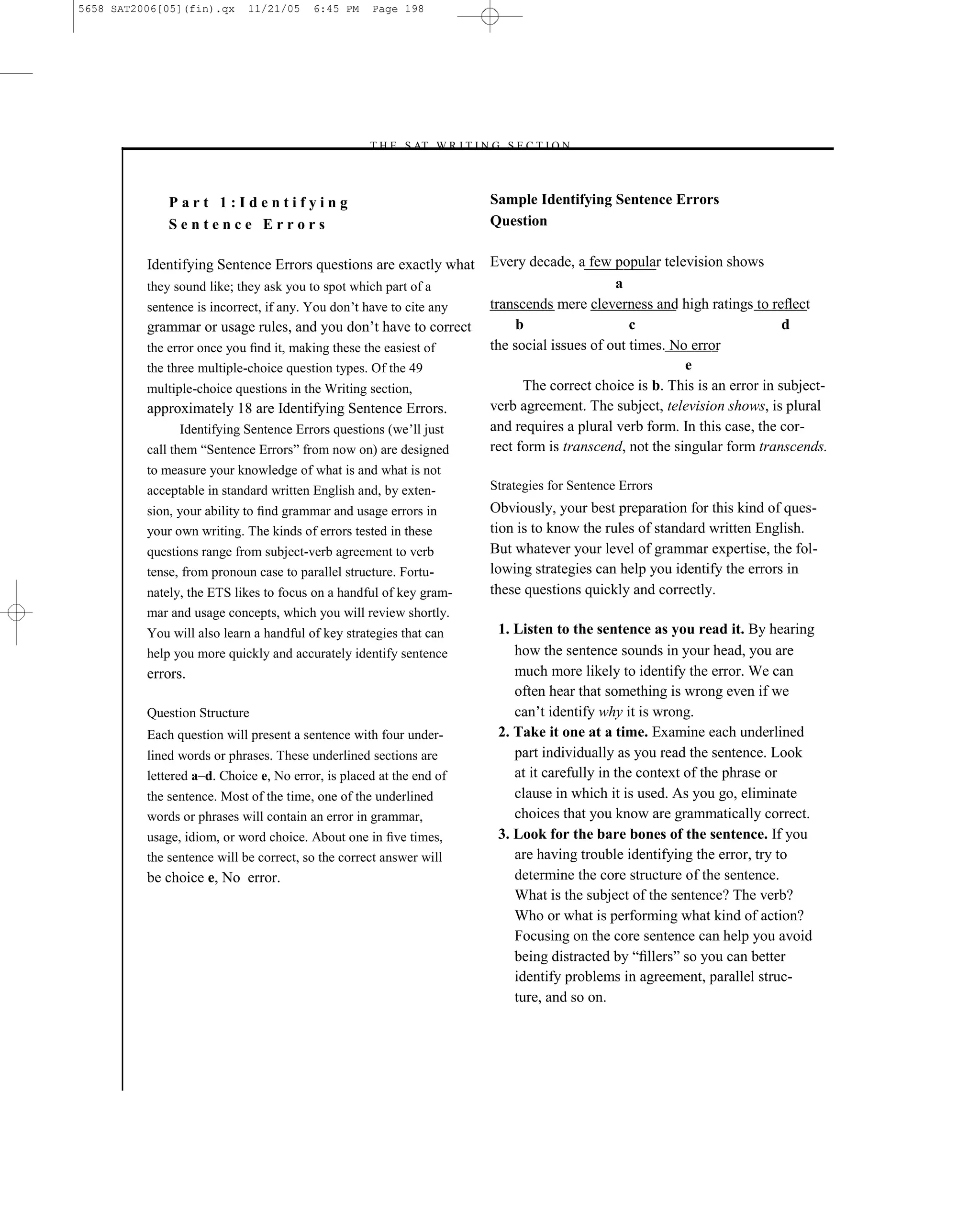 5658 SAT2006[05](fin).qx     11/21/05    6:45 PM    Page 198




                                                   –T H E S AT W R I T I N G S E C T I O N –



              Part 1:Identifying                                            Sample Identifying Sentence Errors
              Sentence Errors                                               Question

          Identifying Sentence Errors questions are exactly what            Every decade, a few popular television shows
          they sound like; they ask you to spot which part of a                                   a
          sentence is incorrect, if any. You don’t have to cite any         transcends mere cleverness and high ratings to reﬂect
          grammar or usage rules, and you don’t have to correct                  b                   c                          d
          the error once you ﬁnd it, making these the easiest of            the social issues of out times. No error
          the three multiple-choice question types. Of the 49                                                 e
          multiple-choice questions in the Writing section,                       The correct choice is b. This is an error in subject-
          approximately 18 are Identifying Sentence Errors.                 verb agreement. The subject, television shows, is plural
                 Identifying Sentence Errors questions (we’ll just          and requires a plural verb form. In this case, the cor-
          call them ―Sentence Errors‖ from now on) are designed             rect form is transcend, not the singular form transcends.
          to measure your knowledge of what is and what is not
          acceptable in standard written English and, by exten-             Strategies for Sentence Errors
          sion, your ability to ﬁnd grammar and usage errors in             Obviously, your best preparation for this kind of ques-
          your own writing. The kinds of errors tested in these             tion is to know the rules of standard written English.
          questions range from subject-verb agreement to verb               But whatever your level of grammar expertise, the fol-
          tense, from pronoun case to parallel structure. Fortu-            lowing strategies can help you identify the errors in
          nately, the ETS likes to focus on a handful of key gram-          these questions quickly and correctly.
          mar and usage concepts, which you will review shortly.
          You will also learn a handful of key strategies that can           1. Listen to the sentence as you read it. By hearing
          help you more quickly and accurately identify sentence                how the sentence sounds in your head, you are
          errors.                                                               much more likely to identify the error. We can
                                                                                often hear that something is wrong even if we
          Question Structure                                                    can’t identify why it is wrong.
          Each question will present a sentence with four under-             2. Take it one at a time. Examine each underlined
          lined words or phrases. These underlined sections are                 part individually as you read the sentence. Look
          lettered a–d. Choice e, No error, is placed at the end of             at it carefully in the context of the phrase or
          the sentence. Most of the time, one of the underlined                 clause in which it is used. As you go, eliminate
          words or phrases will contain an error in grammar,                    choices that you know are grammatically correct.
          usage, idiom, or word choice. About one in ﬁve times,              3. Look for the bare bones of the sentence. If you
          the sentence will be correct, so the correct answer will              are having trouble identifying the error, try to
          be choice e, No error.                                                determine the core structure of the sentence.
                                                                                What is the subject of the sentence? The verb?
                                                                                Who or what is performing what kind of action?
                                                                                Focusing on the core sentence can help you avoid
                                                                                being distracted by ―ﬁllers‖ so you can better
                                                                                identify problems in agreement, parallel struc-
                                                                                ture, and so on.




                                                                      198
 