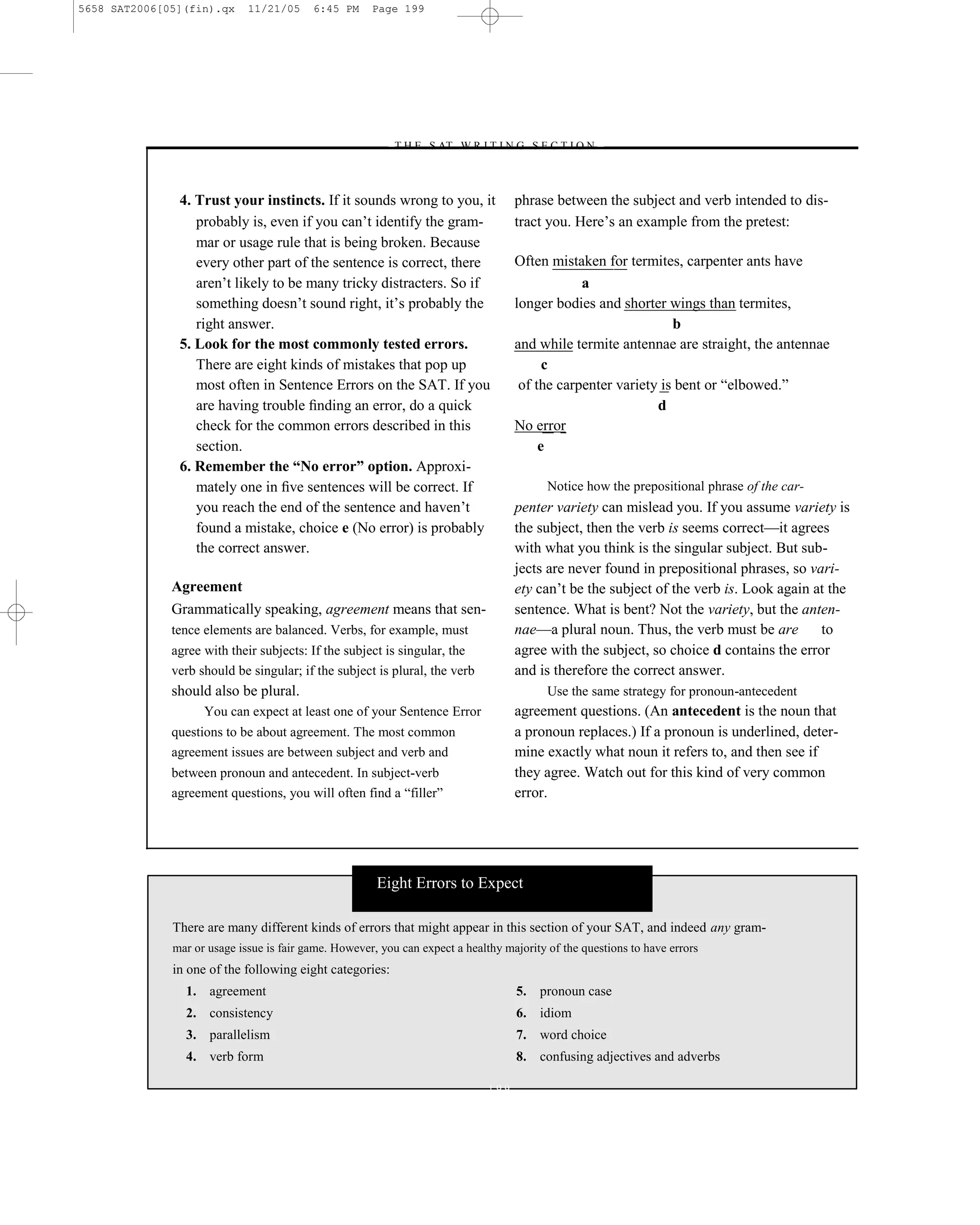 5658 SAT2006[05](fin).qx     11/21/05     6:45 PM     Page 199




                                                         –T H E S AT W R I T I N G S E C T I O N –



               4. Trust your instincts. If it sounds wrong to you, it               phrase between the subject and verb intended to dis-
                  probably is, even if you can’t identify the gram-                 tract you. Here’s an example from the pretest:
                  mar or usage rule that is being broken. Because
                  every other part of the sentence is correct, there                Often mistaken for termites, carpenter ants have
                  aren’t likely to be many tricky distracters. So if                            a
                  something doesn’t sound right, it’s probably the                  longer bodies and shorter wings than termites,
                  right answer.                                                                                 b
               5. Look for the most commonly tested errors.                         and while termite antennae are straight, the antennae
                  There are eight kinds of mistakes that pop up                           c
                  most often in Sentence Errors on the SAT. If you                   of the carpenter variety is bent or ―elbowed.‖
                  are having trouble ﬁnding an error, do a quick                                             d
                  check for the common errors described in this                     No error
                  section.                                                               e
               6. Remember the “No error” option. Approxi-
                  mately one in ﬁve sentences will be correct. If                         Notice how the prepositional phrase of the car-
                  you reach the end of the sentence and haven’t                     penter variety can mislead you. If you assume variety is
                  found a mistake, choice e (No error) is probably                  the subject, then the verb is seems correct—it agrees
                  the correct answer.                                               with what you think is the singular subject. But sub-
                                                                                    jects are never found in prepositional phrases, so vari-
              Agreement                                                             ety can’t be the subject of the verb is. Look again at the
              Grammatically speaking, agreement means that sen-                     sentence. What is bent? Not the variety, but the anten-
              tence elements are balanced. Verbs, for example, must                 nae—a plural noun. Thus, the verb must be are        to
              agree with their subjects: If the subject is singular, the            agree with the subject, so choice d contains the error
              verb should be singular; if the subject is plural, the verb           and is therefore the correct answer.
              should also be plural.                                                      Use the same strategy for pronoun-antecedent
                    You can expect at least one of your Sentence Error              agreement questions. (An antecedent is the noun that
              questions to be about agreement. The most common                      a pronoun replaces.) If a pronoun is underlined, deter-
              agreement issues are between subject and verb and                     mine exactly what noun it refers to, and then see if
              between pronoun and antecedent. In subject-verb                       they agree. Watch out for this kind of very common
              agreement questions, you will often find a ―filler‖                   error.




                                                       Eight Errors to Expect

              There are many different kinds of errors that might appear in this section of your SAT, and indeed any gram-
              mar or usage issue is fair game. However, you can expect a healthy majority of the questions to have errors
              in one of the following eight categories:
                1. agreement                                                        5. pronoun case
                2. consistency                                                      6. idiom
                3. parallelism                                                      7. word choice
                4. verb form                                                        8. confusing adjectives and adverbs

                                                                              199
 