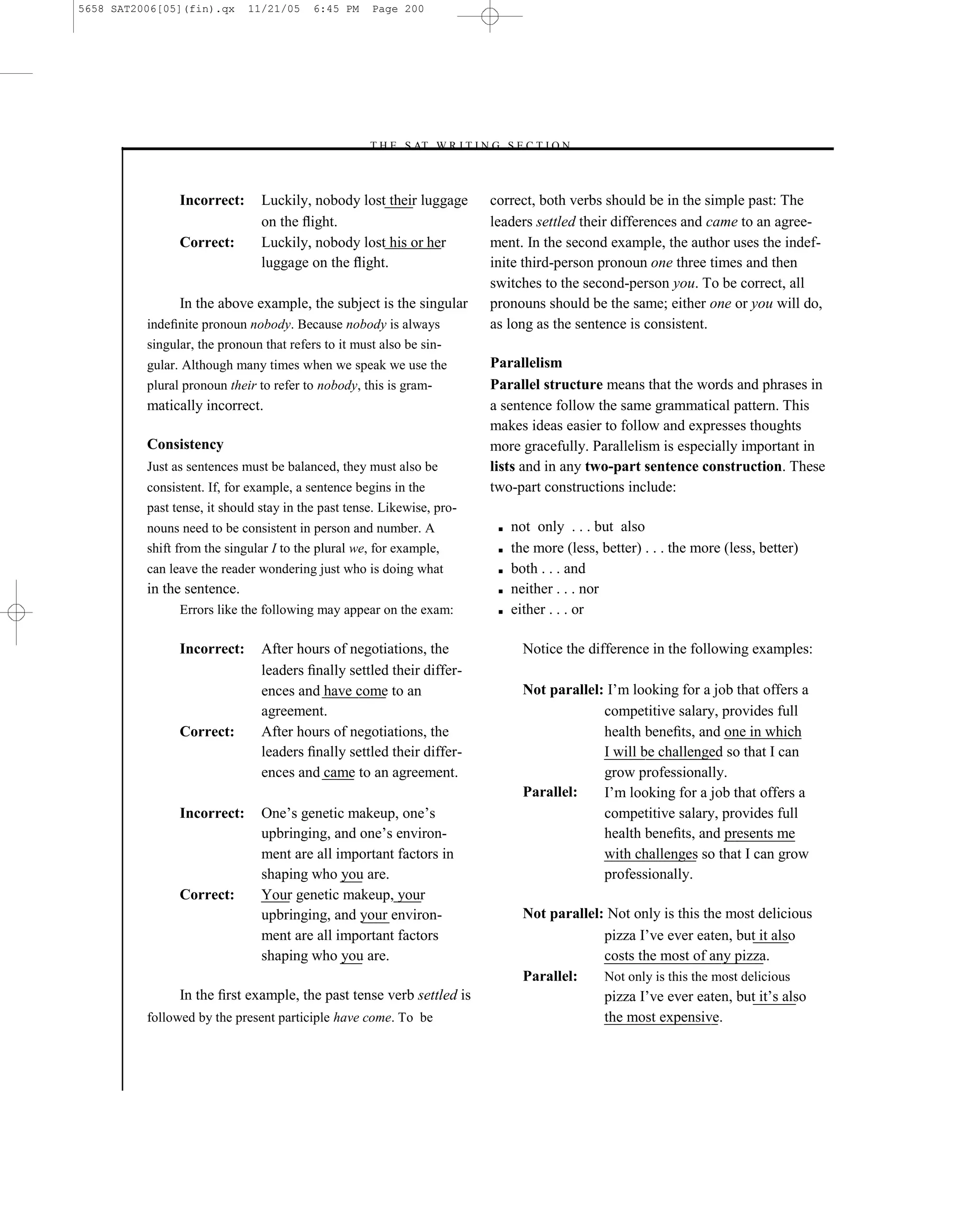 5658 SAT2006[05](fin).qx     11/21/05     6:45 PM    Page 200




                                                    –T H E S AT W R I T I N G S E C T I O N –



                Incorrect:      Luckily, nobody lost their luggage             correct, both verbs should be in the simple past: The
                                on the ﬂight.                                  leaders settled their differences and came to an agree-
                Correct:        Luckily, nobody lost his or her                ment. In the second example, the author uses the indef-
                                luggage on the ﬂight.                          inite third-person pronoun one three times and then
                                                                               switches to the second-person you. To be correct, all
                In the above example, the subject is the singular              pronouns should be the same; either one or you will do,
          indeﬁnite pronoun nobody. Because nobody is always                   as long as the sentence is consistent.
          singular, the pronoun that refers to it must also be sin-
          gular. Although many times when we speak we use the                  Parallelism
          plural pronoun their to refer to nobody, this is gram-               Parallel structure means that the words and phrases in
          matically incorrect.                                                 a sentence follow the same grammatical pattern. This
                                                                               makes ideas easier to follow and expresses thoughts
          Consistency                                                          more gracefully. Parallelism is especially important in
          Just as sentences must be balanced, they must also be                lists and in any two-part sentence construction. These
          consistent. If, for example, a sentence begins in the                two-part constructions include:
          past tense, it should stay in the past tense. Likewise, pro-
          nouns need to be consistent in person and number. A                   ■   not only . . . but also
          shift from the singular I to the plural we, for example,              ■   the more (less, better) . . . the more (less, better)
          can leave the reader wondering just who is doing what                 ■   both . . . and
          in the sentence.                                                      ■   neither . . . nor
                Errors like the following may appear on the exam:               ■   either . . . or

                Incorrect:      After hours of negotiations, the                      Notice the difference in the following examples:
                                leaders ﬁnally settled their differ-
                                ences and have come to an                             Not parallel: I’m looking for a job that offers a
                                agreement.                                                         competitive salary, provides full
                Correct:        After hours of negotiations, the                                   health beneﬁts, and one in which
                                leaders ﬁnally settled their differ-                               I will be challenged so that I can
                                ences and came to an agreement.                                    grow professionally.
                                                                                      Parallel:    I’m looking for a job that offers a
                Incorrect:      One’s genetic makeup, one’s                                        competitive salary, provides full
                                upbringing, and one’s environ-                                     health beneﬁts, and presents me
                                ment are all important factors in                                  with challenges so that I can grow
                                shaping who you are.                                               professionally.
                Correct:        Your genetic makeup, your
                                upbringing, and your environ-                         Not parallel: Not only is this the most delicious
                                ment are all important factors                                     pizza I’ve ever eaten, but it also
                                shaping who you are.                                               costs the most of any pizza.
                                                                                      Parallel:    Not only is this the most delicious
                In the ﬁrst example, the past tense verb settled is                                pizza I’ve ever eaten, but it’s also
          followed by the present participle have come. To be                                      the most expensive.



                                                                         200
 