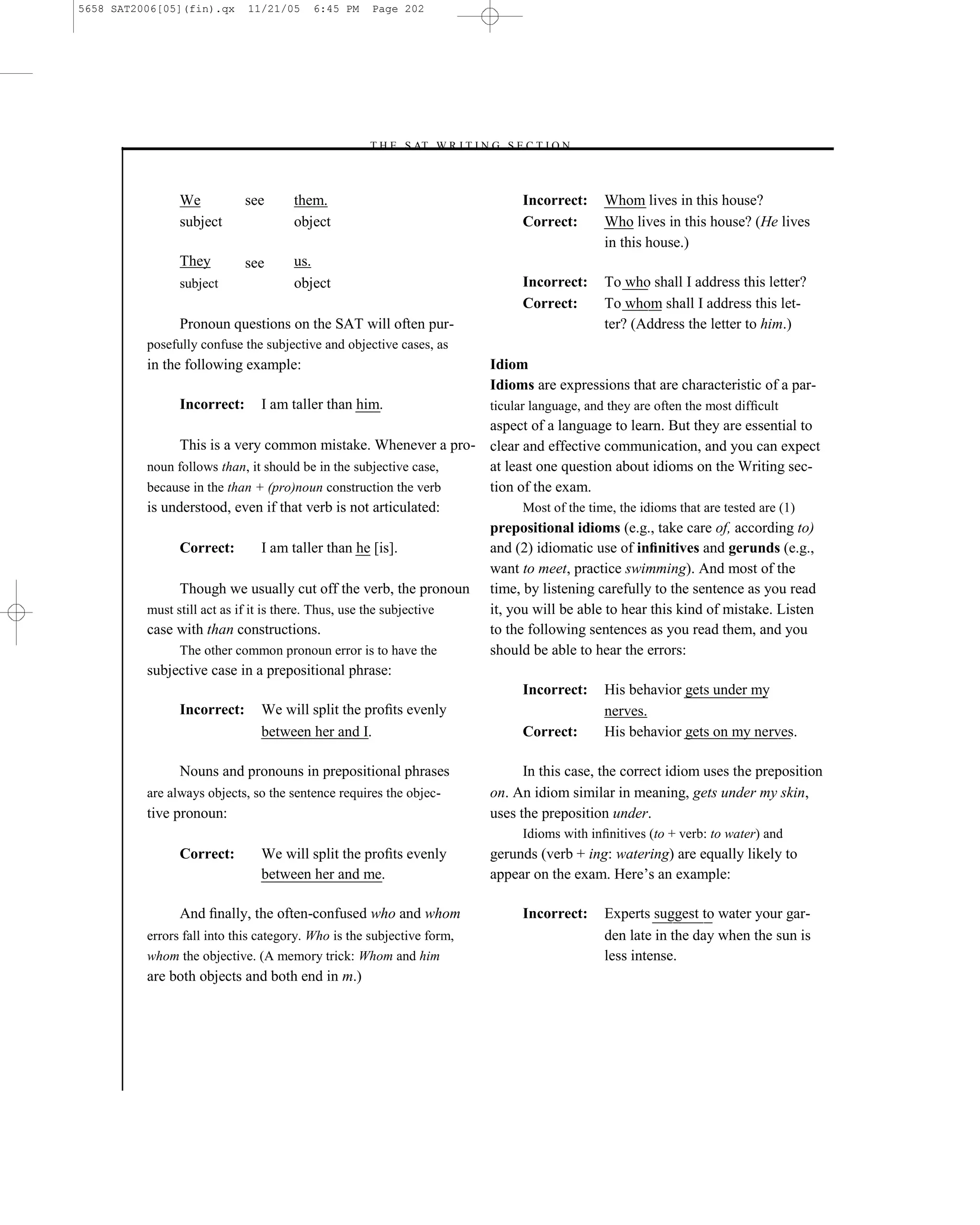 5658 SAT2006[05](fin).qx     11/21/05    6:45 PM     Page 202




                                                   –T H E S AT W R I T I N G S E C T I O N –



                We           see      them.                                         Incorrect:     Whom lives in this house?
                subject               object                                        Correct:       Who lives in this house? (He lives
                                                                                                   in this house.)
                They         see      us.
                subject               object                                        Incorrect:     To who shall I address this letter?
                                                                                    Correct:       To whom shall I address this let-
                Pronoun questions on the SAT will often pur-                                       ter? (Address the letter to him.)
          posefully confuse the subjective and objective cases, as
          in the following example:                                           Idiom
                                                                              Idioms are expressions that are characteristic of a par-
                Incorrect:     I am taller than him.                          ticular language, and they are often the most difﬁcult
                                                                     aspect of a language to learn. But they are essential to
                This is a very common mistake. Whenever a pro- clear and effective communication, and you can expect
          noun follows than, it should be in the subjective case,    at least one question about idioms on the Writing sec-
          because in the than + (pro)noun construction the verb      tion of the exam.
          is understood, even if that verb is not articulated:             Most of the time, the idioms that are tested are (1)
                                                                     prepositional idioms (e.g., take care of, according to)
                Correct:           I am taller than he [is].         and (2) idiomatic use of inﬁnitives and gerunds (e.g.,
                                                                     want to meet, practice swimming). And most of the
                Though we usually cut off the verb, the pronoun time, by listening carefully to the sentence as you read
          must still act as if it is there. Thus, use the subjective it, you will be able to hear this kind of mistake. Listen
          case with than constructions.                              to the following sentences as you read them, and you
                The other common pronoun error is to have the        should be able to hear the errors:
          subjective case in a prepositional phrase:
                                                                           Incorrect: His behavior gets under my
                Incorrect: We will split the proﬁts evenly                                nerves.
                                   between her and I.                      Correct:       His behavior gets on my nerves.

                Nouns and pronouns in prepositional phrases                         In this case, the correct idiom uses the preposition
          are always objects, so the sentence requires the objec-             on. An idiom similar in meaning, gets under my skin,
          tive pronoun:                                                       uses the preposition under.
                                                                                    Idioms with inﬁnitives (to + verb: to water) and
                Correct:       We will split the proﬁts evenly                gerunds (verb + ing: watering) are equally likely to
                               between her and me.                            appear on the exam. Here’s an example:

                And ﬁnally, the often-confused who and whom                         Incorrect:     Experts suggest to water your gar-
          errors fall into this category. Who is the subjective form,                              den late in the day when the sun is
          whom the objective. (A memory trick: Whom and him                                        less intense.
          are both objects and both end in m.)




                                                                        202
 