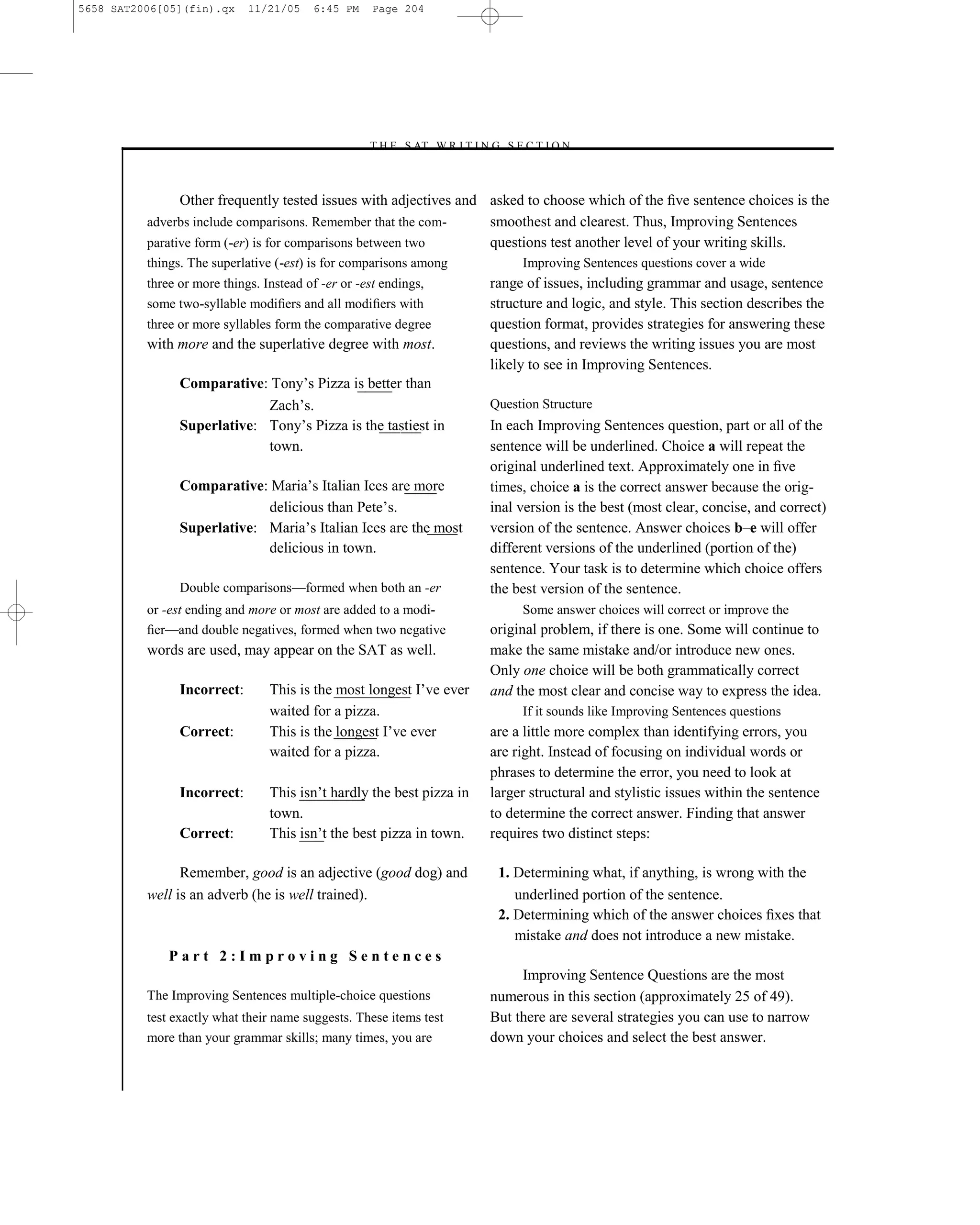 5658 SAT2006[05](fin).qx     11/21/05    6:45 PM     Page 204




                                                   –T H E S AT W R I T I N G S E C T I O N –



                Other frequently tested issues with adjectives and asked to choose which of the ﬁve sentence choices is the
          adverbs include comparisons. Remember that the com-      smoothest and clearest. Thus, Improving Sentences
          parative form (-er) is for comparisons between two       questions test another level of your writing skills.
          things. The superlative (-est) is for comparisons among                Improving Sentences questions cover a wide
          three or more things. Instead of -er or -est endings,            range of issues, including grammar and usage, sentence
          some two-syllable modiﬁers and all modiﬁers with                 structure and logic, and style. This section describes the
          three or more syllables form the comparative degree              question format, provides strategies for answering these
          with more and the superlative degree with most.                  questions, and reviews the writing issues you are most
                                                                           likely to see in Improving Sentences.
                Comparative: Tony’s Pizza is better than
                             Zach’s.                                       Question Structure
                Superlative: Tony’s Pizza is the tastiest in               In each Improving Sentences question, part or all of the
                             town.                                         sentence will be underlined. Choice a will repeat the
                                                                           original underlined text. Approximately one in ﬁve
                Comparative: Maria’s Italian Ices are more                 times, choice a is the correct answer because the orig-
                             delicious than Pete’s.                        inal version is the best (most clear, concise, and correct)
                Superlative: Maria’s Italian Ices are the most             version of the sentence. Answer choices b–e will offer
                             delicious in town.                            different versions of the underlined (portion of the)
                                                                           sentence. Your task is to determine which choice offers
                Double comparisons—formed when both an -er                 the best version of the sentence.
          or -est ending and more or most are added to a modi-                   Some answer choices will correct or improve the
          ﬁer—and double negatives, formed when two negative               original problem, if there is one. Some will continue to
          words are used, may appear on the SAT as well.                   make the same mistake and/or introduce new ones.
                                                                           Only one choice will be both grammatically correct
                Incorrect:       This is the most longest I’ve ever        and the most clear and concise way to express the idea.
                                 waited for a pizza.                             If it sounds like Improving Sentences questions
                Correct:         This is the longest I’ve ever             are a little more complex than identifying errors, you
                                 waited for a pizza.                       are right. Instead of focusing on individual words or
                                                                           phrases to determine the error, you need to look at
                Incorrect:       This isn’t hardly the best pizza in       larger structural and stylistic issues within the sentence
                                 town.                                     to determine the correct answer. Finding that answer
                Correct:         This isn’t the best pizza in town.        requires two distinct steps:

                Remember, good is an adjective (good dog) and               1. Determining what, if anything, is wrong with the
          well is an adverb (he is well trained).                              underlined portion of the sentence.
                                                                            2. Determining which of the answer choices ﬁxes that
                                                                               mistake and does not introduce a new mistake.
              Part 2:Improving Sentences
                                                                                Improving Sentence Questions are the most
          The Improving Sentences multiple-choice questions                numerous in this section (approximately 25 of 49).
          test exactly what their name suggests. These items test          But there are several strategies you can use to narrow
          more than your grammar skills; many times, you are               down your choices and select the best answer.


                                                                     204
 