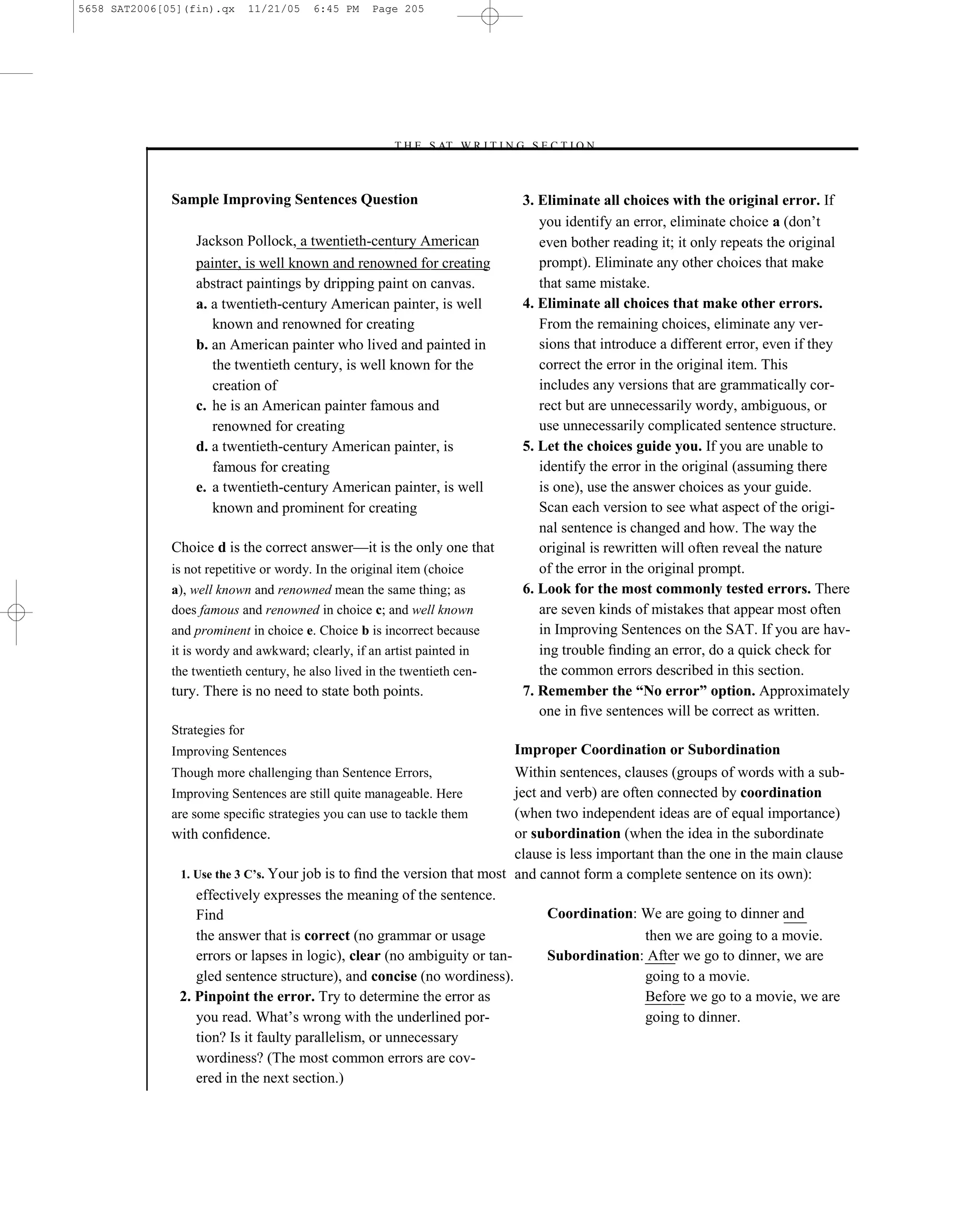 5658 SAT2006[05](fin).qx       11/21/05   6:45 PM   Page 205




                                                       –T H E S AT W R I T I N G S E C T I O N –



              Sample Improving Sentences Question                                 3. Eliminate all choices with the original error. If
                                                                                     you identify an error, eliminate choice a (don’t
                  Jackson Pollock, a twentieth-century American                      even bother reading it; it only repeats the original
                  painter, is well known and renowned for creating                   prompt). Eliminate any other choices that make
                  abstract paintings by dripping paint on canvas.                    that same mistake.
                  a. a twentieth-century American painter, is well                4. Eliminate all choices that make other errors.
                     known and renowned for creating                                 From the remaining choices, eliminate any ver-
                  b. an American painter who lived and painted in                    sions that introduce a different error, even if they
                     the twentieth century, is well known for the                    correct the error in the original item. This
                     creation of                                                     includes any versions that are grammatically cor-
                  c. he is an American painter famous and                            rect but are unnecessarily wordy, ambiguous, or
                     renowned for creating                                           use unnecessarily complicated sentence structure.
                  d. a twentieth-century American painter, is                     5. Let the choices guide you. If you are unable to
                     famous for creating                                             identify the error in the original (assuming there
                  e. a twentieth-century American painter, is well                   is one), use the answer choices as your guide.
                     known and prominent for creating                                Scan each version to see what aspect of the origi-
                                                                                     nal sentence is changed and how. The way the
              Choice d is the correct answer—it is the only one that                 original is rewritten will often reveal the nature
              is not repetitive or wordy. In the original item (choice               of the error in the original prompt.
              a), well known and renowned mean the same thing; as                 6. Look for the most commonly tested errors. There
              does famous and renowned in choice c; and well known                   are seven kinds of mistakes that appear most often
              and prominent in choice e. Choice b is incorrect because               in Improving Sentences on the SAT. If you are hav-
              it is wordy and awkward; clearly, if an artist painted in              ing trouble ﬁnding an error, do a quick check for
              the twentieth century, he also lived in the twentieth cen-             the common errors described in this section.
              tury. There is no need to state both points.                        7. Remember the “No error” option. Approximately
                                                                                     one in ﬁve sentences will be correct as written.
              Strategies for
              Improving Sentences                                                Improper Coordination or Subordination
              Though more challenging than Sentence Errors,                Within sentences, clauses (groups of words with a sub-
              Improving Sentences are still quite manageable. Here         ject and verb) are often connected by coordination
              are some speciﬁc strategies you can use to tackle them       (when two independent ideas are of equal importance)
              with conﬁdence.                                              or subordination (when the idea in the subordinate
                                                                           clause is less important than the one in the main clause
                1. Use the 3 C’s. Your job is to ﬁnd the version that most and cannot form a complete sentence on its own):
                   effectively expresses the meaning of the sentence.
                   Find                                                          Coordination: We are going to dinner and
                   the answer that is correct (no grammar or usage                                then we are going to a movie.
                   errors or lapses in logic), clear (no ambiguity or tan-       Subordination: After we go to dinner, we are
                   gled sentence structure), and concise (no wordiness).                          going to a movie.
               2. Pinpoint the error. Try to determine the error as                               Before we go to a movie, we are
                   you read. What’s wrong with the underlined por-                                going to dinner.
                   tion? Is it faulty parallelism, or unnecessary
                   wordiness? (The most common errors are cov-
                   ered in the next section.)

                                                                           205
 