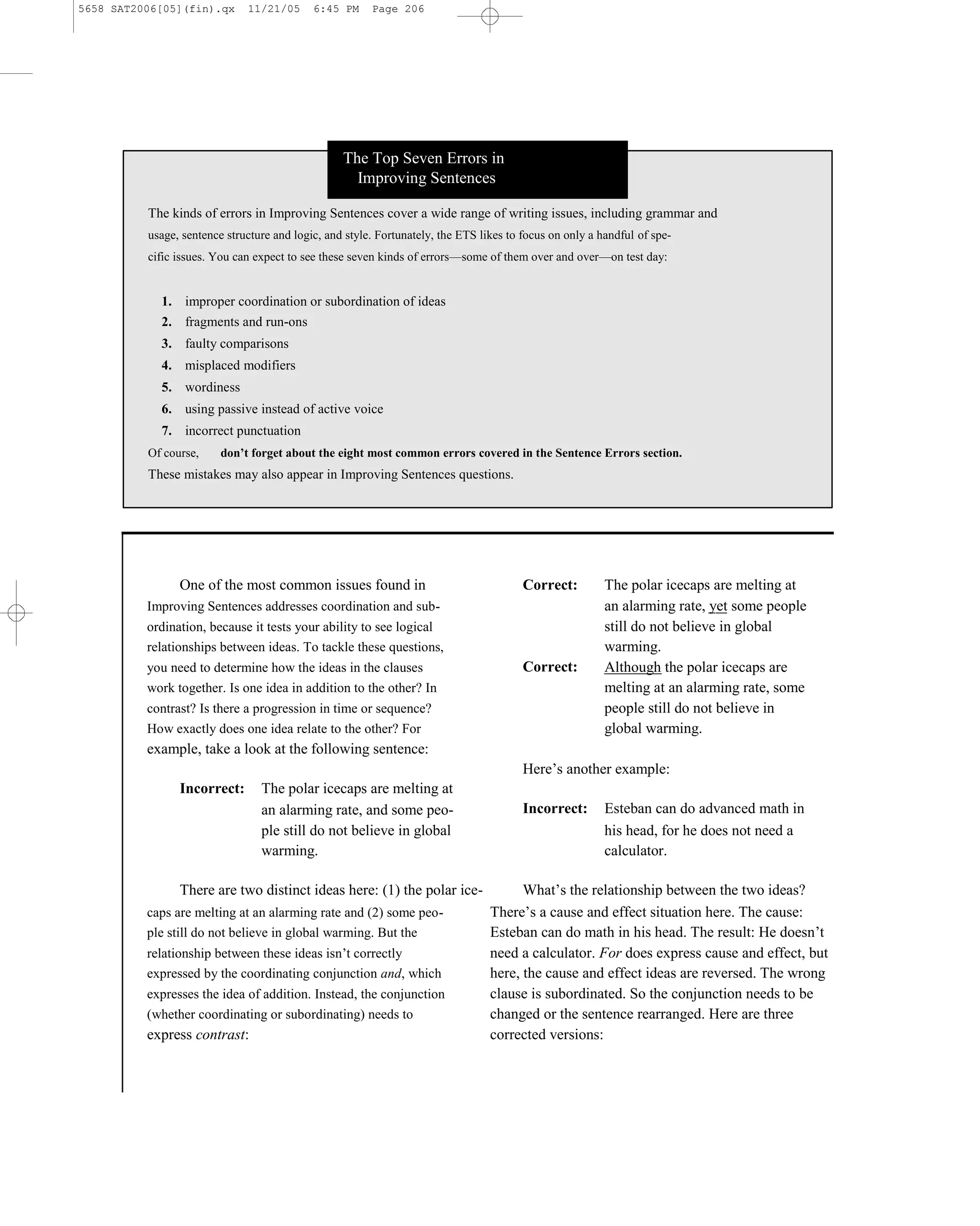 5658 SAT2006[05](fin).qx      11/21/05      6:45 PM     Page 206




                                                  The Top Seven Errors in
                                                    Improving Sentences

          The kinds of errors in Improving Sentences cover a wide range of writing issues, including grammar and
          usage, sentence structure and logic, and style. Fortunately, the ETS likes to focus on only a handful of spe-
          cific issues. You can expect to see these seven kinds of errors—some of them over and over—on test day:


            1. improper coordination or subordination of ideas
            2. fragments and run-ons
            3. faulty comparisons
            4. misplaced modifiers
            5. wordiness
            6. using passive instead of active voice
            7. incorrect punctuation
          Of course,     don’t forget about the eight most common errors covered in the Sentence Errors section.
          These mistakes may also appear in Improving Sentences questions.




                One of the most common issues found in                                  Correct:         The polar icecaps are melting at
          Improving Sentences addresses coordination and sub-                                            an alarming rate, yet some people
          ordination, because it tests your ability to see logical                                       still do not believe in global
          relationships between ideas. To tackle these questions,                                        warming.
          you need to determine how the ideas in the clauses                            Correct:         Although the polar icecaps are
          work together. Is one idea in addition to the other? In                                        melting at an alarming rate, some
          contrast? Is there a progression in time or sequence?                                          people still do not believe in
          How exactly does one idea relate to the other? For                                             global warming.
          example, take a look at the following sentence:
                                                                                        Here’s another example:
                Incorrect:       The polar icecaps are melting at
                                 an alarming rate, and some peo-                        Incorrect:       Esteban can do advanced math in
                                 ple still do not believe in global                                      his head, for he does not need a
                                 warming.                                                                calculator.

                There are two distinct ideas here: (1) the polar ice-                  What’s the relationship between the two ideas?
          caps are melting at an alarming rate and (2) some peo-                 There’s a cause and effect situation here. The cause:
          ple still do not believe in global warming. But the                    Esteban can do math in his head. The result: He doesn’t
          relationship between these ideas isn’t correctly                       need a calculator. For does express cause and effect, but
          expressed by the coordinating conjunction and, which                   here, the cause and effect ideas are reversed. The wrong
          expresses the idea of addition. Instead, the conjunction               clause is subordinated. So the conjunction needs to be
          (whether coordinating or subordinating) needs to                       changed or the sentence rearranged. Here are three
          express contrast:                                                      corrected versions:


                                                                           206
 