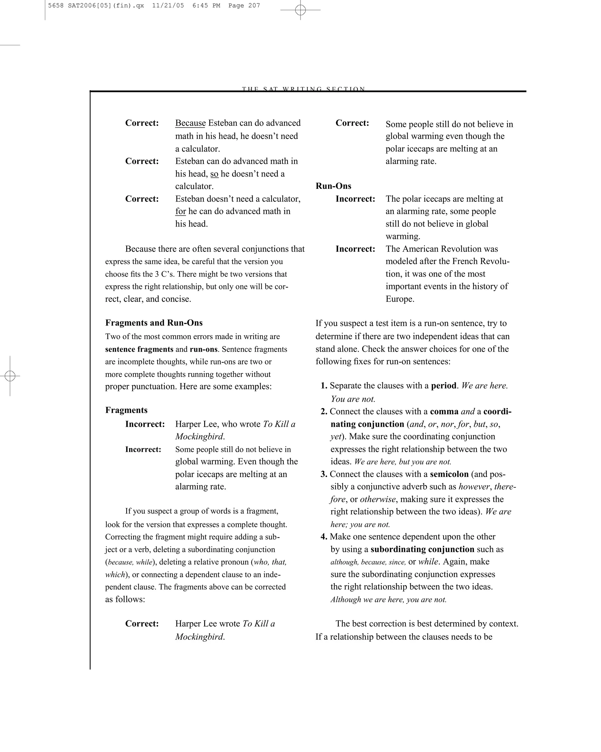 5658 SAT2006[05](fin).qx    11/21/05      6:45 PM   Page 207




                                                       –T H E S AT W R I T I N G S E C T I O N –



                    Correct:       Because Esteban can do advanced                   Correct:       Some people still do not believe in
                                   math in his head, he doesn’t need                                global warming even though the
                                   a calculator.                                                    polar icecaps are melting at an
                    Correct:       Esteban can do advanced math in                                  alarming rate.
                                   his head, so he doesn’t need a
                                   calculator.                                  Run-Ons
                    Correct:       Esteban doesn’t need a calculator,               Incorrect:      The polar icecaps are melting at
                                   for he can do advanced math in                                   an alarming rate, some people
                                   his head.                                                        still do not believe in global
                                                                                                    warming.
                    Because there are often several conjunctions that                Incorrect:     The American Revolution was
              express the same idea, be careful that the version you                                modeled after the French Revolu-
              choose ﬁts the 3 C’s. There might be two versions that                                tion, it was one of the most
              express the right relationship, but only one will be cor-                             important events in the history of
              rect, clear, and concise.                                                             Europe.

              Fragments and Run-Ons                                             If you suspect a test item is a run-on sentence, try to
              Two of the most common errors made in writing are                 determine if there are two independent ideas that can
              sentence fragments and run-ons. Sentence fragments                stand alone. Check the answer choices for one of the
              are incomplete thoughts, while run-ons are two or                 following ﬁxes for run-on sentences:
              more complete thoughts running together without
              proper punctuation. Here are some examples:                        1. Separate the clauses with a period. We are here.
                                                                                    You are not.
              Fragments                                                          2. Connect the clauses with a comma and a coordi-
                    Incorrect:     Harper Lee, who wrote To Kill a                  nating conjunction (and, or, nor, for, but, so,
                                   Mockingbird.                                     yet). Make sure the coordinating conjunction
                    Incorrect:     Some people still do not believe in              expresses the right relationship between the two
                                   global warming. Even though the                  ideas. We are here, but you are not.
                                   polar icecaps are melting at an               3. Connect the clauses with a semicolon (and pos-
                                   alarming rate.                                   sibly a conjunctive adverb such as however, there-
                                                                                    fore, or otherwise, making sure it expresses the
                    If you suspect a group of words is a fragment,                  right relationship between the two ideas). We are
              look for the version that expresses a complete thought.               here; you are not.
              Correcting the fragment might require adding a sub-                4. Make one sentence dependent upon the other
              ject or a verb, deleting a subordinating conjunction                  by using a subordinating conjunction such as
              (because, while), deleting a relative pronoun (who, that,             although, because, since, or while. Again, make
              which), or connecting a dependent clause to an inde-                  sure the subordinating conjunction expresses
              pendent clause. The fragments above can be corrected                  the right relationship between the two ideas.
              as follows:                                                           Although we are here, you are not.

                    Correct:       Harper Lee wrote To Kill a                          The best correction is best determined by context.
                                   Mockingbird.                                 If a relationship between the clauses needs to be


                                                                          207
 