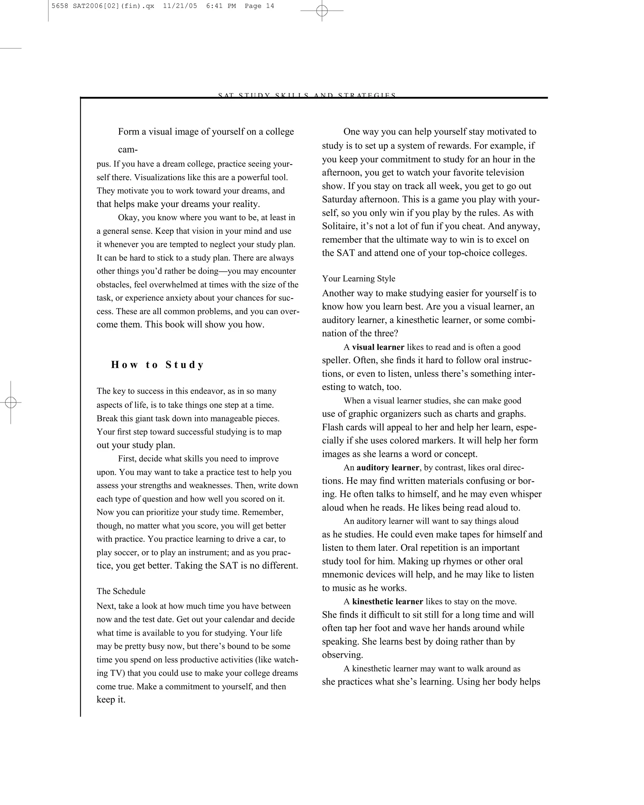 5658 SAT2006[02](fin).qx      11/21/05     6:41 PM     Page 14




                                             –S AT S T U D Y S K I L L S A N D S T R AT E G I E S–



                Form a visual image of yourself on a college                       One way you can help yourself stay motivated to
                cam-                                                        study is to set up a system of rewards. For example, if
          pus. If you have a dream college, practice seeing your-           you keep your commitment to study for an hour in the
          self there. Visualizations like this are a powerful tool.
                                                                            afternoon, you get to watch your favorite television
          They motivate you to work toward your dreams, and                 show. If you stay on track all week, you get to go out
          that helps make your dreams your reality.                         Saturday afternoon. This is a game you play with your-
                Okay, you know where you want to be, at least in            self, so you only win if you play by the rules. As with
          a general sense. Keep that vision in your mind and use
                                                                            Solitaire, it’s not a lot of fun if you cheat. And anyway,
          it whenever you are tempted to neglect your study plan.           remember that the ultimate way to win is to excel on
          It can be hard to stick to a study plan. There are always
                                                                            the SAT and attend one of your top-choice colleges.
          other things you’d rather be doing—you may encounter
                                                                            Your Learning Style
          obstacles, feel overwhelmed at times with the size of the
          task, or experience anxiety about your chances for suc-           Another way to make studying easier for yourself is to
          cess. These are all common problems, and you can over-
                                                                            know how you learn best. Are you a visual learner, an
          come them. This book will show you how.                           auditory learner, a kinesthetic learner, or some combi-
                                                                            nation of the three?
                                                                                 A visual learner likes to read and is often a good

              How to Study                                                  speller. Often, she ﬁnds it hard to follow oral instruc-
                                                                            tions, or even to listen, unless there’s something inter-
          The key to success in this endeavor, as in so many                esting to watch, too.
          aspects of life, is to take things one step at a time.                 When a visual learner studies, she can make good
          Break this giant task down into manageable pieces.
                                                                            use of graphic organizers such as charts and graphs.
          Your ﬁrst step toward successful studying is to map               Flash cards will appeal to her and help her learn, espe-
          out your study plan.                                              cially if she uses colored markers. It will help her form
                First, decide what skills you need to improve               images as she learns a word or concept.
                                                                                 An auditory learner, by contrast, likes oral direc-
          upon. You may want to take a practice test to help you
          assess your strengths and weaknesses. Then, write down            tions. He may ﬁnd written materials confusing or bor-
          each type of question and how well you scored on it.
                                                                            ing. He often talks to himself, and he may even whisper
          Now you can prioritize your study time. Remember,                 aloud when he reads. He likes being read aloud to.
                                                                                 An auditory learner will want to say things aloud
          though, no matter what you score, you will get better
          with practice. You practice learning to drive a car, to           as he studies. He could even make tapes for himself and
          play soccer, or to play an instrument; and as you prac-
                                                                            listen to them later. Oral repetition is an important
          tice, you get better. Taking the SAT is no different.             study tool for him. Making up rhymes or other oral
                                                                            mnemonic devices will help, and he may like to listen
          The Schedule                                                      to music as he works.
                                                                                 A kinesthetic learner likes to stay on the move.
          Next, take a look at how much time you have between
          now and the test date. Get out your calendar and decide           She ﬁnds it difﬁcult to sit still for a long time and will
          what time is available to you for studying. Your life
                                                                            often tap her foot and wave her hands around while
          may be pretty busy now, but there’s bound to be some              speaking. She learns best by doing rather than by
          time you spend on less productive activities (like watch-
                                                                            observing.
          ing TV) that you could use to make your college dreams                 A kinesthetic learner may want to walk around as

          come true. Make a commitment to yourself, and then
                                                                            she practices what she’s learning. Using her body helps
          keep it.
                                                                       14
 