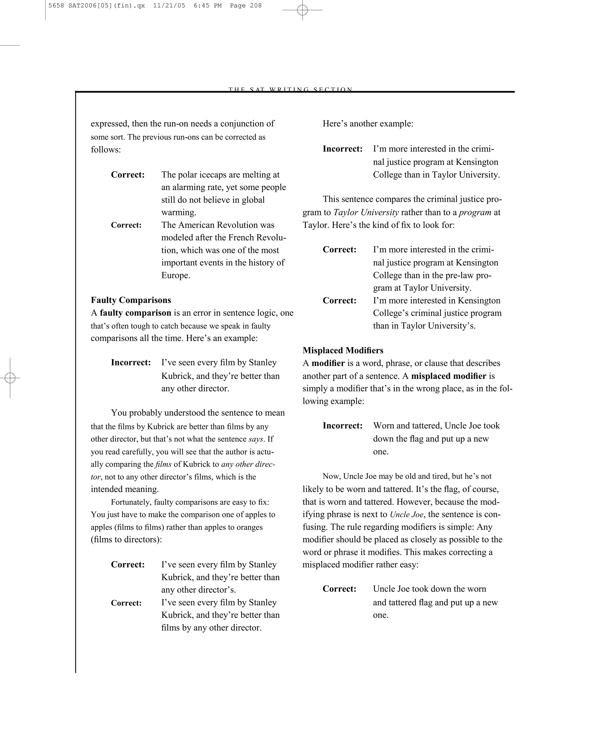 5658 SAT2006[05](fin).qx     11/21/05     6:45 PM    Page 208




                                                    –T H E S AT W R I T I N G S E C T I O N –



          expressed, then the run-on needs a conjunction of                       Here’s another example:
          some sort. The previous run-ons can be corrected as
          follows:                                                                Incorrect:    I’m more interested in the crimi-
                                                                                                nal justice program at Kensington
                Correct:        The polar icecaps are melting at                                College than in Taylor University.
                                an alarming rate, yet some people
                                still do not believe in global                   This sentence compares the criminal justice pro-
                                warming.                                    gram to Taylor University rather than to a program at
                Correct:        The American Revolution was                 Taylor. Here’s the kind of ﬁx to look for:
                                modeled after the French Revolu-
                                tion, which was one of the most                   Correct:      I’m more interested in the crimi-
                                important events in the history of                              nal justice program at Kensington
                                Europe.                                                         College than in the pre-law pro-
                                                                                                gram at Taylor University.
          Faulty Comparisons                                                      Correct:      I’m more interested in Kensington
          A faulty comparison is an error in sentence logic, one                                College’s criminal justice program
          that’s often tough to catch because we speak in faulty                                than in Taylor University’s.
          comparisons all the time. Here’s an example:
                                                                            Misplaced Modiﬁers
                Incorrect:      I’ve seen every ﬁlm by Stanley              A modiﬁer is a word, phrase, or clause that describes
                                Kubrick, and they’re better than            another part of a sentence. A misplaced modiﬁer is
                                any other director.                         simply a modiﬁer that’s in the wrong place, as in the fol-
                                                                            lowing example:
                You probably understood the sentence to mean
          that the ﬁlms by Kubrick are better than ﬁlms by any                    Incorrect:    Worn and tattered, Uncle Joe took
          other director, but that’s not what the sentence says. If                             down the ﬂag and put up a new
          you read carefully, you will see that the author is actu-                             one.
          ally comparing the ﬁlms of Kubrick to any other direc-
          tor, not to any other director’s films, which is the                    Now, Uncle Joe may be old and tired, but he’s not
          intended meaning.                                                 likely to be worn and tattered. It’s the ﬂag, of course,
               Fortunately, faulty comparisons are easy to ﬁx:              that is worn and tattered. However, because the mod-
          You just have to make the comparison one of apples to             ifying phrase is next to Uncle Joe, the sentence is con-
          apples (ﬁlms to ﬁlms) rather than apples to oranges               fusing. The rule regarding modiﬁers is simple: Any
          (ﬁlms to directors):                                              modiﬁer should be placed as closely as possible to the
                                                                            word or phrase it modiﬁes. This makes correcting a
                Correct:        I’ve seen every ﬁlm by Stanley              misplaced modiﬁer rather easy:
                                Kubrick, and they’re better than
                                any other director’s.                             Correct:      Uncle Joe took down the worn
                Correct:        I’ve seen every ﬁlm by Stanley                                  and tattered ﬂag and put up a new
                                Kubrick, and they’re better than                                one.
                                ﬁlms by any other director.



                                                                      208
 