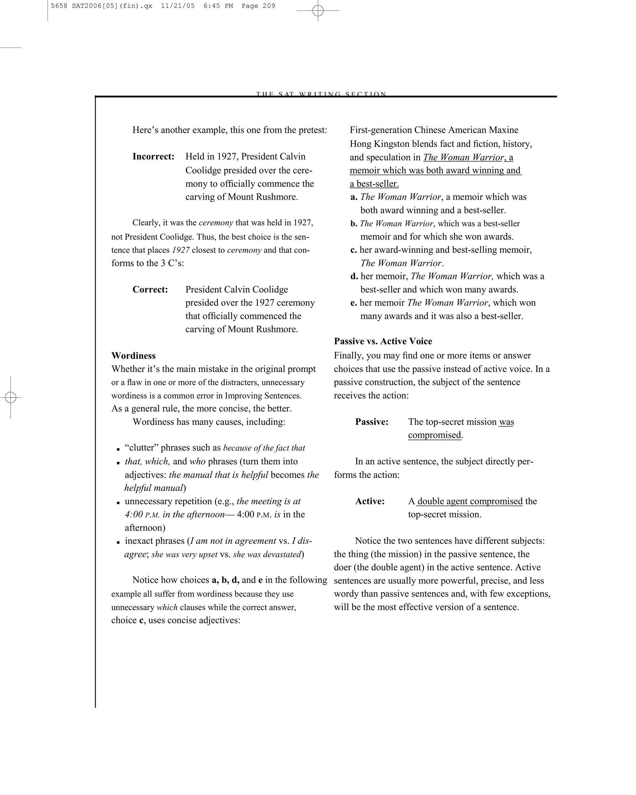 5658 SAT2006[05](fin).qx     11/21/05   6:45 PM    Page 209




                                                      –T H E S AT W R I T I N G S E C T I O N –



                     Here’s another example, this one from the pretest:              First-generation Chinese American Maxine
                                                                                     Hong Kingston blends fact and ﬁction, history,
                     Incorrect:     Held in 1927, President Calvin                   and speculation in The Woman Warrior, a
                                    Coolidge presided over the cere-                 memoir which was both award winning and
                                    mony to ofﬁcially commence the                   a best-seller.
                                    carving of Mount Rushmore.                       a. The Woman Warrior, a memoir which was
                                                                                        both award winning and a best-seller.
                     Clearly, it was the ceremony that was held in 1927,             b. The Woman Warrior, which was a best-seller
              not President Coolidge. Thus, the best choice is the sen-                 memoir and for which she won awards.
              tence that places 1927 closest to ceremony and that con-               c. her award-winning and best-selling memoir,
              forms to the 3 C’s:                                                       The Woman Warrior.
                                                                                     d. her memoir, The Woman Warrior, which was a
                     Correct:       President Calvin Coolidge                           best-seller and which won many awards.
                                    presided over the 1927 ceremony                  e. her memoir The Woman Warrior, which won
                                    that ofﬁcially commenced the                        many awards and it was also a best-seller.
                                    carving of Mount Rushmore.
                                                                                 Passive vs. Active Voice
              Wordiness                                                          Finally, you may ﬁnd one or more items or answer
              Whether it’s the main mistake in the original prompt               choices that use the passive instead of active voice. In a
              or a ﬂaw in one or more of the distracters, unnecessary            passive construction, the subject of the sentence
              wordiness is a common error in Improving Sentences.                receives the action:
              As a general rule, the more concise, the better.
                   Wordiness has many causes, including:                              Passive:      The top-secret mission was
                                                                                                    compromised.
               ■   ―clutter‖ phrases such as because of the fact that
               ■   that, which, and who phrases (turn them into                       In an active sentence, the subject directly per-
                   adjectives: the manual that is helpful becomes the            forms the action:
                   helpful manual)
               ■   unnecessary repetition (e.g., the meeting is at                    Active:       A double agent compromised the
                   4:00 P.M. in the afternoon— 4:00 P.M. is in the                                  top-secret mission.
                   afternoon)
               ■   inexact phrases (I am not in agreement vs. I dis-        Notice the two sentences have different subjects:
                   agree; she was very upset vs. she was devastated)  the thing (the mission) in the passive sentence, the
                                                                      doer (the double agent) in the active sentence. Active
                   Notice how choices a, b, d, and e in the following sentences are usually more powerful, precise, and less
              example all suffer from wordiness because they use      wordy than passive sentences and, with few exceptions,
              unnecessary which clauses while the correct answer,     will be the most effective version of a sentence.
              choice c, uses concise adjectives:




                                                                           209
 