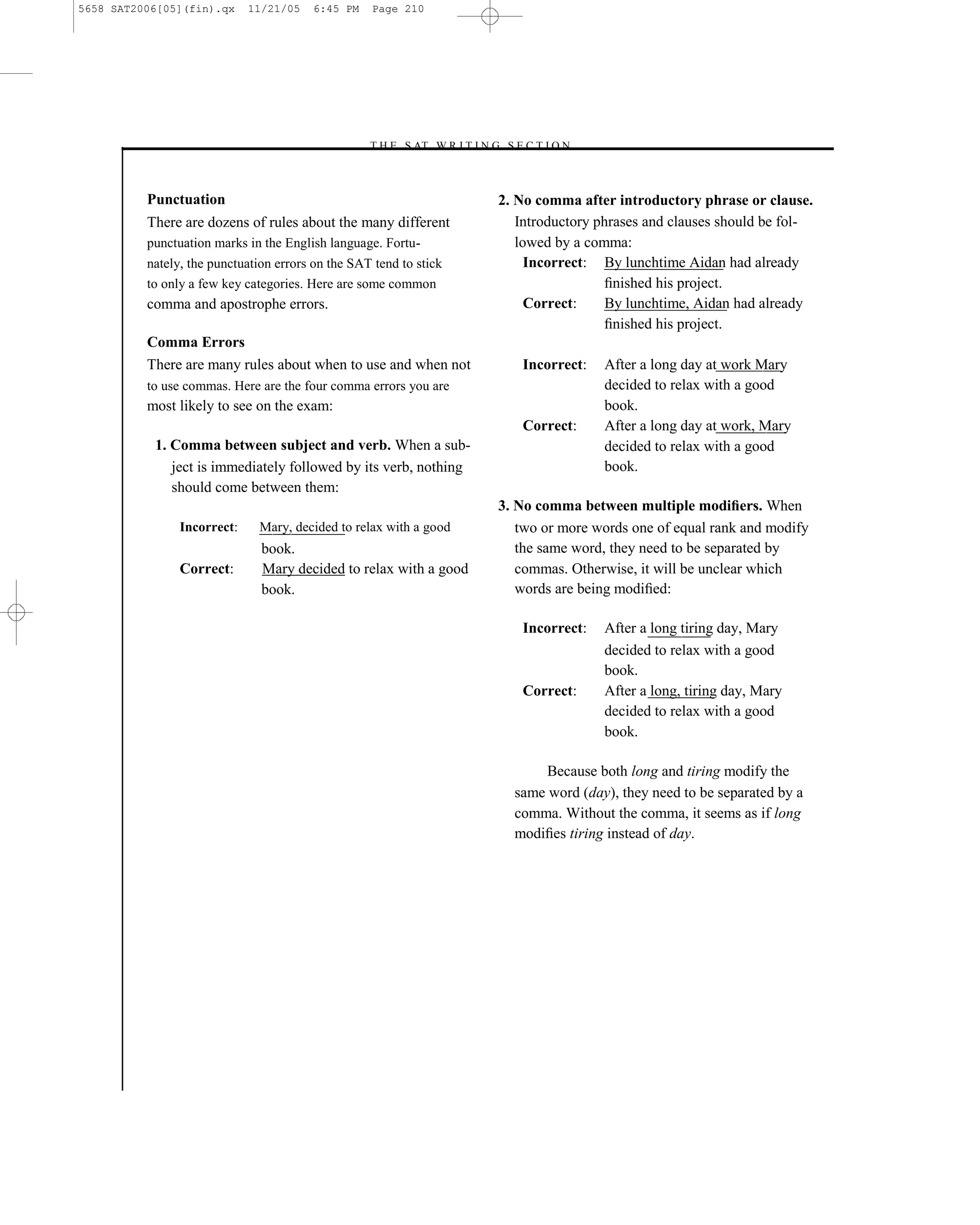 5658 SAT2006[05](fin).qx     11/21/05   6:45 PM    Page 210




                                                  –T H E S AT W R I T I N G S E C T I O N –



          Punctuation                                                      2. No comma after introductory phrase or clause.
          There are dozens of rules about the many different                  Introductory phrases and clauses should be fol-
          punctuation marks in the English language. Fortu-                   lowed by a comma:
          nately, the punctuation errors on the SAT tend to stick               Incorrect: By lunchtime Aidan had already
          to only a few key categories. Here are some common                                 ﬁnished his project.
          comma and apostrophe errors.                                          Correct:     By lunchtime, Aidan had already
                                                                                             ﬁnished his project.
          Comma Errors
          There are many rules about when to use and when not                   Incorrect:    After a long day at work Mary
          to use commas. Here are the four comma errors you are                               decided to relax with a good
          most likely to see on the exam:                                                     book.
                                                                                Correct:      After a long day at work, Mary
           1. Comma between subject and verb. When a sub-                                     decided to relax with a good
              ject is immediately followed by its verb, nothing                               book.
              should come between them:
                                                                           3. No comma between multiple modiﬁers. When
                Incorrect:    Mary, decided to relax with a good              two or more words one of equal rank and modify
                               book.                                          the same word, they need to be separated by
                Correct:       Mary decided to relax with a good              commas. Otherwise, it will be unclear which
                               book.                                          words are being modiﬁed:

                                                                                Incorrect:    After a long tiring day, Mary
                                                                                              decided to relax with a good
                                                                                              book.
                                                                                Correct:      After a long, tiring day, Mary
                                                                                              decided to relax with a good
                                                                                              book.

                                                                                   Because both long and tiring modify the
                                                                              same word (day), they need to be separated by a
                                                                              comma. Without the comma, it seems as if long
                                                                              modiﬁes tiring instead of day.




                                                                    210
 
