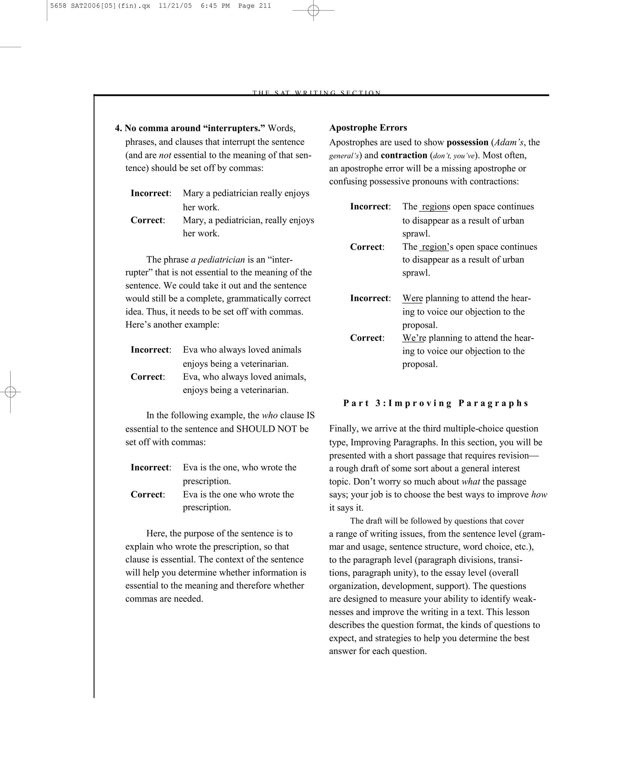 5658 SAT2006[05](fin).qx   11/21/05   6:45 PM   Page 211




                                                   –T H E S AT W R I T I N G S E C T I O N –



               4. No comma around “interrupters.” Words,                      Apostrophe Errors
                  phrases, and clauses that interrupt the sentence            Apostrophes are used to show possession (Adam’s, the
                  (and are not essential to the meaning of that sen-          general’s) and contraction (don’t, you’ve). Most often,
                  tence) should be set off by commas:                         an apostrophe error will be a missing apostrophe or
                                                                              confusing possessive pronouns with contractions:
                   Incorrect:    Mary a pediatrician really enjoys
                                 her work.                                         Incorrect:     The regions open space continues
                   Correct:      Mary, a pediatrician, really enjoys                              to disappear as a result of urban
                                 her work.                                                        sprawl.
                                                                                   Correct:       The region’s open space continues
                        The phrase a pediatrician is an ―inter-                                   to disappear as a result of urban
                  rupter‖ that is not essential to the meaning of the                             sprawl.
                  sentence. We could take it out and the sentence
                  would still be a complete, grammatically correct                 Incorrect:     Were planning to attend the hear-
                  idea. Thus, it needs to be set off with commas.                                 ing to voice our objection to the
                  Here’s another example:                                                         proposal.
                                                                                   Correct:       We’re planning to attend the hear-
                   Incorrect:    Eva who always loved animals                                     ing to voice our objection to the
                                 enjoys being a veterinarian.                                     proposal.
                   Correct:      Eva, who always loved animals,
                                 enjoys being a veterinarian.
                                                                                 Part 3:Improving Paragraphs
                        In the following example, the who clause IS
                  essential to the sentence and SHOULD NOT be                 Finally, we arrive at the third multiple-choice question
                  set off with commas:                                        type, Improving Paragraphs. In this section, you will be
                                                                              presented with a short passage that requires revision—
                   Incorrect:    Eva is the one, who wrote the                a rough draft of some sort about a general interest
                                 prescription.                                topic. Don’t worry so much about what the passage
                   Correct:      Eva is the one who wrote the                 says; your job is to choose the best ways to improve how
                                 prescription.                                it says it.
                                                                                   The draft will be followed by questions that cover
                        Here, the purpose of the sentence is to               a range of writing issues, from the sentence level (gram-
                  explain who wrote the prescription, so that                 mar and usage, sentence structure, word choice, etc.),
                  clause is essential. The context of the sentence            to the paragraph level (paragraph divisions, transi-
                  will help you determine whether information is              tions, paragraph unity), to the essay level (overall
                  essential to the meaning and therefore whether              organization, development, support). The questions
                  commas are needed.                                          are designed to measure your ability to identify weak-
                                                                              nesses and improve the writing in a text. This lesson
                                                                              describes the question format, the kinds of questions to
                                                                              expect, and strategies to help you determine the best
                                                                              answer for each question.



                                                                        211
 