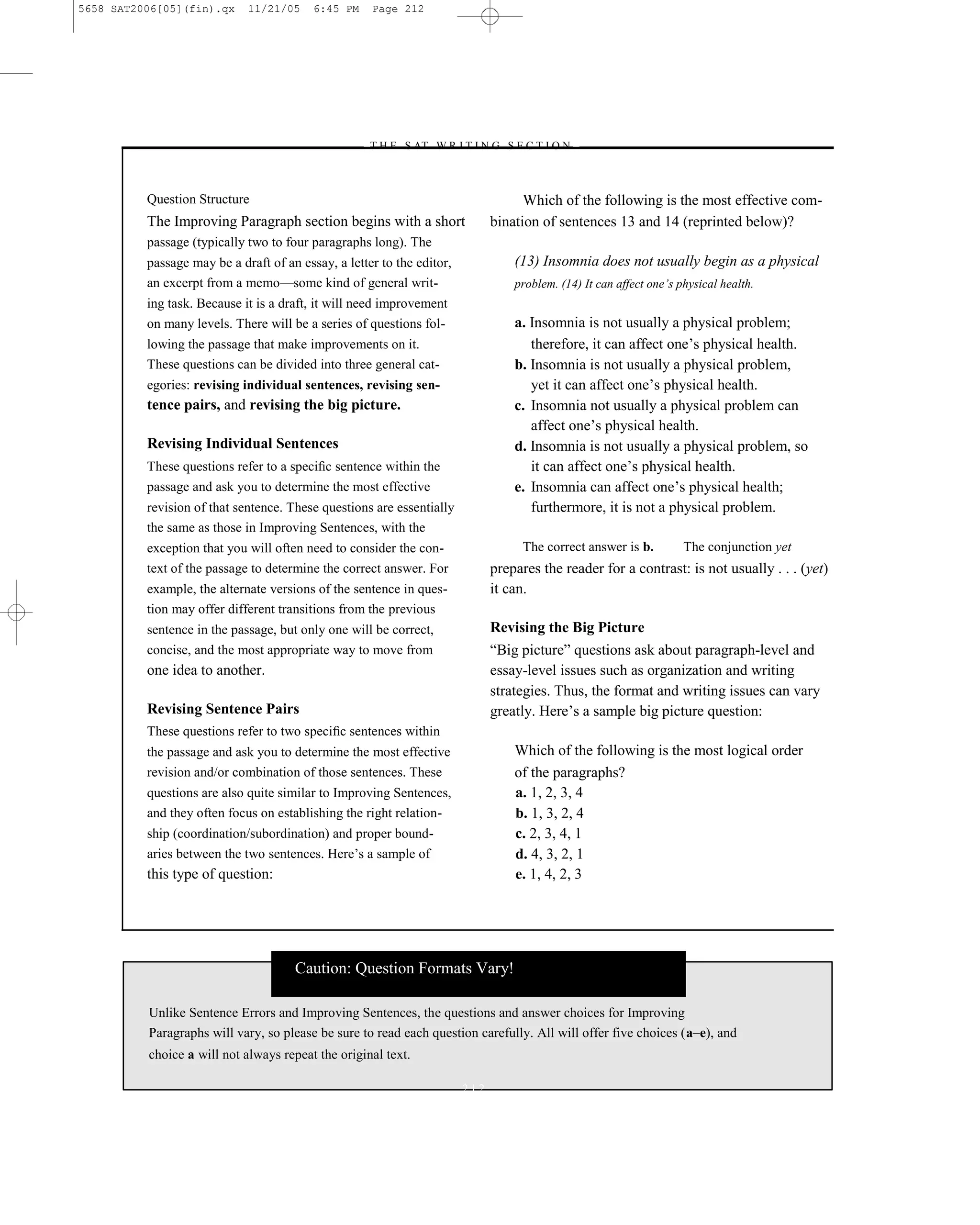 5658 SAT2006[05](fin).qx     11/21/05     6:45 PM    Page 212




                                                    –T H E S AT W R I T I N G S E C T I O N –



          Question Structure                                                        Which of the following is the most effective com-
          The Improving Paragraph section begins with a short                 bination of sentences 13 and 14 (reprinted below)?
          passage (typically two to four paragraphs long). The
          passage may be a draft of an essay, a letter to the editor,             (13) Insomnia does not usually begin as a physical
          an excerpt from a memo—some kind of general writ-                       problem. (14) It can affect one’s physical health.
          ing task. Because it is a draft, it will need improvement
          on many levels. There will be a series of questions fol-                a. Insomnia is not usually a physical problem;
          lowing the passage that make improvements on it.                           therefore, it can affect one’s physical health.
          These questions can be divided into three general cat-                  b. Insomnia is not usually a physical problem,
          egories: revising individual sentences, revising sen-                      yet it can affect one’s physical health.
          tence pairs, and revising the big picture.                              c. Insomnia not usually a physical problem can
                                                                                     affect one’s physical health.
          Revising Individual Sentences                                           d. Insomnia is not usually a physical problem, so
          These questions refer to a speciﬁc sentence within the                     it can affect one’s physical health.
          passage and ask you to determine the most effective                     e. Insomnia can affect one’s physical health;
          revision of that sentence. These questions are essentially                 furthermore, it is not a physical problem.
          the same as those in Improving Sentences, with the
          exception that you will often need to consider the con-                  The correct answer is b.          The conjunction yet
          text of the passage to determine the correct answer. For            prepares the reader for a contrast: is not usually . . . (yet)
          example, the alternate versions of the sentence in ques-            it can.
          tion may offer different transitions from the previous
          sentence in the passage, but only one will be correct,              Revising the Big Picture
          concise, and the most appropriate way to move from                  ―Big picture‖ questions ask about paragraph-level and
          one idea to another.                                                essay-level issues such as organization and writing
                                                                              strategies. Thus, the format and writing issues can vary
          Revising Sentence Pairs                                             greatly. Here’s a sample big picture question:
          These questions refer to two speciﬁc sentences within
          the passage and ask you to determine the most effective                 Which of the following is the most logical order
          revision and/or combination of those sentences. These                   of the paragraphs?
          questions are also quite similar to Improving Sentences,                a. 1, 2, 3, 4
          and they often focus on establishing the right relation-                b. 1, 3, 2, 4
          ship (coordination/subordination) and proper bound-                     c. 2, 3, 4, 1
          aries between the two sentences. Here’s a sample of                     d. 4, 3, 2, 1
          this type of question:                                                  e. 1, 4, 2, 3




                                      Caution: Question Formats Vary!

          Unlike Sentence Errors and Improving Sentences, the questions and answer choices for Improving
          Paragraphs will vary, so please be sure to read each question carefully. All will offer five choices (a–e), and
          choice a will not always repeat the original text.

                                                                        212
 