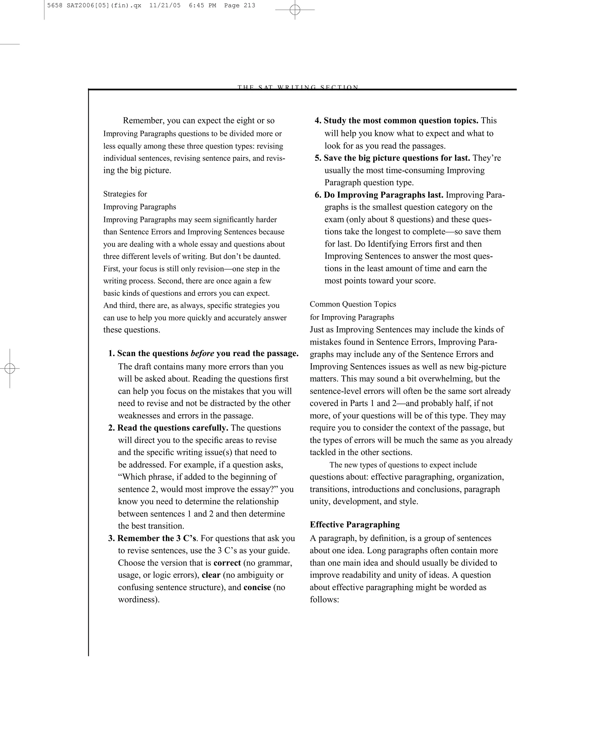 5658 SAT2006[05](fin).qx       11/21/05   6:45 PM   Page 213




                                                       –T H E S AT W R I T I N G S E C T I O N –



                    Remember, you can expect the eight or so                     4. Study the most common question topics. This
              Improving Paragraphs questions to be divided more or                  will help you know what to expect and what to
              less equally among these three question types: revising               look for as you read the passages.
              individual sentences, revising sentence pairs, and revis-          5. Save the big picture questions for last. They’re
              ing the big picture.                                                  usually the most time-consuming Improving
                                                                                    Paragraph question type.
              Strategies for                                                     6. Do Improving Paragraphs last. Improving Para-
              Improving Paragraphs                                                  graphs is the smallest question category on the
              Improving Paragraphs may seem signiﬁcantly harder                     exam (only about 8 questions) and these ques-
              than Sentence Errors and Improving Sentences because                  tions take the longest to complete—so save them
              you are dealing with a whole essay and questions about                for last. Do Identifying Errors ﬁrst and then
              three different levels of writing. But don’t be daunted.              Improving Sentences to answer the most ques-
              First, your focus is still only revision—one step in the              tions in the least amount of time and earn the
              writing process. Second, there are once again a few                   most points toward your score.
              basic kinds of questions and errors you can expect.
              And third, there are, as always, speciﬁc strategies you           Common Question Topics
              can use to help you more quickly and accurately answer            for Improving Paragraphs
              these questions.                                                  Just as Improving Sentences may include the kinds of
                                                                                mistakes found in Sentence Errors, Improving Para-
               1. Scan the questions before you read the passage.               graphs may include any of the Sentence Errors and
                  The draft contains many more errors than you                  Improving Sentences issues as well as new big-picture
                  will be asked about. Reading the questions ﬁrst               matters. This may sound a bit overwhelming, but the
                  can help you focus on the mistakes that you will              sentence-level errors will often be the same sort already
                  need to revise and not be distracted by the other             covered in Parts 1 and 2—and probably half, if not
                  weaknesses and errors in the passage.                         more, of your questions will be of this type. They may
               2. Read the questions carefully. The questions                   require you to consider the context of the passage, but
                  will direct you to the speciﬁc areas to revise                the types of errors will be much the same as you already
                  and the speciﬁc writing issue(s) that need to                 tackled in the other sections.
                  be addressed. For example, if a question asks,                     The new types of questions to expect include
                  ―Which phrase, if added to the beginning of                   questions about: effective paragraphing, organization,
                  sentence 2, would most improve the essay?‖ you                transitions, introductions and conclusions, paragraph
                  know you need to determine the relationship                   unity, development, and style.
                  between sentences 1 and 2 and then determine
                  the best transition.                                          Effective Paragraphing
               3. Remember the 3 C’s. For questions that ask you                A paragraph, by deﬁnition, is a group of sentences
                  to revise sentences, use the 3 C’s as your guide.             about one idea. Long paragraphs often contain more
                  Choose the version that is correct (no grammar,               than one main idea and should usually be divided to
                  usage, or logic errors), clear (no ambiguity or               improve readability and unity of ideas. A question
                  confusing sentence structure), and concise (no                about effective paragraphing might be worded as
                  wordiness).                                                   follows:




                                                                          213
 