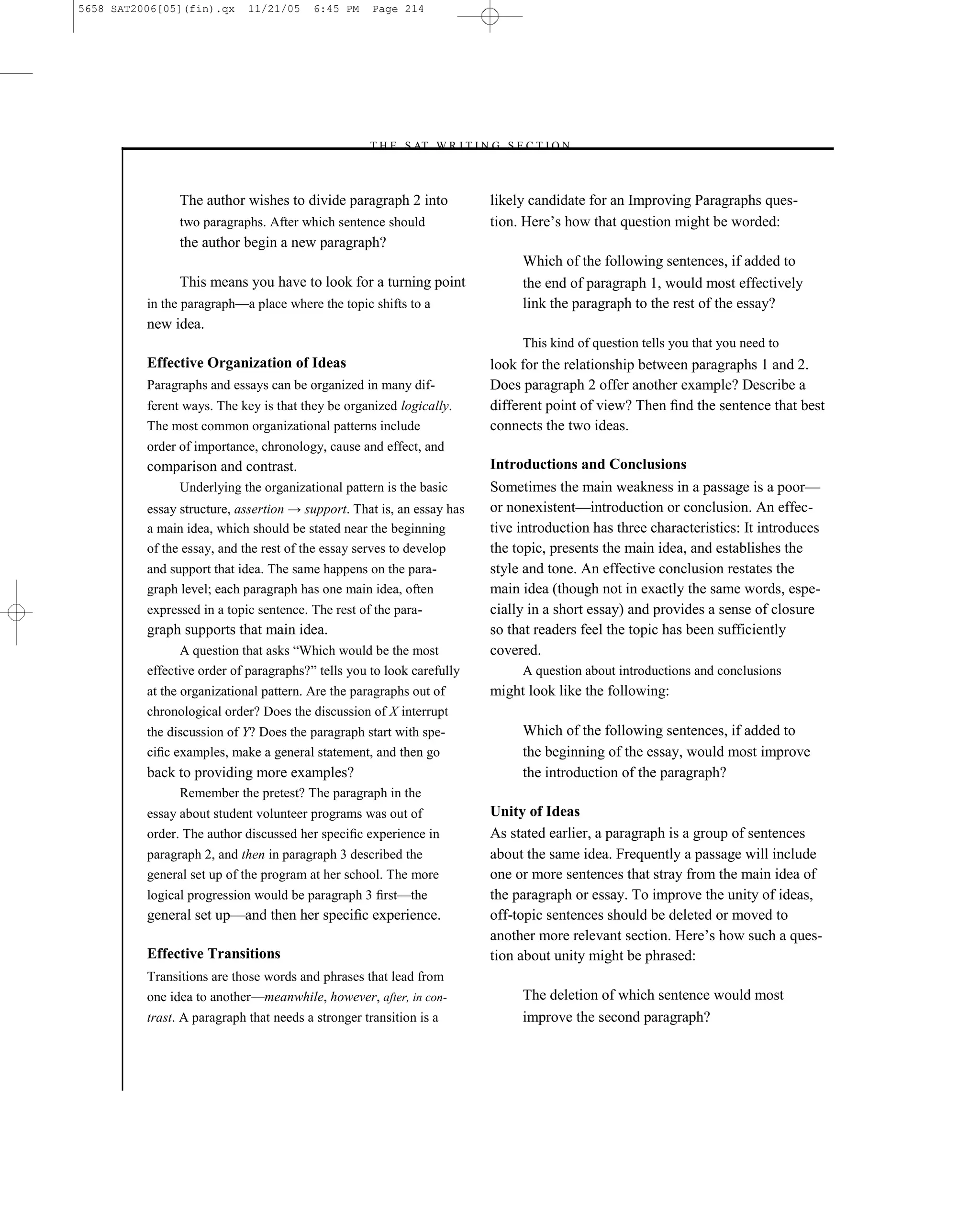 5658 SAT2006[05](fin).qx     11/21/05    6:45 PM     Page 214




                                                   –T H E S AT W R I T I N G S E C T I O N –



                The author wishes to divide paragraph 2 into                  likely candidate for an Improving Paragraphs ques-
                two paragraphs. After which sentence should                   tion. Here’s how that question might be worded:
                the author begin a new paragraph?
                                                                                   Which of the following sentences, if added to
                This means you have to look for a turning point                    the end of paragraph 1, would most effectively
          in the paragraph—a place where the topic shifts to a                     link the paragraph to the rest of the essay?
          new idea.
                                                                                   This kind of question tells you that you need to
          Effective Organization of Ideas                                     look for the relationship between paragraphs 1 and 2.
          Paragraphs and essays can be organized in many dif-                 Does paragraph 2 offer another example? Describe a
          ferent ways. The key is that they be organized logically.           different point of view? Then ﬁnd the sentence that best
          The most common organizational patterns include                     connects the two ideas.
          order of importance, chronology, cause and effect, and
          comparison and contrast.                                            Introductions and Conclusions
                Underlying the organizational pattern is the basic            Sometimes the main weakness in a passage is a poor—
          essay structure, assertion → support. That is, an essay has         or nonexistent—introduction or conclusion. An effec-
          a main idea, which should be stated near the beginning              tive introduction has three characteristics: It introduces
          of the essay, and the rest of the essay serves to develop           the topic, presents the main idea, and establishes the
          and support that idea. The same happens on the para-                style and tone. An effective conclusion restates the
          graph level; each paragraph has one main idea, often                main idea (though not in exactly the same words, espe-
          expressed in a topic sentence. The rest of the para-                cially in a short essay) and provides a sense of closure
          graph supports that main idea.                                      so that readers feel the topic has been sufficiently
                A question that asks ―Which would be the most                 covered.
          effective order of paragraphs?‖ tells you to look carefully              A question about introductions and conclusions
          at the organizational pattern. Are the paragraphs out of            might look like the following:
          chronological order? Does the discussion of X interrupt
          the discussion of Y? Does the paragraph start with spe-                  Which of the following sentences, if added to
          ciﬁc examples, make a general statement, and then go                     the beginning of the essay, would most improve
          back to providing more examples?                                         the introduction of the paragraph?
                Remember the pretest? The paragraph in the
          essay about student volunteer programs was out of                   Unity of Ideas
          order. The author discussed her speciﬁc experience in               As stated earlier, a paragraph is a group of sentences
          paragraph 2, and then in paragraph 3 described the                  about the same idea. Frequently a passage will include
          general set up of the program at her school. The more               one or more sentences that stray from the main idea of
          logical progression would be paragraph 3 ﬁrst—the                   the paragraph or essay. To improve the unity of ideas,
          general set up—and then her speciﬁc experience.                     off-topic sentences should be deleted or moved to
                                                                              another more relevant section. Here’s how such a ques-
          Effective Transitions                                               tion about unity might be phrased:
          Transitions are those words and phrases that lead from
          one idea to another—meanwhile, however, after, in con-                   The deletion of which sentence would most
          trast. A paragraph that needs a stronger transition is a                 improve the second paragraph?



                                                                        214
 