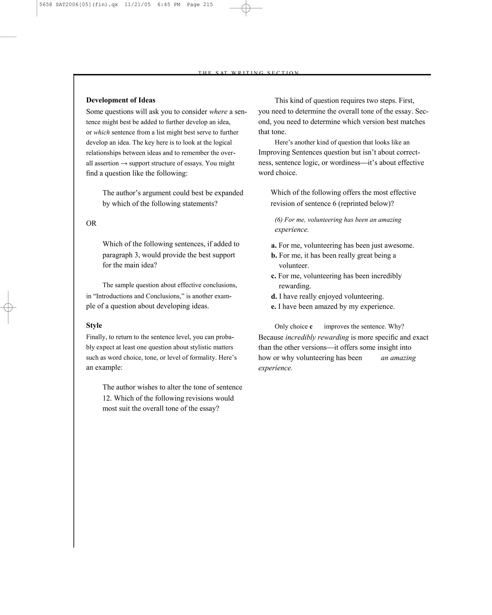 5658 SAT2006[05](fin).qx     11/21/05    6:45 PM    Page 215




                                                       –T H E S AT W R I T I N G S E C T I O N –



              Development of Ideas                                                    This kind of question requires two steps. First,
              Some questions will ask you to consider where a sen-              you need to determine the overall tone of the essay. Sec-
              tence might best be added to further develop an idea,             ond, you need to determine which version best matches
              or which sentence from a list might best serve to further         that tone.
              develop an idea. The key here is to look at the logical                Here’s another kind of question that looks like an
              relationships between ideas and to remember the over-             Improving Sentences question but isn’t about correct-
              all assertion → support structure of essays. You might            ness, sentence logic, or wordiness—it’s about effective
              ﬁnd a question like the following:                                word choice.

                      The author’s argument could best be expanded                  Which of the following offers the most effective
                      by which of the following statements?                         revision of sentence 6 (reprinted below)?

                                                                                     (6) For me, volunteering has been an amazing
              OR
                                                                                     experience.
                      Which of the following sentences, if added to                 a. For me, volunteering has been just awesome.
                      paragraph 3, would provide the best support                   b. For me, it has been really great being a
                      for the main idea?                                               volunteer.
                                                                                    c. For me, volunteering has been incredibly
                      The sample question about effective conclusions,                 rewarding.
              in ―Introductions and Conclusions,‖ is another exam-                  d. I have really enjoyed volunteering.
              ple of a question about developing ideas.                             e. I have been amazed by my experience.

              Style                                                                  Only choice c     improves the sentence. Why?
              Finally, to return to the sentence level, you can proba-          Because incredibly rewarding is more speciﬁc and exact
              bly expect at least one question about stylistic matters          than the other versions—it offers some insight into
              such as word choice, tone, or level of formality. Here’s          how or why volunteering has been        an amazing
              an example:                                                       experience.

                      The author wishes to alter the tone of sentence
                      12. Which of the following revisions would
                      most suit the overall tone of the essay?




                                                                          215
 