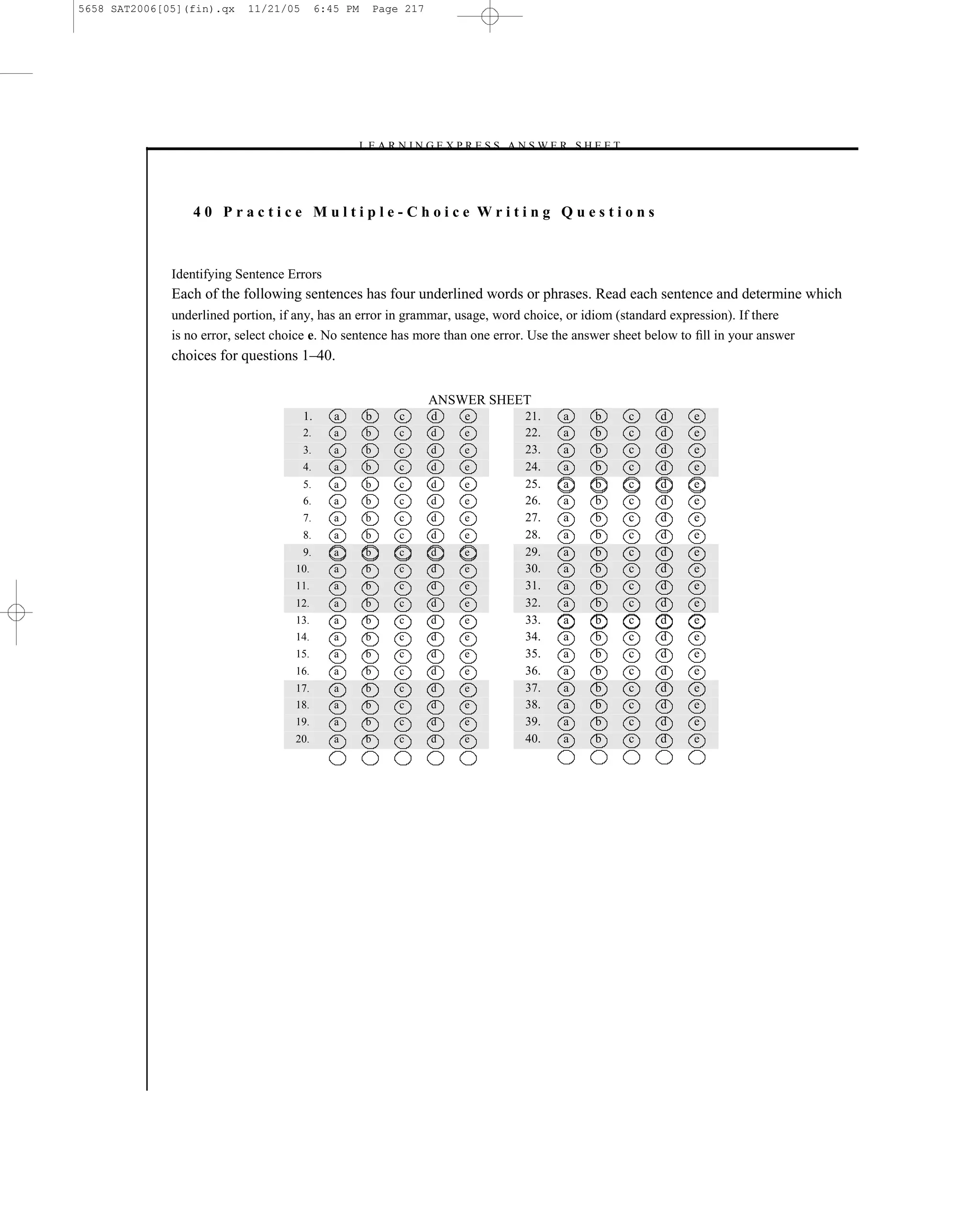 5658 SAT2006[05](fin).qx    11/21/05        6:45 PM       Page 217




                                                   –L E A R N I N G E X P R E S S A N S W E R S H E E T –




                  40 Practice Multiple-Choice Writing Questions



              Identifying Sentence Errors
              Each of the following sentences has four underlined words or phrases. Read each sentence and determine which
              underlined portion, if any, has an error in grammar, usage, word choice, or idiom (standard expression). If there
              is no error, select choice e. No sentence has more than one error. Use the answer sheet below to ﬁll in your answer
              choices for questions 1–40.

                                                                     ANSWER SHEET
                                       1.      a      b       c      d   e           21.    a     b         c   d   e
                                       2.      a      b       c      d   e           22.    a     b         c   d   e
                                       3.      a      b       c      d   e           23.    a     b         c   d   e
                                       4.      a      b       c      d   e           24.    a     b         c   d   e
                                       5.      a      b       c      d   e           25.    a     b         c   d   e
                                       6.      a      b       c      d   e           26.    a     b         c   d   e
                                       7.      a      b       c      d   e           27.    a     b         c   d   e
                                       8.      a      b       c      d   e           28.    a     b         c   d   e
                                       9.      a      b       c      d   e           29.    a     b         c   d   e
                                    10.        a      b       c      d   e           30.    a     b         c   d   e
                                    11.        a      b       c      d   e           31.    a     b         c   d   e
                                    12.        a      b       c      d   e           32.    a     b         c   d   e
                                    13.        a      b       c      d   e           33.    a     b         c   d   e
                                    14.        a      b       c      d   e           34.    a     b         c   d   e
                                    15.        a      b       c      d   e           35.    a     b         c   d   e
                                    16.        a      b       c      d   e           36.    a     b         c   d   e
                                    17.        a      b       c      d   e           37.    a     b         c   d   e
                                    18.        a      b       c      d   e           38.    a     b         c   d   e
                                    19.        a      b       c      d   e           39.    a     b         c   d   e
                                    20.        a      b       c      d   e           40.    a     b         c   d   e




                                                                             217
 