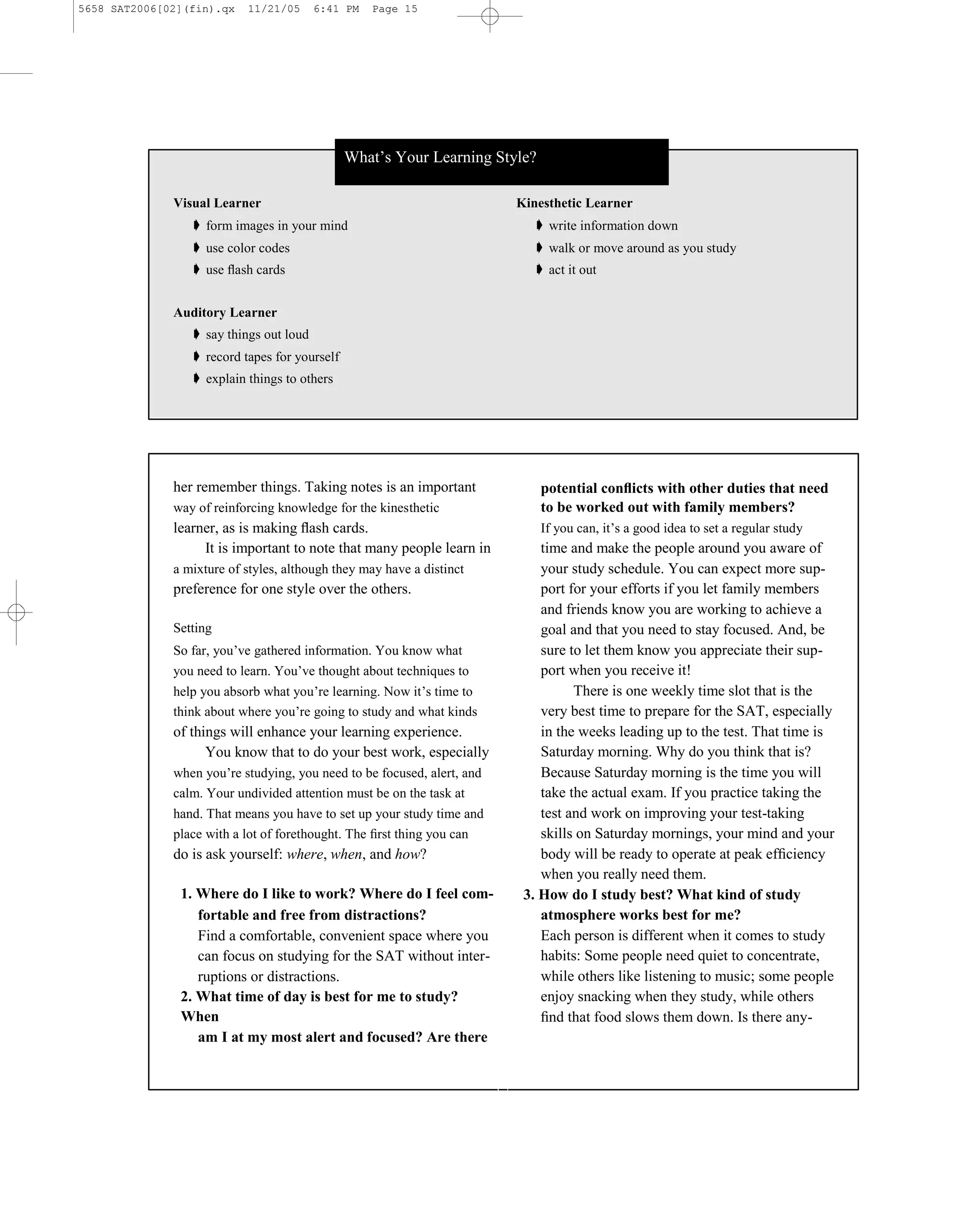 5658 SAT2006[02](fin).qx   11/21/05      6:41 PM   Page 15




                                               What’s Your Learning Style?

              Visual Learner                                                  Kinesthetic Learner
                 ➧ form images in your mind                                     ➧ write information down
                 ➧ use color codes                                              ➧ walk or move around as you study
                 ➧ use ﬂash cards                                               ➧ act it out


              Auditory Learner
                 ➧ say things out loud
                 ➧ record tapes for yourself
                 ➧ explain things to others




              her remember things. Taking notes is an important                  potential conﬂicts with other duties that need
              way of reinforcing knowledge for the kinesthetic                   to be worked out with family members?
              learner, as is making ﬂash cards.                                  If you can, it’s a good idea to set a regular study
                   It is important to note that many people learn in              time and make the people around you aware of
              a mixture of styles, although they may have a distinct              your study schedule. You can expect more sup-
              preference for one style over the others.                           port for your efforts if you let family members
                                                                                  and friends know you are working to achieve a
              Setting                                                             goal and that you need to stay focused. And, be
              So far, you’ve gathered information. You know what                  sure to let them know you appreciate their sup-
              you need to learn. You’ve thought about techniques to               port when you receive it!
              help you absorb what you’re learning. Now it’s time to                    There is one weekly time slot that is the
              think about where you’re going to study and what kinds              very best time to prepare for the SAT, especially
              of things will enhance your learning experience.                    in the weeks leading up to the test. That time is
                    You know that to do your best work, especially                Saturday morning. Why do you think that is?
              when you’re studying, you need to be focused, alert, and            Because Saturday morning is the time you will
              calm. Your undivided attention must be on the task at               take the actual exam. If you practice taking the
              hand. That means you have to set up your study time and             test and work on improving your test-taking
              place with a lot of forethought. The ﬁrst thing you can             skills on Saturday mornings, your mind and your
              do is ask yourself: where, when, and how?                           body will be ready to operate at peak efﬁciency
                                                                                  when you really need them.
               1. Where do I like to work? Where do I feel com-                3. How do I study best? What kind of study
                  fortable and free from distractions?                            atmosphere works best for me?
                  Find a comfortable, convenient space where you                  Each person is different when it comes to study
                  can focus on studying for the SAT without inter-                habits: Some people need quiet to concentrate,
                  ruptions or distractions.                                       while others like listening to music; some people
               2. What time of day is best for me to study?                       enjoy snacking when they study, while others
               When                                                               ﬁnd that food slows them down. Is there any-
                  am I at my most alert and focused? Are there


                                                                         15
 