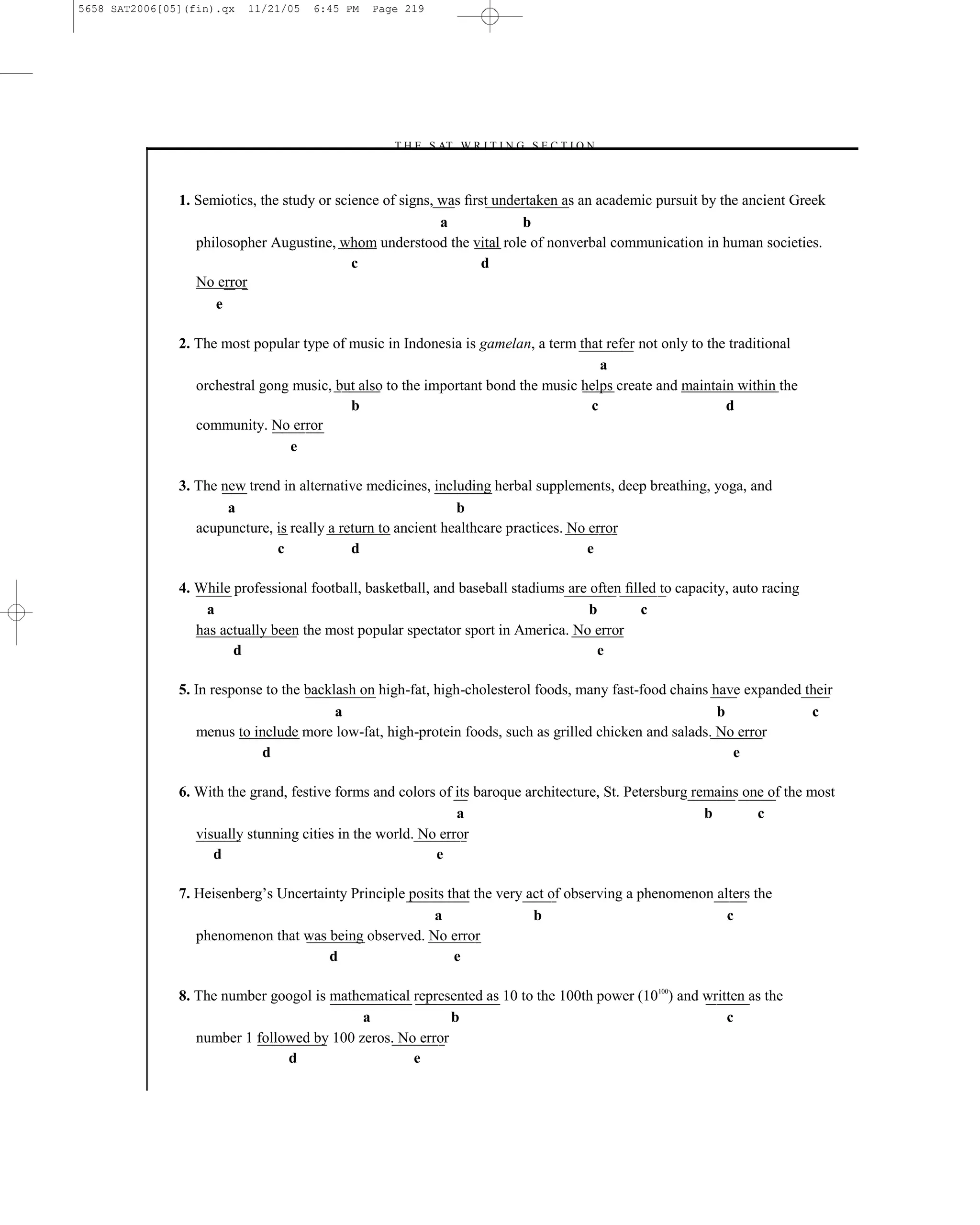 5658 SAT2006[05](fin).qx   11/21/05   6:45 PM   Page 219




                                                  –T H E S AT W R I T I N G S E C T I O N –



               1. Semiotics, the study or science of signs, was ﬁrst undertaken as an academic pursuit by the ancient Greek
                                                            a            b
                  philosopher Augustine, whom understood the vital role of nonverbal communication in human societies.
                                             c                     d
                  No error
                     e

               2. The most popular type of music in Indonesia is gamelan, a term that refer not only to the traditional
                                                                                     a
                  orchestral gong music, but also to the important bond the music helps create and maintain within the
                                           b                                       c                       d
                  community. No error
                                 e

               3. The new trend in alternative medicines, including herbal supplements, deep breathing, yoga, and
                       a                                       b
                  acupuncture, is really a return to ancient healthcare practices. No error
                               c             d                                        e

               4. While professional football, basketball, and baseball stadiums are often ﬁlled to capacity, auto racing
                    a                                                                b        c
                  has actually been the most popular spectator sport in America. No error
                        d                                                             e

               5. In response to the backlash on high-fat, high-cholesterol foods, many fast-food chains have expanded their
                                          a                                                               b             c
                  menus to include more low-fat, high-protein foods, such as grilled chicken and salads. No error
                             d                                                                              e

               6. With the grand, festive forms and colors of its baroque architecture, St. Petersburg remains one of the most
                                                               a                                         b       c
                  visually stunning cities in the world. No error
                     d                                     e

               7. Heisenberg’s Uncertainty Principle posits that the very act of observing a phenomenon alters the
                                                         a                 b                              c
                  phenomenon that was being observed. No error
                                       d                     e

               8. The number googol is mathematical represented as 10 to the 100th power (10100) and written as the
                                            a              b                                             c
                  number 1 followed by 100 zeros. No error
                                d                   e
                                                                    219
 