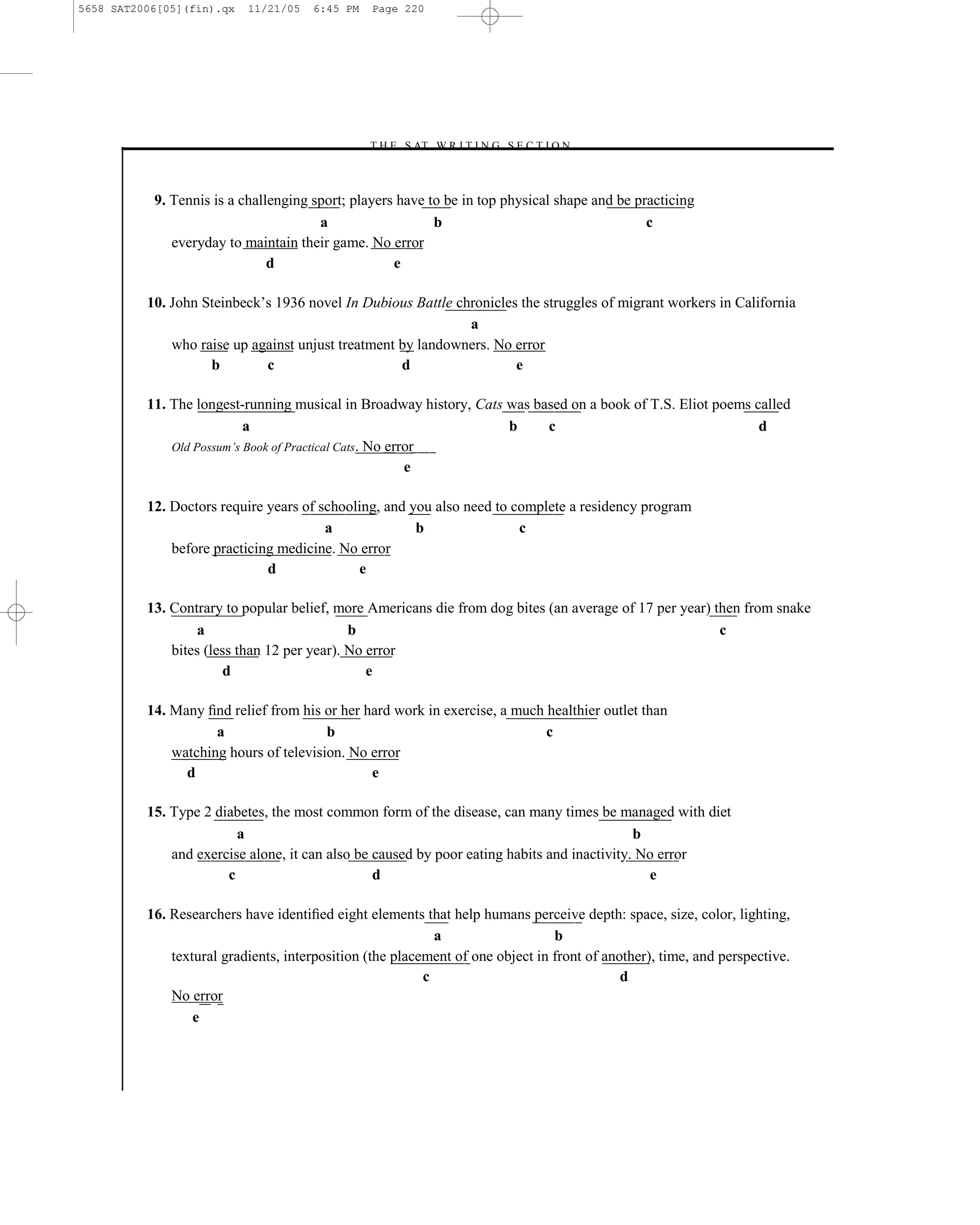 5658 SAT2006[05](fin).qx   11/21/05   6:45 PM    Page 220




                                                –T H E S AT W R I T I N G S E C T I O N –



           9. Tennis is a challenging sport; players have to be in top physical shape and be practicing
                                       a                   b                                   c
              everyday to maintain their game. No error
                               d                    e

          10. John Steinbeck’s 1936 novel In Dubious Battle chronicles the struggles of migrant workers in California
                                                              a
              who raise up against unjust treatment by landowners. No error
                    b        c                      d                 e

          11. The longest-running musical in Broadway history, Cats was based on a book of T.S. Eliot poems called
                           a                                        b     c                                  d
              Old Possum’s Book of Practical Cats. No error
                                                         e

          12. Doctors require years of schooling, and you also need to complete a residency program
                                        a              b                c
              before practicing medicine. No error
                              d              e

          13. Contrary to popular belief, more Americans die from dog bites (an average of 17 per year) then from snake
                   a                         b                                                           c
              bites (less than 12 per year). No error
                        d                       e

          14. Many ﬁnd relief from his or her hard work in exercise, a much healthier outlet than
                     a                  b                                   c
              watching hours of television. No error
                d                              e

          15. Type 2 diabetes, the most common form of the disease, can many times be managed with diet
                         a                                                                   b
              and exercise alone, it can also be caused by poor eating habits and inactivity. No error
                       c                         d                                             e

          16. Researchers have identiﬁed eight elements that help humans perceive depth: space, size, color, lighting,
                                                            a                   b
              textural gradients, interposition (the placement of one object in front of another), time, and perspective.
                                                          c                                 d
              No error
                  e



                                                                  220
 