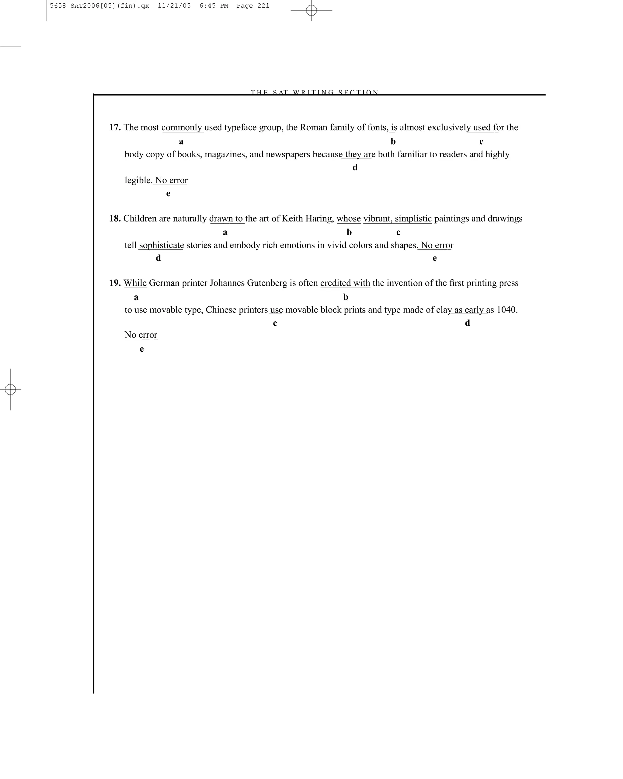 5658 SAT2006[05](fin).qx   11/21/05   6:45 PM   Page 221




                                                  –T H E S AT W R I T I N G S E C T I O N –



              17. The most commonly used typeface group, the Roman family of fonts, is almost exclusively used for the
                                 a                                                  b                       c
                  body copy of books, magazines, and newspapers because they are both familiar to readers and highly
                                                                          d
                  legible. No error
                             e

              18. Children are naturally drawn to the art of Keith Haring, whose vibrant, simplistic paintings and drawings
                                              a                              b            c
                  tell sophisticate stories and embody rich emotions in vivid colors and shapes. No error
                           d                                                                        e

              19. While German printer Johannes Gutenberg is often credited with the invention of the ﬁrst printing press
                     a                                                    b
                  to use movable type, Chinese printers use movable block prints and type made of clay as early as 1040.
                                                         c                                                d
                  No error
                       e




                                                                    221
 