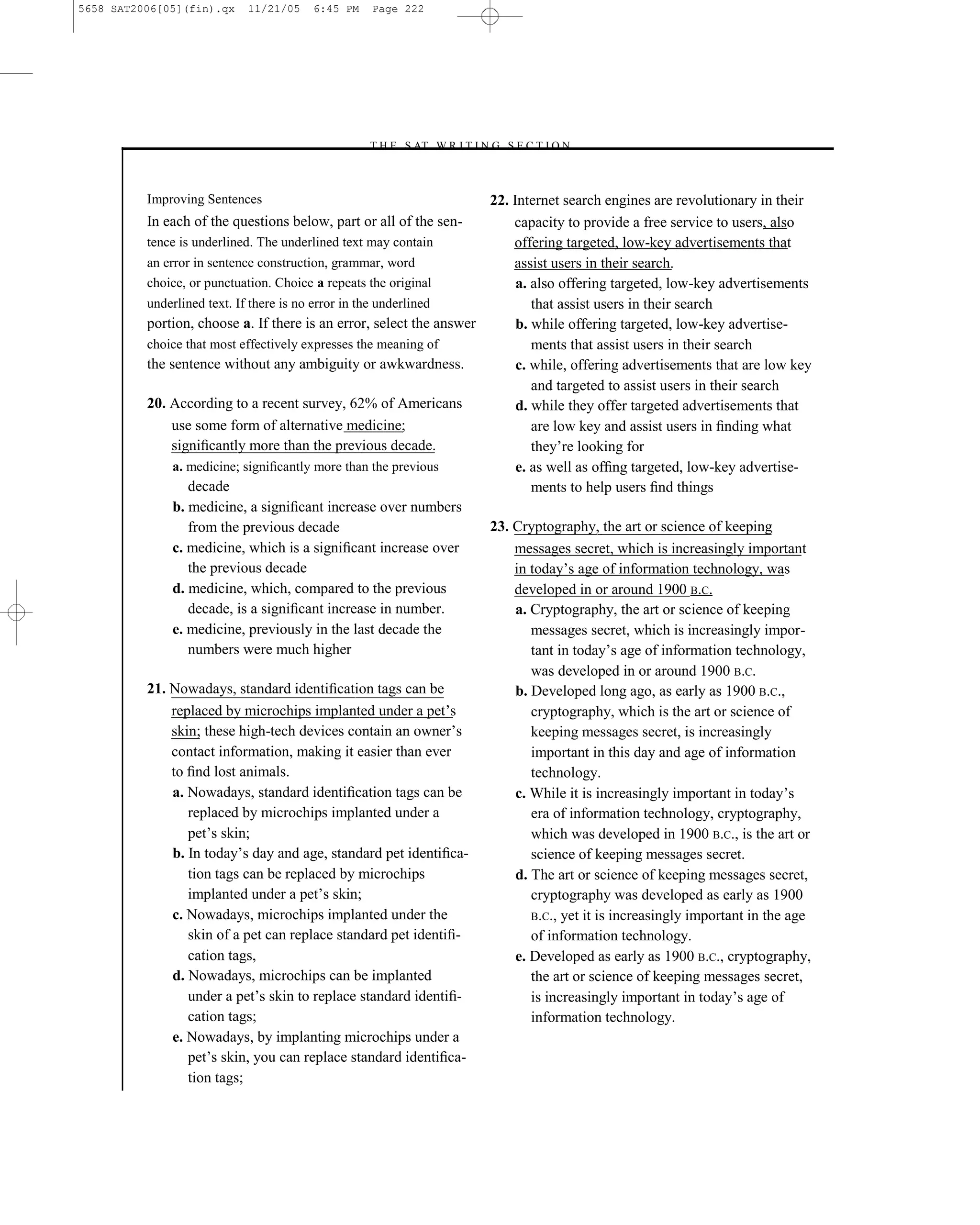5658 SAT2006[05](fin).qx   11/21/05    6:45 PM    Page 222




                                                 –T H E S AT W R I T I N G S E C T I O N –



          Improving Sentences                                        22. Internet search engines are revolutionary in their
          In each of the questions below, part or all of the sen-        capacity to provide a free service to users, also
          tence is underlined. The underlined text may contain           offering targeted, low-key advertisements that
          an error in sentence construction, grammar, word               assist users in their search.
          choice, or punctuation. Choice a repeats the original           a. also offering targeted, low-key advertisements
          underlined text. If there is no error in the underlined            that assist users in their search
          portion, choose a. If there is an error, select the answer      b. while offering targeted, low-key advertise-
          choice that most effectively expresses the meaning of              ments that assist users in their search
          the sentence without any ambiguity or awkwardness.              c. while, offering advertisements that are low key
                                                                             and targeted to assist users in their search
          20. According to a recent survey, 62% of Americans              d. while they offer targeted advertisements that
               use some form of alternative medicine;                        are low key and assist users in ﬁnding what
               signiﬁcantly more than the previous decade.                   they’re looking for
               a. medicine; signiﬁcantly more than the previous           e. as well as ofﬁng targeted, low-key advertise-
                  decade                                                     ments to help users ﬁnd things
               b. medicine, a signiﬁcant increase over numbers
                  from the previous decade                           23. Cryptography, the art or science of keeping
               c. medicine, which is a signiﬁcant increase over          messages secret, which is increasingly important
                  the previous decade                                    in today’s age of information technology, was
               d. medicine, which, compared to the previous              developed in or around 1900 B.C.
                  decade, is a signiﬁcant increase in number.             a. Cryptography, the art or science of keeping
               e. medicine, previously in the last decade the                messages secret, which is increasingly impor-
                  numbers were much higher                                   tant in today’s age of information technology,
                                                                             was developed in or around 1900 B.C.
          21. Nowadays, standard identiﬁcation tags can be                b. Developed long ago, as early as 1900 B.C.,
               replaced by microchips implanted under a pet’s                cryptography, which is the art or science of
               skin; these high-tech devices contain an owner’s              keeping messages secret, is increasingly
               contact information, making it easier than ever               important in this day and age of information
               to ﬁnd lost animals.                                          technology.
               a. Nowadays, standard identiﬁcation tags can be            c. While it is increasingly important in today’s
                  replaced by microchips implanted under a                   era of information technology, cryptography,
                  pet’s skin;                                                which was developed in 1900 B.C., is the art or
               b. In today’s day and age, standard pet identiﬁca-            science of keeping messages secret.
                  tion tags can be replaced by microchips                 d. The art or science of keeping messages secret,
                  implanted under a pet’s skin;                              cryptography was developed as early as 1900
               c. Nowadays, microchips implanted under the                   B.C., yet it is increasingly important in the age
                  skin of a pet can replace standard pet identiﬁ-            of information technology.
                  cation tags,                                            e. Developed as early as 1900 B.C., cryptography,
               d. Nowadays, microchips can be implanted                      the art or science of keeping messages secret,
                  under a pet’s skin to replace standard identiﬁ-            is increasingly important in today’s age of
                  cation tags;                                               information technology.
               e. Nowadays, by implanting microchips under a
                  pet’s skin, you can replace standard identiﬁca-
                  tion tags;
                                                                   222
 