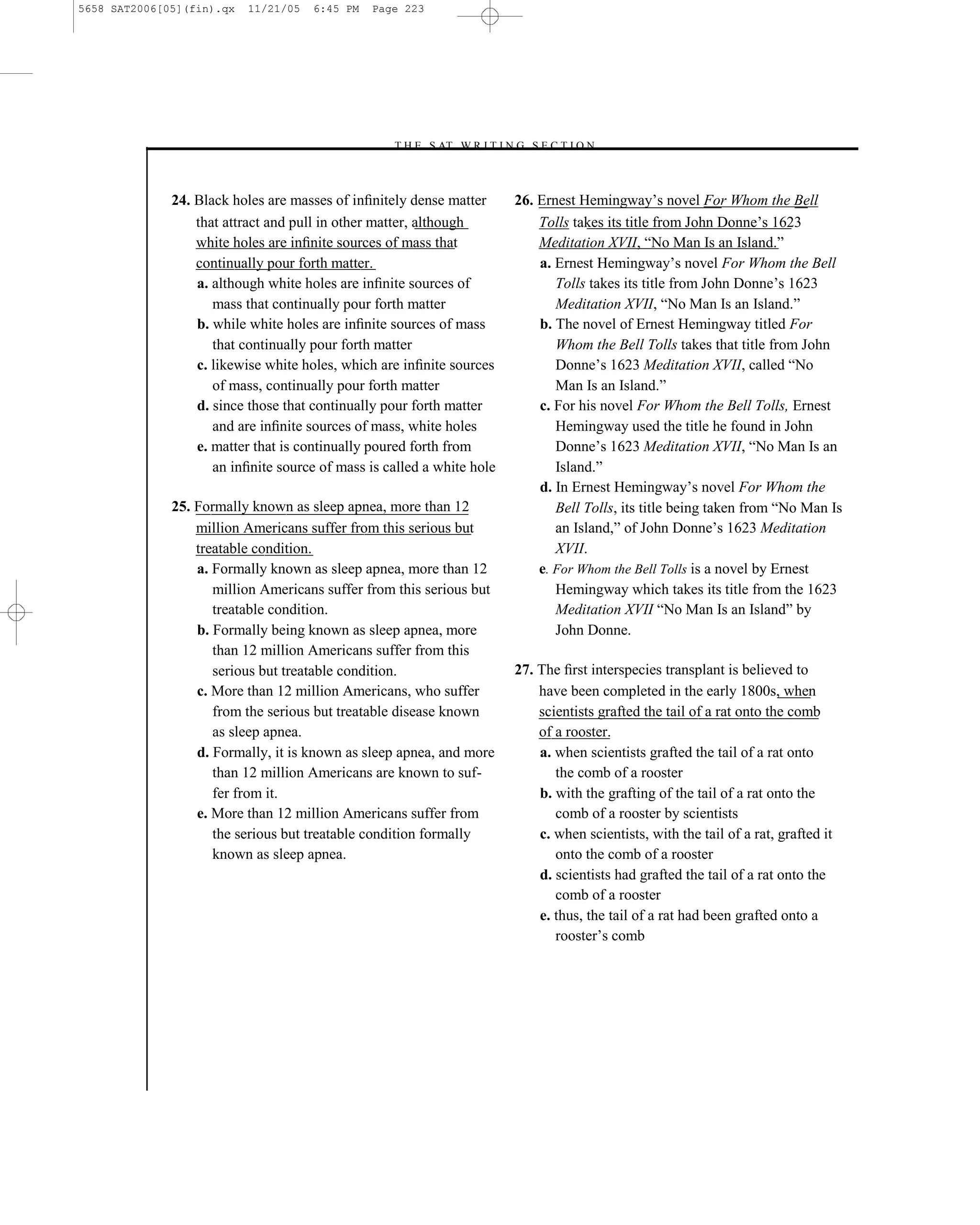 5658 SAT2006[05](fin).qx   11/21/05   6:45 PM   Page 223




                                                  –T H E S AT W R I T I N G S E C T I O N –



              24. Black holes are masses of inﬁnitely dense matter        26. Ernest Hemingway’s novel For Whom the Bell
                  that attract and pull in other matter, although             Tolls takes its title from John Donne’s 1623
                  white holes are inﬁnite sources of mass that                Meditation XVII, ―No Man Is an Island.‖
                  continually pour forth matter.                              a. Ernest Hemingway’s novel For Whom the Bell
                  a. although white holes are inﬁnite sources of                 Tolls takes its title from John Donne’s 1623
                     mass that continually pour forth matter                     Meditation XVII, ―No Man Is an Island.‖
                  b. while white holes are inﬁnite sources of mass            b. The novel of Ernest Hemingway titled For
                     that continually pour forth matter                          Whom the Bell Tolls takes that title from John
                  c. likewise white holes, which are inﬁnite sources             Donne’s 1623 Meditation XVII, called ―No
                     of mass, continually pour forth matter                      Man Is an Island.‖
                  d. since those that continually pour forth matter           c. For his novel For Whom the Bell Tolls, Ernest
                     and are inﬁnite sources of mass, white holes                Hemingway used the title he found in John
                  e. matter that is continually poured forth from                Donne’s 1623 Meditation XVII, ―No Man Is an
                     an inﬁnite source of mass is called a white hole            Island.‖
                                                                              d. In Ernest Hemingway’s novel For Whom the
              25. Formally known as sleep apnea, more than 12                    Bell Tolls, its title being taken from ―No Man Is
                  million Americans suffer from this serious but                 an Island,‖ of John Donne’s 1623 Meditation
                  treatable condition.                                           XVII.
                  a. Formally known as sleep apnea, more than 12              e. For Whom the Bell Tolls is a novel by Ernest
                     million Americans suffer from this serious but              Hemingway which takes its title from the 1623
                     treatable condition.                                        Meditation XVII ―No Man Is an Island‖ by
                  b. Formally being known as sleep apnea, more                   John Donne.
                     than 12 million Americans suffer from this
                     serious but treatable condition.                     27. The ﬁrst interspecies transplant is believed to
                  c. More than 12 million Americans, who suffer               have been completed in the early 1800s, when
                     from the serious but treatable disease known             scientists grafted the tail of a rat onto the comb
                     as sleep apnea.                                          of a rooster.
                  d. Formally, it is known as sleep apnea, and more           a. when scientists grafted the tail of a rat onto
                     than 12 million Americans are known to suf-                 the comb of a rooster
                     fer from it.                                             b. with the grafting of the tail of a rat onto the
                  e. More than 12 million Americans suffer from                  comb of a rooster by scientists
                     the serious but treatable condition formally             c. when scientists, with the tail of a rat, grafted it
                     known as sleep apnea.                                       onto the comb of a rooster
                                                                              d. scientists had grafted the tail of a rat onto the
                                                                                 comb of a rooster
                                                                              e. thus, the tail of a rat had been grafted onto a
                                                                                 rooster’s comb




                                                                    223
 