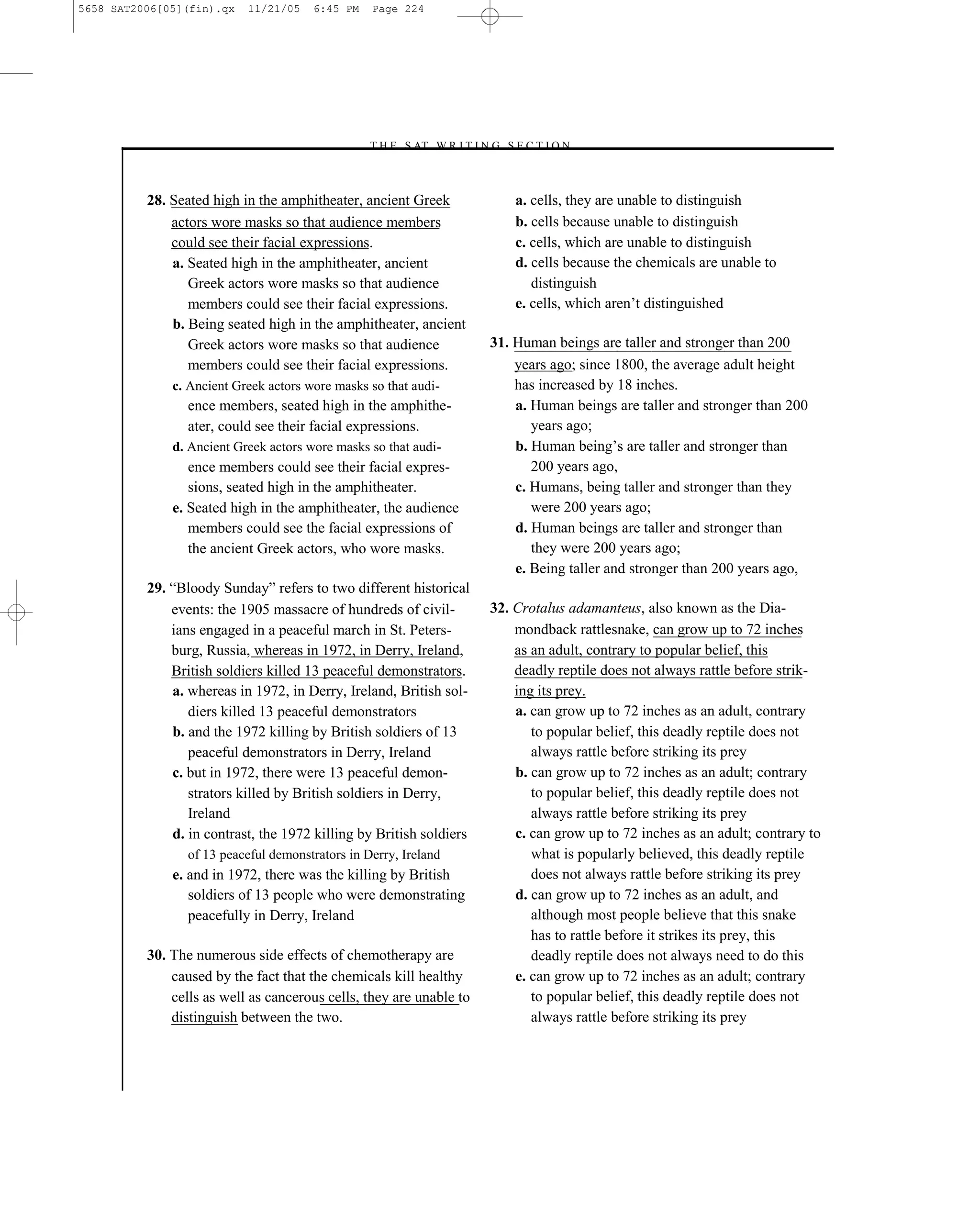 5658 SAT2006[05](fin).qx   11/21/05    6:45 PM    Page 224




                                                 –T H E S AT W R I T I N G S E C T I O N –



          28. Seated high in the amphitheater, ancient Greek                 a. cells, they are unable to distinguish
              actors wore masks so that audience members                     b. cells because unable to distinguish
              could see their facial expressions.                            c. cells, which are unable to distinguish
              a. Seated high in the amphitheater, ancient                    d. cells because the chemicals are unable to
                 Greek actors wore masks so that audience                       distinguish
                 members could see their facial expressions.                 e. cells, which aren’t distinguished
              b. Being seated high in the amphitheater, ancient
                 Greek actors wore masks so that audience                31. Human beings are taller and stronger than 200
                 members could see their facial expressions.                 years ago; since 1800, the average adult height
              c. Ancient Greek actors wore masks so that audi-               has increased by 18 inches.
                 ence members, seated high in the amphithe-                  a. Human beings are taller and stronger than 200
                 ater, could see their facial expressions.                      years ago;
              d. Ancient Greek actors wore masks so that audi-               b. Human being’s are taller and stronger than
                 ence members could see their facial expres-                    200 years ago,
                 sions, seated high in the amphitheater.                     c. Humans, being taller and stronger than they
              e. Seated high in the amphitheater, the audience                  were 200 years ago;
                 members could see the facial expressions of                 d. Human beings are taller and stronger than
                 the ancient Greek actors, who wore masks.                      they were 200 years ago;
                                                                             e. Being taller and stronger than 200 years ago,
          29. ―Bloody Sunday‖ refers to two different historical
              events: the 1905 massacre of hundreds of civil-            32. Crotalus adamanteus, also known as the Dia-
              ians engaged in a peaceful march in St. Peters-                mondback rattlesnake, can grow up to 72 inches
              burg, Russia, whereas in 1972, in Derry, Ireland,              as an adult, contrary to popular belief, this
              British soldiers killed 13 peaceful demonstrators.             deadly reptile does not always rattle before strik-
              a. whereas in 1972, in Derry, Ireland, British sol-            ing its prey.
                 diers killed 13 peaceful demonstrators                      a. can grow up to 72 inches as an adult, contrary
              b. and the 1972 killing by British soldiers of 13                 to popular belief, this deadly reptile does not
                 peaceful demonstrators in Derry, Ireland                       always rattle before striking its prey
              c. but in 1972, there were 13 peaceful demon-                  b. can grow up to 72 inches as an adult; contrary
                 strators killed by British soldiers in Derry,                  to popular belief, this deadly reptile does not
                 Ireland                                                        always rattle before striking its prey
              d. in contrast, the 1972 killing by British soldiers           c. can grow up to 72 inches as an adult; contrary to
                 of 13 peaceful demonstrators in Derry, Ireland                 what is popularly believed, this deadly reptile
              e. and in 1972, there was the killing by British                  does not always rattle before striking its prey
                 soldiers of 13 people who were demonstrating                d. can grow up to 72 inches as an adult, and
                 peacefully in Derry, Ireland                                   although most people believe that this snake
                                                                                has to rattle before it strikes its prey, this
          30. The numerous side effects of chemotherapy are                     deadly reptile does not always need to do this
              caused by the fact that the chemicals kill healthy             e. can grow up to 72 inches as an adult; contrary
              cells as well as cancerous cells, they are unable to              to popular belief, this deadly reptile does not
              distinguish between the two.                                      always rattle before striking its prey



                                                                   224
 