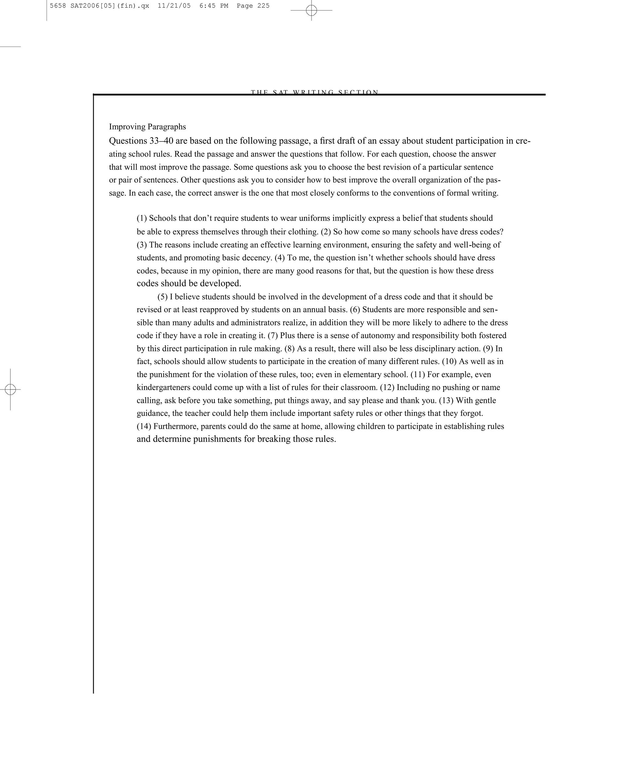 5658 SAT2006[05](fin).qx    11/21/05     6:45 PM    Page 225




                                                       –T H E S AT W R I T I N G S E C T I O N –



              Improving Paragraphs
              Questions 33–40 are based on the following passage, a ﬁrst draft of an essay about student participation in cre-
              ating school rules. Read the passage and answer the questions that follow. For each question, choose the answer
              that will most improve the passage. Some questions ask you to choose the best revision of a particular sentence
              or pair of sentences. Other questions ask you to consider how to best improve the overall organization of the pas-
              sage. In each case, the correct answer is the one that most closely conforms to the conventions of formal writing.

                      (1) Schools that don’t require students to wear uniforms implicitly express a belief that students should
                      be able to express themselves through their clothing. (2) So how come so many schools have dress codes?
                      (3) The reasons include creating an effective learning environment, ensuring the safety and well-being of
                      students, and promoting basic decency. (4) To me, the question isn’t whether schools should have dress
                      codes, because in my opinion, there are many good reasons for that, but the question is how these dress
                      codes should be developed.
                            (5) I believe students should be involved in the development of a dress code and that it should be
                      revised or at least reapproved by students on an annual basis. (6) Students are more responsible and sen-
                      sible than many adults and administrators realize, in addition they will be more likely to adhere to the dress
                      code if they have a role in creating it. (7) Plus there is a sense of autonomy and responsibility both fostered
                      by this direct participation in rule making. (8) As a result, there will also be less disciplinary action. (9) In
                      fact, schools should allow students to participate in the creation of many different rules. (10) As well as in
                      the punishment for the violation of these rules, too; even in elementary school. (11) For example, even
                      kindergarteners could come up with a list of rules for their classroom. (12) Including no pushing or name
                      calling, ask before you take something, put things away, and say please and thank you. (13) With gentle
                      guidance, the teacher could help them include important safety rules or other things that they forgot.
                      (14) Furthermore, parents could do the same at home, allowing children to participate in establishing rules
                      and determine punishments for breaking those rules.




                                                                           225
 