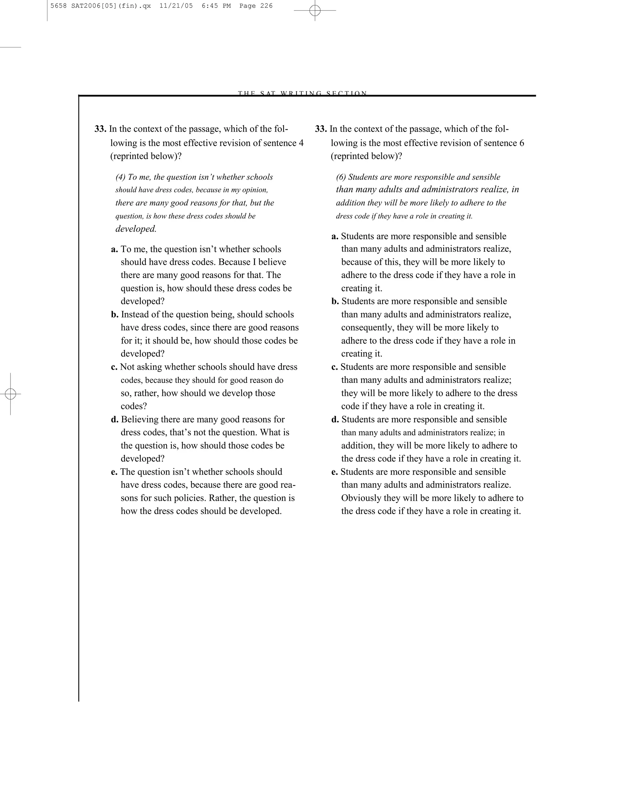 5658 SAT2006[05](fin).qx    11/21/05     6:45 PM     Page 226




                                                    –T H E S AT W R I T I N G S E C T I O N –



          33. In the context of the passage, which of the fol-              33. In the context of the passage, which of the fol-
              lowing is the most effective revision of sentence 4               lowing is the most effective revision of sentence 6
              (reprinted below)?                                                (reprinted below)?

               (4) To me, the question isn’t whether schools                      (6) Students are more responsible and sensible
               should have dress codes, because in my opinion,                    than many adults and administrators realize, in
               there are many good reasons for that, but the                      addition they will be more likely to adhere to the
               question, is how these dress codes should be                       dress code if they have a role in creating it.
               developed.
                                                                                a. Students are more responsible and sensible
              a. To me, the question isn’t whether schools                         than many adults and administrators realize,
                 should have dress codes. Because I believe                        because of this, they will be more likely to
                 there are many good reasons for that. The                         adhere to the dress code if they have a role in
                 question is, how should these dress codes be                      creating it.
                 developed?                                                     b. Students are more responsible and sensible
              b. Instead of the question being, should schools                     than many adults and administrators realize,
                 have dress codes, since there are good reasons                    consequently, they will be more likely to
                 for it; it should be, how should those codes be                   adhere to the dress code if they have a role in
                 developed?                                                        creating it.
              c. Not asking whether schools should have dress                   c. Students are more responsible and sensible
                codes, because they should for good reason do                      than many adults and administrators realize;
                 so, rather, how should we develop those                           they will be more likely to adhere to the dress
                 codes?                                                            code if they have a role in creating it.
              d. Believing there are many good reasons for                      d. Students are more responsible and sensible
                 dress codes, that’s not the question. What is                     than many adults and administrators realize; in
                 the question is, how should those codes be                        addition, they will be more likely to adhere to
                 developed?                                                        the dress code if they have a role in creating it.
              e. The question isn’t whether schools should                      e. Students are more responsible and sensible
                 have dress codes, because there are good rea-                     than many adults and administrators realize.
                 sons for such policies. Rather, the question is                   Obviously they will be more likely to adhere to
                 how the dress codes should be developed.                          the dress code if they have a role in creating it.




                                                                      226
 