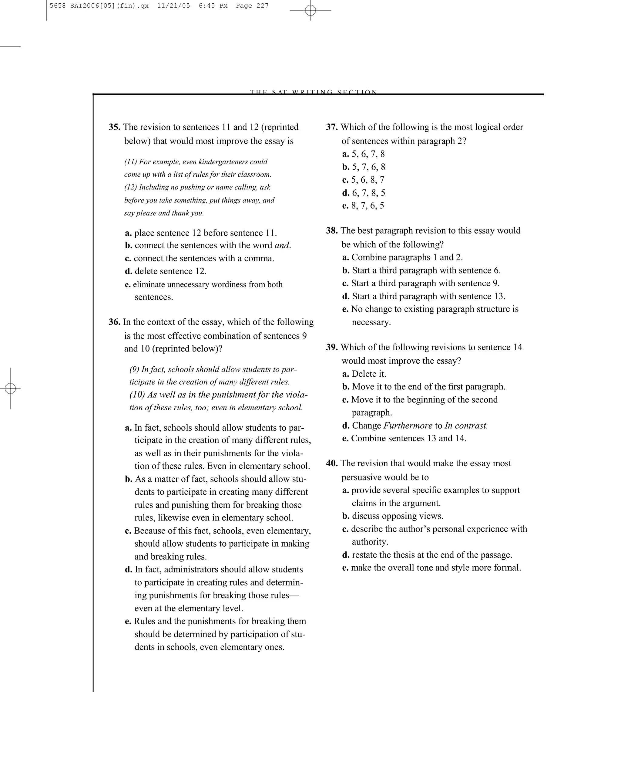 5658 SAT2006[05](fin).qx    11/21/05      6:45 PM      Page 227




                                                          –T H E S AT W R I T I N G S E C T I O N –



              35. The revision to sentences 11 and 12 (reprinted                  37. Which of the following is the most logical order
                  below) that would most improve the essay is                         of sentences within paragraph 2?
                                                                                      a. 5, 6, 7, 8
                  (11) For example, even kindergarteners could
                                                                                      b. 5, 7, 6, 8
                  come up with a list of rules for their classroom.
                                                                                      c. 5, 6, 8, 7
                  (12) Including no pushing or name calling, ask
                                                                                      d. 6, 7, 8, 5
                  before you take something, put things away, and
                                                                                      e. 8, 7, 6, 5
                  say please and thank you.

                  a. place sentence 12 before sentence 11.                        38. The best paragraph revision to this essay would
                  b. connect the sentences with the word and.                         be which of the following?
                  c. connect the sentences with a comma.                              a. Combine paragraphs 1 and 2.
                  d. delete sentence 12.                                              b. Start a third paragraph with sentence 6.
                  e. eliminate unnecessary wordiness from both                        c. Start a third paragraph with sentence 9.
                     sentences.                                                       d. Start a third paragraph with sentence 13.
                                                                                      e. No change to existing paragraph structure is
              36. In the context of the essay, which of the following                    necessary.
                  is the most effective combination of sentences 9
                  and 10 (reprinted below)?                                       39. Which of the following revisions to sentence 14
                                                                                      would most improve the essay?
                   (9) In fact, schools should allow students to par-
                                                                                      a. Delete it.
                   ticipate in the creation of many different rules.
                                                                                      b. Move it to the end of the ﬁrst paragraph.
                   (10) As well as in the punishment for the viola-
                                                                                      c. Move it to the beginning of the second
                   tion of these rules, too; even in elementary school.
                                                                                         paragraph.
                  a. In fact, schools should allow students to par-                   d. Change Furthermore to In contrast.
                     ticipate in the creation of many different rules,                e. Combine sentences 13 and 14.
                     as well as in their punishments for the viola-
                     tion of these rules. Even in elementary school.              40. The revision that would make the essay most
                  b. As a matter of fact, schools should allow stu-                   persuasive would be to
                     dents to participate in creating many different                  a. provide several speciﬁc examples to support
                     rules and punishing them for breaking those                         claims in the argument.
                     rules, likewise even in elementary school.                       b. discuss opposing views.
                  c. Because of this fact, schools, even elementary,                  c. describe the author’s personal experience with
                     should allow students to participate in making                      authority.
                     and breaking rules.                                              d. restate the thesis at the end of the passage.
                  d. In fact, administrators should allow students                    e. make the overall tone and style more formal.
                     to participate in creating rules and determin-
                     ing punishments for breaking those rules—
                     even at the elementary level.
                  e. Rules and the punishments for breaking them
                     should be determined by participation of stu-
                     dents in schools, even elementary ones.



                                                                            227
 