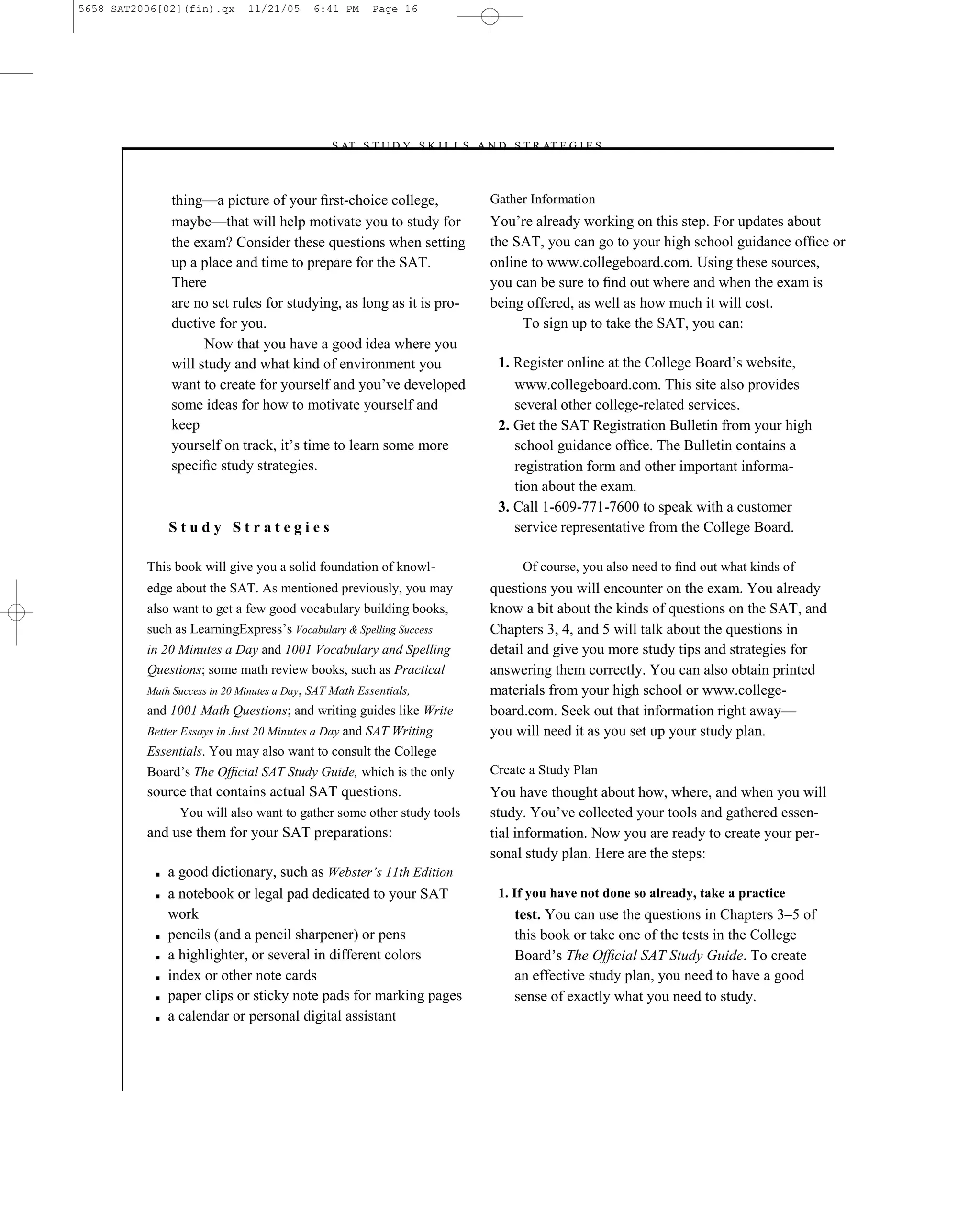 5658 SAT2006[02](fin).qx      11/21/05      6:41 PM     Page 16




                                              –S AT S T U D Y S K I L L S A N D S T R AT E G I E S–



               thing—a picture of your ﬁrst-choice college,                  Gather Information
               maybe—that will help motivate you to study for                You’re already working on this step. For updates about
               the exam? Consider these questions when setting               the SAT, you can go to your high school guidance ofﬁce or
               up a place and time to prepare for the SAT.                   online to www.collegeboard.com. Using these sources,
               There                                                         you can be sure to ﬁnd out where and when the exam is
               are no set rules for studying, as long as it is pro-          being offered, as well as how much it will cost.
               ductive for you.                                                   To sign up to take the SAT, you can:
                     Now that you have a good idea where you
               will study and what kind of environment you                    1. Register online at the College Board’s website,
               want to create for yourself and you’ve developed                  www.collegeboard.com. This site also provides
               some ideas for how to motivate yourself and                       several other college-related services.
               keep                                                           2. Get the SAT Registration Bulletin from your high
               yourself on track, it’s time to learn some more                   school guidance ofﬁce. The Bulletin contains a
               speciﬁc study strategies.                                         registration form and other important informa-
                                                                                 tion about the exam.
                                                                              3. Call 1-609-771-7600 to speak with a customer
               Study Strategies                                                  service representative from the College Board.

          This book will give you a solid foundation of knowl-                    Of course, you also need to ﬁnd out what kinds of
          edge about the SAT. As mentioned previously, you may               questions you will encounter on the exam. You already
          also want to get a few good vocabulary building books,             know a bit about the kinds of questions on the SAT, and
          such as LearningExpress’s Vocabulary & Spelling Success            Chapters 3, 4, and 5 will talk about the questions in
          in 20 Minutes a Day and 1001 Vocabulary and Spelling               detail and give you more study tips and strategies for
          Questions; some math review books, such as Practical               answering them correctly. You can also obtain printed
          Math Success in 20 Minutes a Day, SAT Math Essentials,             materials from your high school or www.college-
          and 1001 Math Questions; and writing guides like Write             board.com. Seek out that information right away—
          Better Essays in Just 20 Minutes a Day and SAT Writing             you will need it as you set up your study plan.
          Essentials. You may also want to consult the College
          Board’s The Ofﬁcial SAT Study Guide, which is the only             Create a Study Plan
          source that contains actual SAT questions.                         You have thought about how, where, and when you will
                You will also want to gather some other study tools          study. You’ve collected your tools and gathered essen-
          and use them for your SAT preparations:                            tial information. Now you are ready to create your per-
                                                                             sonal study plan. Here are the steps:
           ■   a good dictionary, such as Webster’s 11th Edition
           ■   a notebook or legal pad dedicated to your SAT                  1. If you have not done so already, take a practice
               work                                                              test. You can use the questions in Chapters 3–5 of
           ■   pencils (and a pencil sharpener) or pens                          this book or take one of the tests in the College
           ■   a highlighter, or several in different colors                     Board’s The Ofﬁcial SAT Study Guide. To create
           ■   index or other note cards                                         an effective study plan, you need to have a good
           ■   paper clips or sticky note pads for marking pages                 sense of exactly what you need to study.
           ■   a calendar or personal digital assistant



                                                                        16
 