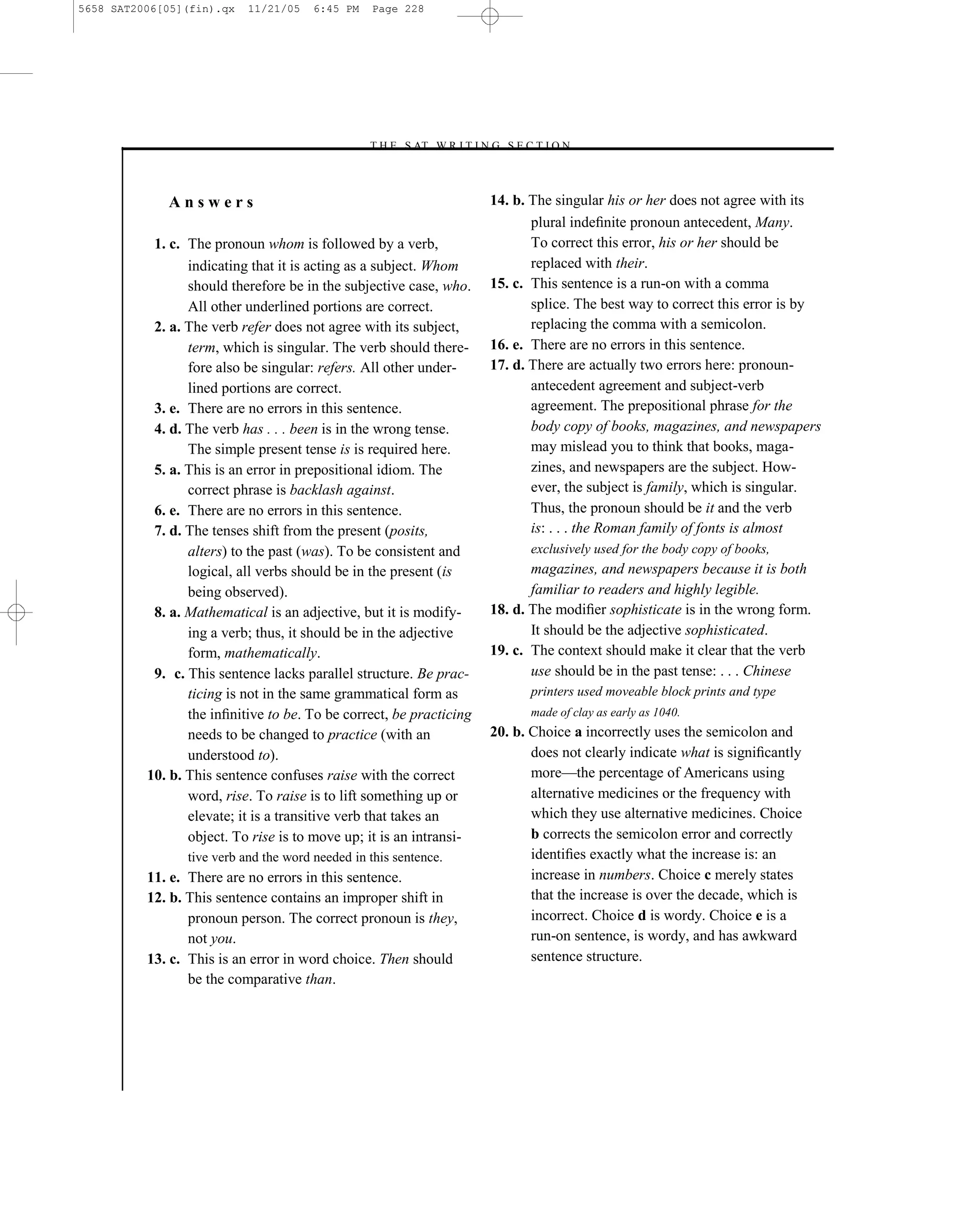 5658 SAT2006[05](fin).qx    11/21/05    6:45 PM    Page 228




                                                  –T H E S AT W R I T I N G S E C T I O N –



             Answers                                                      14. b. The singular his or her does not agree with its
                                                                                 plural indeﬁnite pronoun antecedent, Many.
           1. c. The pronoun whom is followed by a verb,                         To correct this error, his or her should be
                 indicating that it is acting as a subject. Whom                 replaced with their.
                 should therefore be in the subjective case, who.         15. c. This sentence is a run-on with a comma
                 All other underlined portions are correct.                      splice. The best way to correct this error is by
           2. a. The verb refer does not agree with its subject,                 replacing the comma with a semicolon.
                 term, which is singular. The verb should there-          16. e. There are no errors in this sentence.
                 fore also be singular: refers. All other under-          17. d. There are actually two errors here: pronoun-
                 lined portions are correct.                                     antecedent agreement and subject-verb
           3. e. There are no errors in this sentence.                           agreement. The prepositional phrase for the
           4. d. The verb has . . . been is in the wrong tense.                  body copy of books, magazines, and newspapers
                 The simple present tense is is required here.                   may mislead you to think that books, maga-
           5. a. This is an error in prepositional idiom. The                    zines, and newspapers are the subject. How-
                 correct phrase is backlash against.                             ever, the subject is family, which is singular.
           6. e. There are no errors in this sentence.                           Thus, the pronoun should be it and the verb
           7. d. The tenses shift from the present (posits,                      is: . . . the Roman family of fonts is almost
                 alters) to the past (was). To be consistent and                 exclusively used for the body copy of books,
                 logical, all verbs should be in the present (is                 magazines, and newspapers because it is both
                 being observed).                                                familiar to readers and highly legible.
           8. a. Mathematical is an adjective, but it is modify-          18. d. The modiﬁer sophisticate is in the wrong form.
                 ing a verb; thus, it should be in the adjective                 It should be the adjective sophisticated.
                 form, mathematically.                                    19. c. The context should make it clear that the verb
           9. c. This sentence lacks parallel structure. Be prac-                use should be in the past tense: . . . Chinese
                 ticing is not in the same grammatical form as                   printers used moveable block prints and type
                 the inﬁnitive to be. To be correct, be practicing               made of clay as early as 1040.
                 needs to be changed to practice (with an                 20. b. Choice a incorrectly uses the semicolon and
                 understood to).                                                 does not clearly indicate what is signiﬁcantly
          10. b. This sentence confuses raise with the correct                   more—the percentage of Americans using
                 word, rise. To raise is to lift something up or                 alternative medicines or the frequency with
                 elevate; it is a transitive verb that takes an                  which they use alternative medicines. Choice
                 object. To rise is to move up; it is an intransi-               b corrects the semicolon error and correctly
                 tive verb and the word needed in this sentence.                 identiﬁes exactly what the increase is: an
          11. e. There are no errors in this sentence.                           increase in numbers. Choice c merely states
          12. b. This sentence contains an improper shift in                     that the increase is over the decade, which is
                 pronoun person. The correct pronoun is they,                    incorrect. Choice d is wordy. Choice e is a
                 not you.                                                        run-on sentence, is wordy, and has awkward
          13. c. This is an error in word choice. Then should                    sentence structure.
                 be the comparative than.




                                                                    228
 