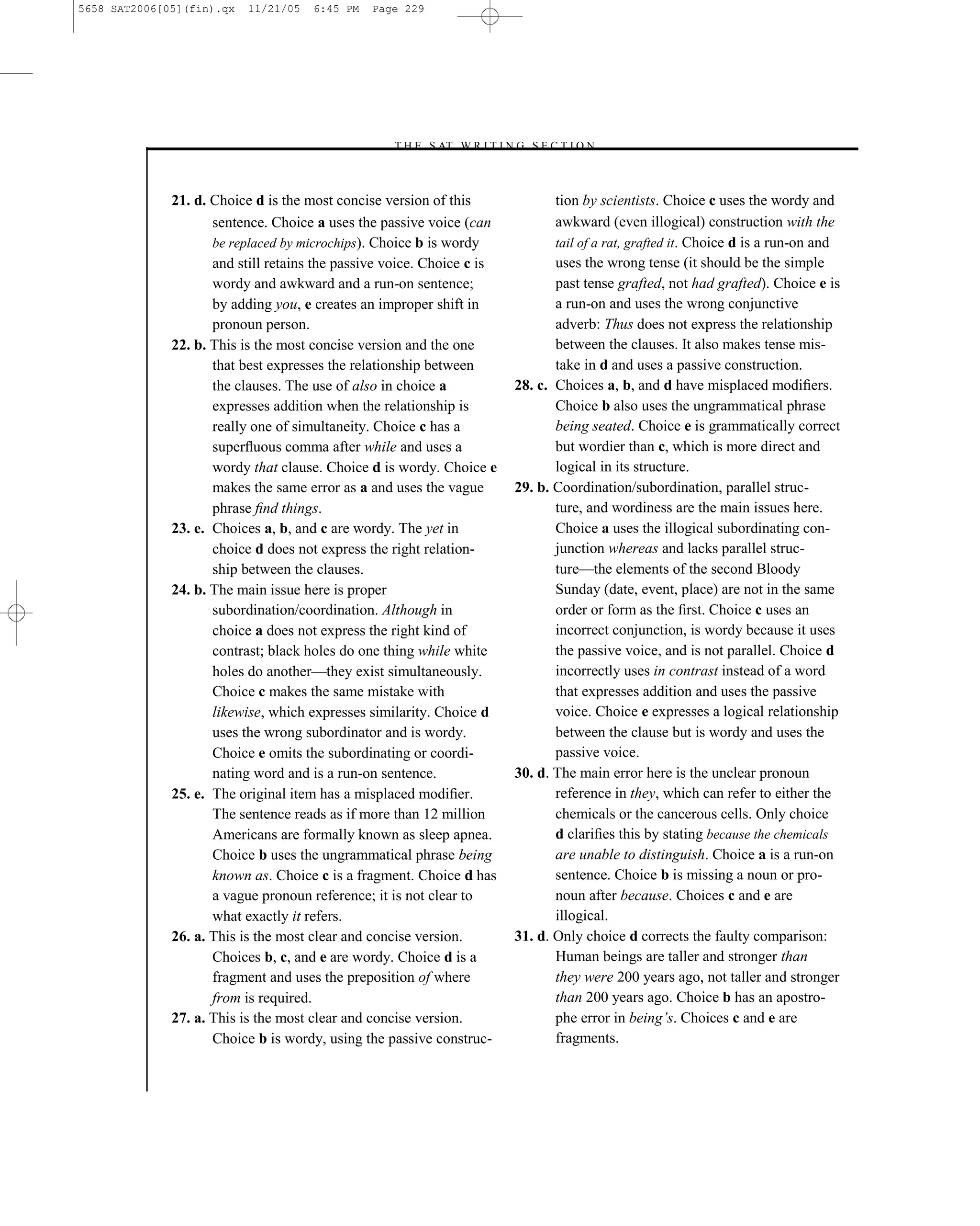 5658 SAT2006[05](fin).qx   11/21/05   6:45 PM   Page 229




                                                  –T H E S AT W R I T I N G S E C T I O N –



              21. d. Choice d is the most concise version of this                tion by scientists. Choice c uses the wordy and
                     sentence. Choice a uses the passive voice (can              awkward (even illogical) construction with the
                     be replaced by microchips). Choice b is wordy               tail of a rat, grafted it. Choice d is a run-on and
                     and still retains the passive voice. Choice c is            uses the wrong tense (it should be the simple
                     wordy and awkward and a run-on sentence;                    past tense grafted, not had grafted). Choice e is
                     by adding you, e creates an improper shift in               a run-on and uses the wrong conjunctive
                     pronoun person.                                             adverb: Thus does not express the relationship
              22. b. This is the most concise version and the one                between the clauses. It also makes tense mis-
                     that best expresses the relationship between                take in d and uses a passive construction.
                     the clauses. The use of also in choice a             28. c. Choices a, b, and d have misplaced modiﬁers.
                     expresses addition when the relationship is                 Choice b also uses the ungrammatical phrase
                     really one of simultaneity. Choice c has a                  being seated. Choice e is grammatically correct
                     superﬂuous comma after while and uses a                     but wordier than c, which is more direct and
                     wordy that clause. Choice d is wordy. Choice e              logical in its structure.
                     makes the same error as a and uses the vague         29. b. Coordination/subordination, parallel struc-
                     phrase ﬁnd things.                                          ture, and wordiness are the main issues here.
              23. e. Choices a, b, and c are wordy. The yet in                   Choice a uses the illogical subordinating con-
                     choice d does not express the right relation-               junction whereas and lacks parallel struc-
                     ship between the clauses.                                   ture—the elements of the second Bloody
              24. b. The main issue here is proper                               Sunday (date, event, place) are not in the same
                     subordination/coordination. Although in                     order or form as the ﬁrst. Choice c uses an
                     choice a does not express the right kind of                 incorrect conjunction, is wordy because it uses
                     contrast; black holes do one thing while white              the passive voice, and is not parallel. Choice d
                     holes do another—they exist simultaneously.                 incorrectly uses in contrast instead of a word
                     Choice c makes the same mistake with                        that expresses addition and uses the passive
                     likewise, which expresses similarity. Choice d              voice. Choice e expresses a logical relationship
                     uses the wrong subordinator and is wordy.                   between the clause but is wordy and uses the
                     Choice e omits the subordinating or coordi-                 passive voice.
                     nating word and is a run-on sentence.                30. d. The main error here is the unclear pronoun
              25. e. The original item has a misplaced modiﬁer.                  reference in they, which can refer to either the
                     The sentence reads as if more than 12 million               chemicals or the cancerous cells. Only choice
                     Americans are formally known as sleep apnea.                d clariﬁes this by stating because the chemicals
                     Choice b uses the ungrammatical phrase being                are unable to distinguish. Choice a is a run-on
                     known as. Choice c is a fragment. Choice d has              sentence. Choice b is missing a noun or pro-
                     a vague pronoun reference; it is not clear to               noun after because. Choices c and e are
                     what exactly it refers.                                     illogical.
              26. a. This is the most clear and concise version.          31. d. Only choice d corrects the faulty comparison:
                     Choices b, c, and e are wordy. Choice d is a                Human beings are taller and stronger than
                     fragment and uses the preposition of where                  they were 200 years ago, not taller and stronger
                     from is required.                                           than 200 years ago. Choice b has an apostro-
              27. a. This is the most clear and concise version.                 phe error in being’s. Choices c and e are
                     Choice b is wordy, using the passive construc-              fragments.


                                                                    229
 
