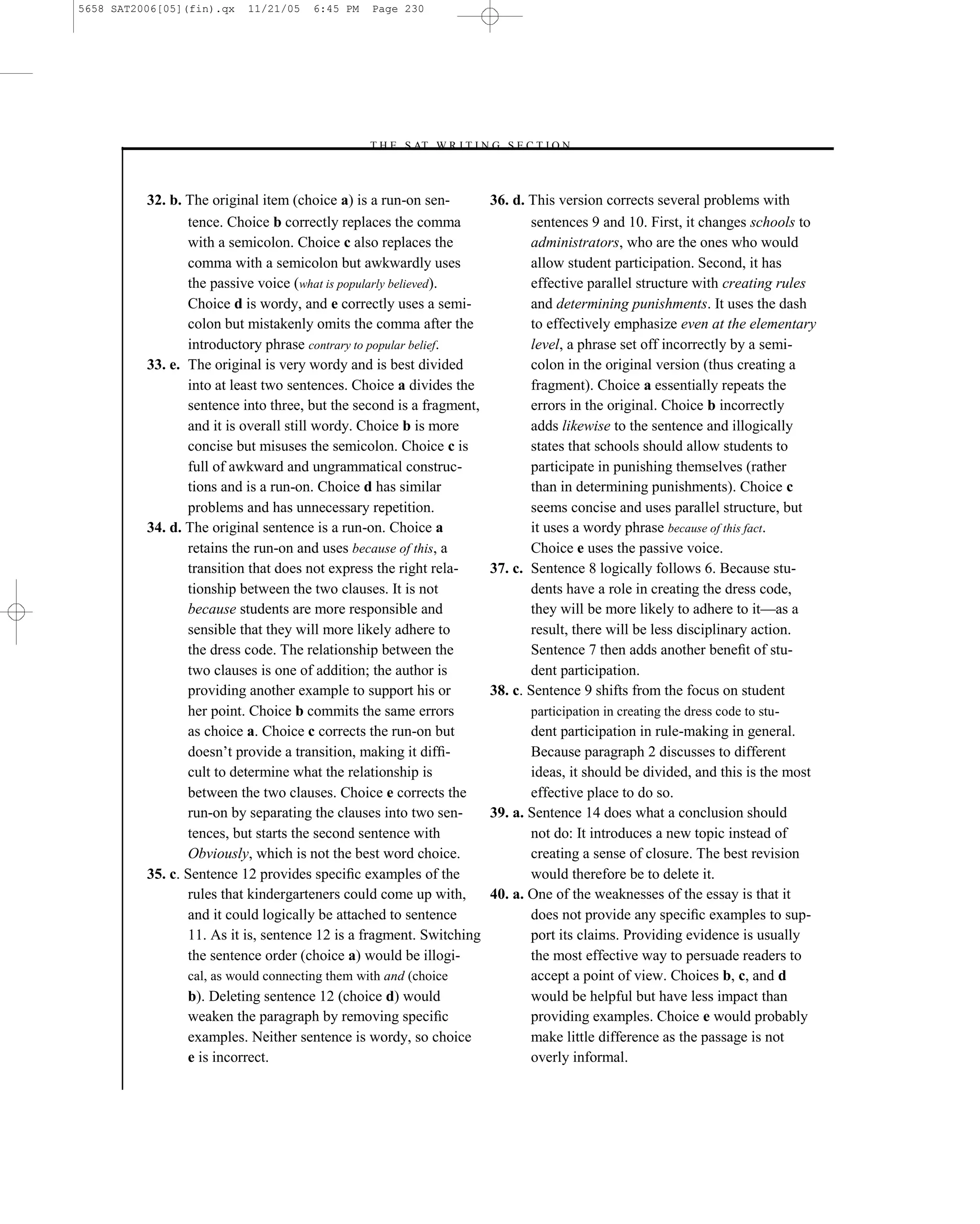 5658 SAT2006[05](fin).qx   11/21/05   6:45 PM    Page 230




                                                –T H E S AT W R I T I N G S E C T I O N –



          32. b. The original item (choice a) is a run-on sen-          36. d. This version corrects several problems with
                 tence. Choice b correctly replaces the comma                  sentences 9 and 10. First, it changes schools to
                 with a semicolon. Choice c also replaces the                  administrators, who are the ones who would
                 comma with a semicolon but awkwardly uses                     allow student participation. Second, it has
                 the passive voice (what is popularly believed).               effective parallel structure with creating rules
                 Choice d is wordy, and e correctly uses a semi-               and determining punishments. It uses the dash
                 colon but mistakenly omits the comma after the                to effectively emphasize even at the elementary
                 introductory phrase contrary to popular belief.               level, a phrase set off incorrectly by a semi-
          33. e. The original is very wordy and is best divided                colon in the original version (thus creating a
                 into at least two sentences. Choice a divides the             fragment). Choice a essentially repeats the
                 sentence into three, but the second is a fragment,            errors in the original. Choice b incorrectly
                 and it is overall still wordy. Choice b is more               adds likewise to the sentence and illogically
                 concise but misuses the semicolon. Choice c is                states that schools should allow students to
                 full of awkward and ungrammatical construc-                   participate in punishing themselves (rather
                 tions and is a run-on. Choice d has similar                   than in determining punishments). Choice c
                 problems and has unnecessary repetition.                      seems concise and uses parallel structure, but
          34. d. The original sentence is a run-on. Choice a                   it uses a wordy phrase because of this fact.
                 retains the run-on and uses because of this, a                Choice e uses the passive voice.
                 transition that does not express the right rela-       37. c. Sentence 8 logically follows 6. Because stu-
                 tionship between the two clauses. It is not                   dents have a role in creating the dress code,
                 because students are more responsible and                     they will be more likely to adhere to it—as a
                 sensible that they will more likely adhere to                 result, there will be less disciplinary action.
                 the dress code. The relationship between the                  Sentence 7 then adds another beneﬁt of stu-
                 two clauses is one of addition; the author is                 dent participation.
                 providing another example to support his or            38. c. Sentence 9 shifts from the focus on student
                 her point. Choice b commits the same errors                   participation in creating the dress code to stu-
                 as choice a. Choice c corrects the run-on but                 dent participation in rule-making in general.
                 doesn’t provide a transition, making it difﬁ-                 Because paragraph 2 discusses to different
                 cult to determine what the relationship is                    ideas, it should be divided, and this is the most
                 between the two clauses. Choice e corrects the                effective place to do so.
                 run-on by separating the clauses into two sen-         39. a. Sentence 14 does what a conclusion should
                 tences, but starts the second sentence with                   not do: It introduces a new topic instead of
                 Obviously, which is not the best word choice.                 creating a sense of closure. The best revision
          35. c. Sentence 12 provides speciﬁc examples of the                  would therefore be to delete it.
                 rules that kindergarteners could come up with,         40. a. One of the weaknesses of the essay is that it
                 and it could logically be attached to sentence                does not provide any speciﬁc examples to sup-
                 11. As it is, sentence 12 is a fragment. Switching            port its claims. Providing evidence is usually
                 the sentence order (choice a) would be illogi-                the most effective way to persuade readers to
                cal, as would connecting them with and (choice                 accept a point of view. Choices b, c, and d
                b). Deleting sentence 12 (choice d) would                      would be helpful but have less impact than
                weaken the paragraph by removing speciﬁc                       providing examples. Choice e would probably
                examples. Neither sentence is wordy, so choice                 make little difference as the passage is not
                e is incorrect.                                                overly informal.
                                                                  230
 