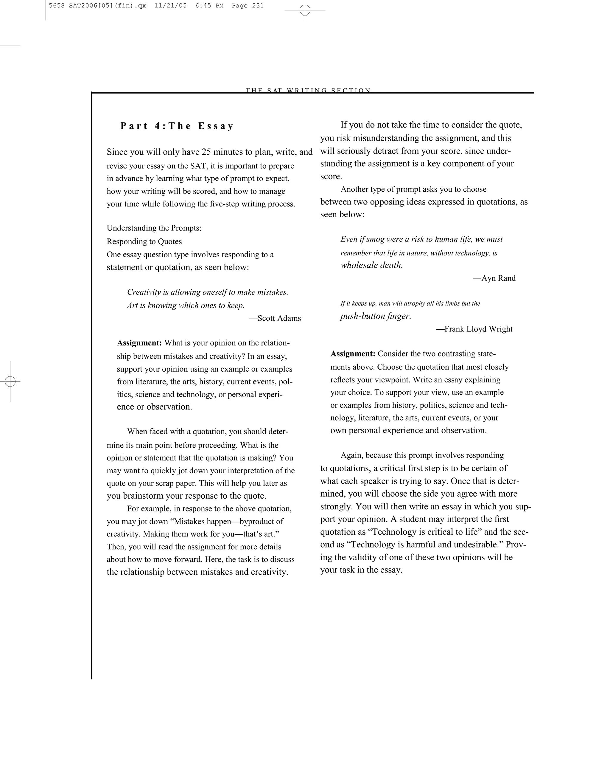 5658 SAT2006[05](fin).qx   11/21/05     6:45 PM     Page 231




                                                       –T H E S AT W R I T I N G S E C T I O N –



                 Part 4:The Essay                                           If you do not take the time to consider the quote,
                                                                       you risk misunderstanding the assignment, and this
              Since you will only have 25 minutes to plan, write, and will seriously detract from your score, since under-
              revise your essay on the SAT, it is important to prepare standing the assignment is a key component of your
              in advance by learning what type of prompt to expect,    score.
              how your writing will be scored, and how to manage                      Another type of prompt asks you to choose
              your time while following the ﬁve-step writing process.            between two opposing ideas expressed in quotations, as
                                                                                 seen below:
              Understanding the Prompts:
              Responding to Quotes                                                    Even if smog were a risk to human life, we must
              One essay question type involves responding to a                        remember that life in nature, without technology, is
              statement or quotation, as seen below:                                  wholesale death.
                                                                                                                                         —Ayn Rand
                   Creativity is allowing oneself to make mistakes.
                   Art is knowing which ones to keep.                                 If it keeps up, man will atrophy all his limbs but the

                                                          —Scott Adams                push-button ﬁnger.
                                                                                                                          —Frank Lloyd Wright
                Assignment: What is your opinion on the relation-
                ship between mistakes and creativity? In an essay,                 Assignment: Consider the two contrasting state-
                support your opinion using an example or examples                  ments above. Choose the quotation that most closely
                from literature, the arts, history, current events, pol-           reﬂects your viewpoint. Write an essay explaining
                itics, science and technology, or personal experi-                 your choice. To support your view, use an example
                ence or observation.                                               or examples from history, politics, science and tech-
                                                                                   nology, literature, the arts, current events, or your
                   When faced with a quotation, you should deter-                  own personal experience and observation.
              mine its main point before proceeding. What is the
              opinion or statement that the quotation is making? You                  Again, because this prompt involves responding
              may want to quickly jot down your interpretation of the            to quotations, a critical ﬁrst step is to be certain of
              quote on your scrap paper. This will help you later as             what each speaker is trying to say. Once that is deter-
              you brainstorm your response to the quote.                         mined, you will choose the side you agree with more
                   For example, in response to the above quotation,              strongly. You will then write an essay in which you sup-
              you may jot down ―Mistakes happen—byproduct of                     port your opinion. A student may interpret the ﬁrst
              creativity. Making them work for you—that’s art.‖                  quotation as ―Technology is critical to life‖ and the sec-
              Then, you will read the assignment for more details                ond as ―Technology is harmful and undesirable.‖ Prov-
              about how to move forward. Here, the task is to discuss            ing the validity of one of these two opinions will be
              the relationship between mistakes and creativity.                  your task in the essay.




                                                                           231
 