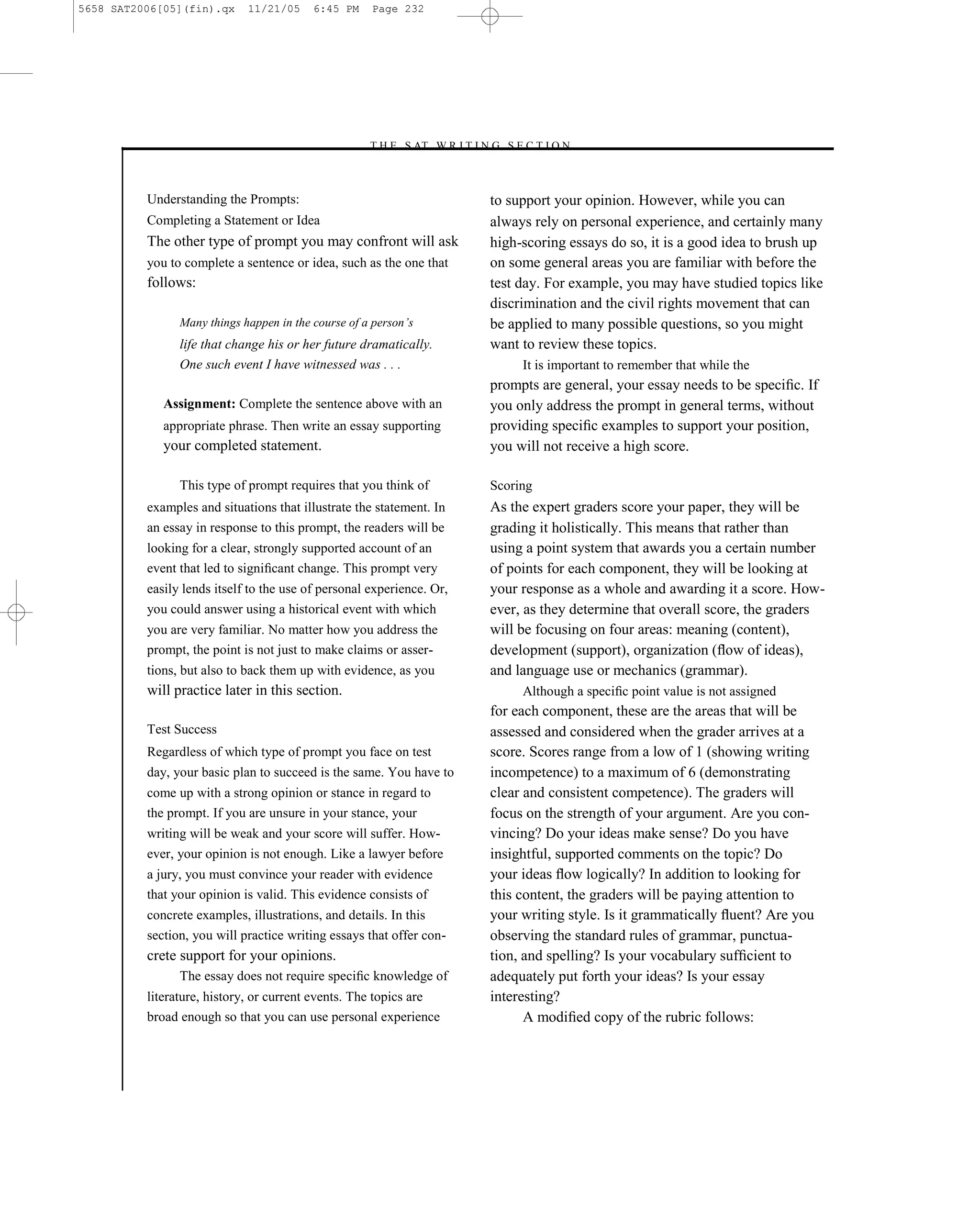 5658 SAT2006[05](fin).qx     11/21/05     6:45 PM    Page 232




                                                    –T H E S AT W R I T I N G S E C T I O N –



          Understanding the Prompts:                                         to support your opinion. However, while you can
          Completing a Statement or Idea                                     always rely on personal experience, and certainly many
          The other type of prompt you may confront will ask                 high-scoring essays do so, it is a good idea to brush up
          you to complete a sentence or idea, such as the one that           on some general areas you are familiar with before the
          follows:                                                           test day. For example, you may have studied topics like
                                                                             discrimination and the civil rights movement that can
                Many things happen in the course of a person’s               be applied to many possible questions, so you might
                life that change his or her future dramatically.             want to review these topics.
                One such event I have witnessed was . . .                         It is important to remember that while the
                                                                             prompts are general, your essay needs to be speciﬁc. If
             Assignment: Complete the sentence above with an                 you only address the prompt in general terms, without
             appropriate phrase. Then write an essay supporting              providing speciﬁc examples to support your position,
             your completed statement.                                       you will not receive a high score.

                This type of prompt requires that you think of               Scoring
          examples and situations that illustrate the statement. In          As the expert graders score your paper, they will be
          an essay in response to this prompt, the readers will be           grading it holistically. This means that rather than
          looking for a clear, strongly supported account of an              using a point system that awards you a certain number
          event that led to signiﬁcant change. This prompt very              of points for each component, they will be looking at
          easily lends itself to the use of personal experience. Or,         your response as a whole and awarding it a score. How-
          you could answer using a historical event with which               ever, as they determine that overall score, the graders
          you are very familiar. No matter how you address the               will be focusing on four areas: meaning (content),
          prompt, the point is not just to make claims or asser-             development (support), organization (ﬂow of ideas),
          tions, but also to back them up with evidence, as you              and language use or mechanics (grammar).
          will practice later in this section.                                    Although a speciﬁc point value is not assigned
                                                                             for each component, these are the areas that will be
          Test Success                                                       assessed and considered when the grader arrives at a
          Regardless of which type of prompt you face on test                score. Scores range from a low of 1 (showing writing
          day, your basic plan to succeed is the same. You have to           incompetence) to a maximum of 6 (demonstrating
          come up with a strong opinion or stance in regard to               clear and consistent competence). The graders will
          the prompt. If you are unsure in your stance, your                 focus on the strength of your argument. Are you con-
          writing will be weak and your score will suffer. How-              vincing? Do your ideas make sense? Do you have
          ever, your opinion is not enough. Like a lawyer before             insightful, supported comments on the topic? Do
          a jury, you must convince your reader with evidence                your ideas ﬂow logically? In addition to looking for
          that your opinion is valid. This evidence consists of              this content, the graders will be paying attention to
          concrete examples, illustrations, and details. In this             your writing style. Is it grammatically ﬂuent? Are you
          section, you will practice writing essays that offer con-          observing the standard rules of grammar, punctua-
          crete support for your opinions.                                   tion, and spelling? Is your vocabulary sufﬁcient to
                The essay does not require speciﬁc knowledge of              adequately put forth your ideas? Is your essay
          literature, history, or current events. The topics are             interesting?
          broad enough so that you can use personal experience                     A modiﬁed copy of the rubric follows:



                                                                       232
 