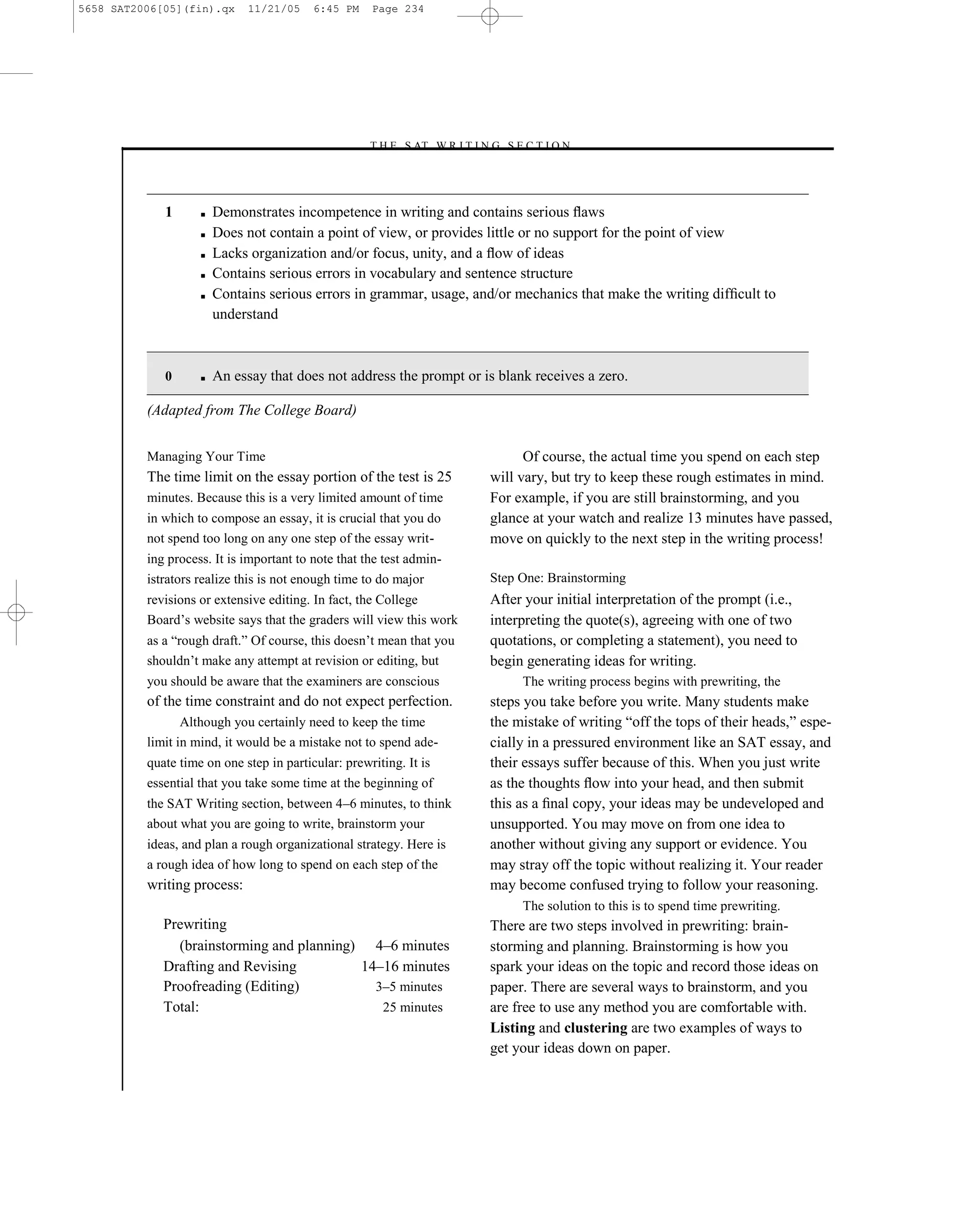 5658 SAT2006[05](fin).qx     11/21/05     6:45 PM    Page 234




                                                    –T H E S AT W R I T I N G S E C T I O N –




             1      ■   Demonstrates incompetence in writing and contains serious ﬂaws
                    ■   Does not contain a point of view, or provides little or no support for the point of view
                    ■   Lacks organization and/or focus, unity, and a ﬂow of ideas
                    ■   Contains serious errors in vocabulary and sentence structure
                    ■   Contains serious errors in grammar, usage, and/or mechanics that make the writing difﬁcult to
                        understand



             0      ■   An essay that does not address the prompt or is blank receives a zero.

          (Adapted from The College Board)


          Managing Your Time                                                      Of course, the actual time you spend on each step
          The time limit on the essay portion of the test is 25             will vary, but try to keep these rough estimates in mind.
          minutes. Because this is a very limited amount of time            For example, if you are still brainstorming, and you
          in which to compose an essay, it is crucial that you do           glance at your watch and realize 13 minutes have passed,
          not spend too long on any one step of the essay writ-             move on quickly to the next step in the writing process!
          ing process. It is important to note that the test admin-
          istrators realize this is not enough time to do major             Step One: Brainstorming
          revisions or extensive editing. In fact, the College              After your initial interpretation of the prompt (i.e.,
          Board’s website says that the graders will view this work         interpreting the quote(s), agreeing with one of two
          as a ―rough draft.‖ Of course, this doesn’t mean that you         quotations, or completing a statement), you need to
          shouldn’t make any attempt at revision or editing, but            begin generating ideas for writing.
          you should be aware that the examiners are conscious                    The writing process begins with prewriting, the
          of the time constraint and do not expect perfection.              steps you take before you write. Many students make
                 Although you certainly need to keep the time               the mistake of writing ―off the tops of their heads,‖ espe-
          limit in mind, it would be a mistake not to spend ade-            cially in a pressured environment like an SAT essay, and
          quate time on one step in particular: prewriting. It is           their essays suffer because of this. When you just write
          essential that you take some time at the beginning of             as the thoughts ﬂow into your head, and then submit
          the SAT Writing section, between 4–6 minutes, to think            this as a ﬁnal copy, your ideas may be undeveloped and
          about what you are going to write, brainstorm your                unsupported. You may move on from one idea to
          ideas, and plan a rough organizational strategy. Here is          another without giving any support or evidence. You
          a rough idea of how long to spend on each step of the             may stray off the topic without realizing it. Your reader
          writing process:                                                  may become confused trying to follow your reasoning.
                                                                                  The solution to this is to spend time prewriting.
             Prewriting                                                     There are two steps involved in prewriting: brain-
               (brainstorming and planning) 4–6 minutes                     storming and planning. Brainstorming is how you
             Drafting and Revising         14–16 minutes                    spark your ideas on the topic and record those ideas on
             Proofreading (Editing)          3–5 minutes                    paper. There are several ways to brainstorm, and you
             Total:                           25 minutes                    are free to use any method you are comfortable with.
                                                                            Listing and clustering are two examples of ways to
                                                                            get your ideas down on paper.

                                                                      234
 