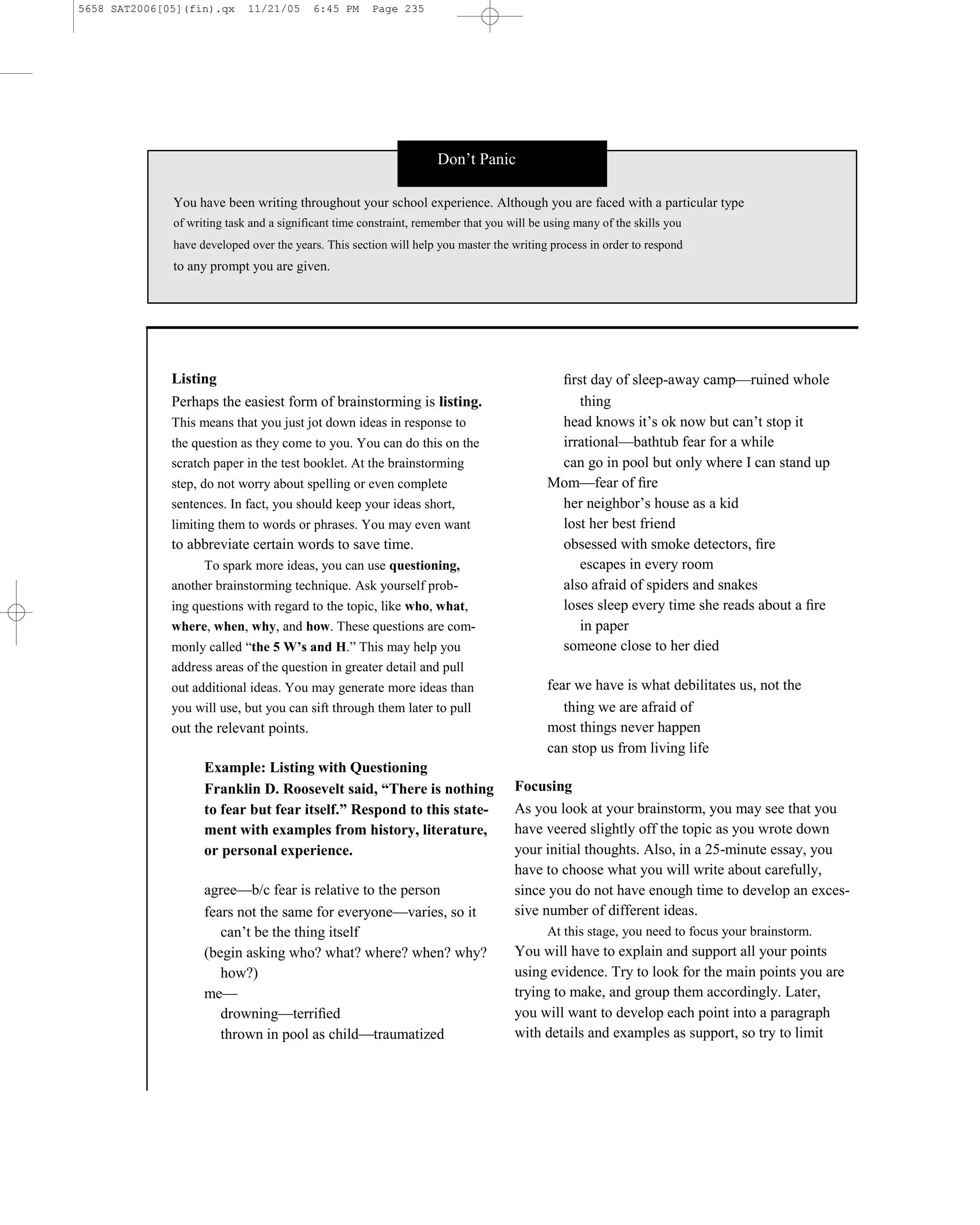 5658 SAT2006[05](fin).qx     11/21/05     6:45 PM      Page 235




                                                                    Don’t Panic

              You have been writing throughout your school experience. Although you are faced with a particular type
              of writing task and a significant time constraint, remember that you will be using many of the skills you
              have developed over the years. This section will help you master the writing process in order to respond
              to any prompt you are given.




              Listing                                                                       ﬁrst day of sleep-away camp—ruined whole
              Perhaps the easiest form of brainstorming is listing.                            thing
              This means that you just jot down ideas in response to                        head knows it’s ok now but can’t stop it
              the question as they come to you. You can do this on the                      irrational—bathtub fear for a while
              scratch paper in the test booklet. At the brainstorming                       can go in pool but only where I can stand up
              step, do not worry about spelling or even complete                           Mom—fear of ﬁre
              sentences. In fact, you should keep your ideas short,                         her neighbor’s house as a kid
              limiting them to words or phrases. You may even want                          lost her best friend
              to abbreviate certain words to save time.                                     obsessed with smoke detectors, ﬁre
                   To spark more ideas, you can use questioning,                               escapes in every room
              another brainstorming technique. Ask yourself prob-                           also afraid of spiders and snakes
              ing questions with regard to the topic, like who, what,                       loses sleep every time she reads about a ﬁre
              where, when, why, and how. These questions are com-                              in paper
              monly called ―the 5 W’s and H.‖ This may help you                             someone close to her died
              address areas of the question in greater detail and pull
              out additional ideas. You may generate more ideas than                       fear we have is what debilitates us, not the
              you will use, but you can sift through them later to pull                       thing we are afraid of
              out the relevant points.                                                     most things never happen
                                                                                           can stop us from living life
                    Example: Listing with Questioning
                    Franklin D. Roosevelt said, “There is nothing                   Focusing
                    to fear but fear itself.” Respond to this state-                As you look at your brainstorm, you may see that you
                    ment with examples from history, literature,                    have veered slightly off the topic as you wrote down
                    or personal experience.                                         your initial thoughts. Also, in a 25-minute essay, you
                                                                                    have to choose what you will write about carefully,
                    agree—b/c fear is relative to the person                        since you do not have enough time to develop an exces-
                    fears not the same for everyone—varies, so it                   sive number of different ideas.
                       can’t be the thing itself                                           At this stage, you need to focus your brainstorm.
                    (begin asking who? what? where? when? why?                      You will have to explain and support all your points
                       how?)                                                        using evidence. Try to look for the main points you are
                    me—                                                             trying to make, and group them accordingly. Later,
                       drowning—terriﬁed                                            you will want to develop each point into a paragraph
                       thrown in pool as child—traumatized                          with details and examples as support, so try to limit


                                                                              235
 